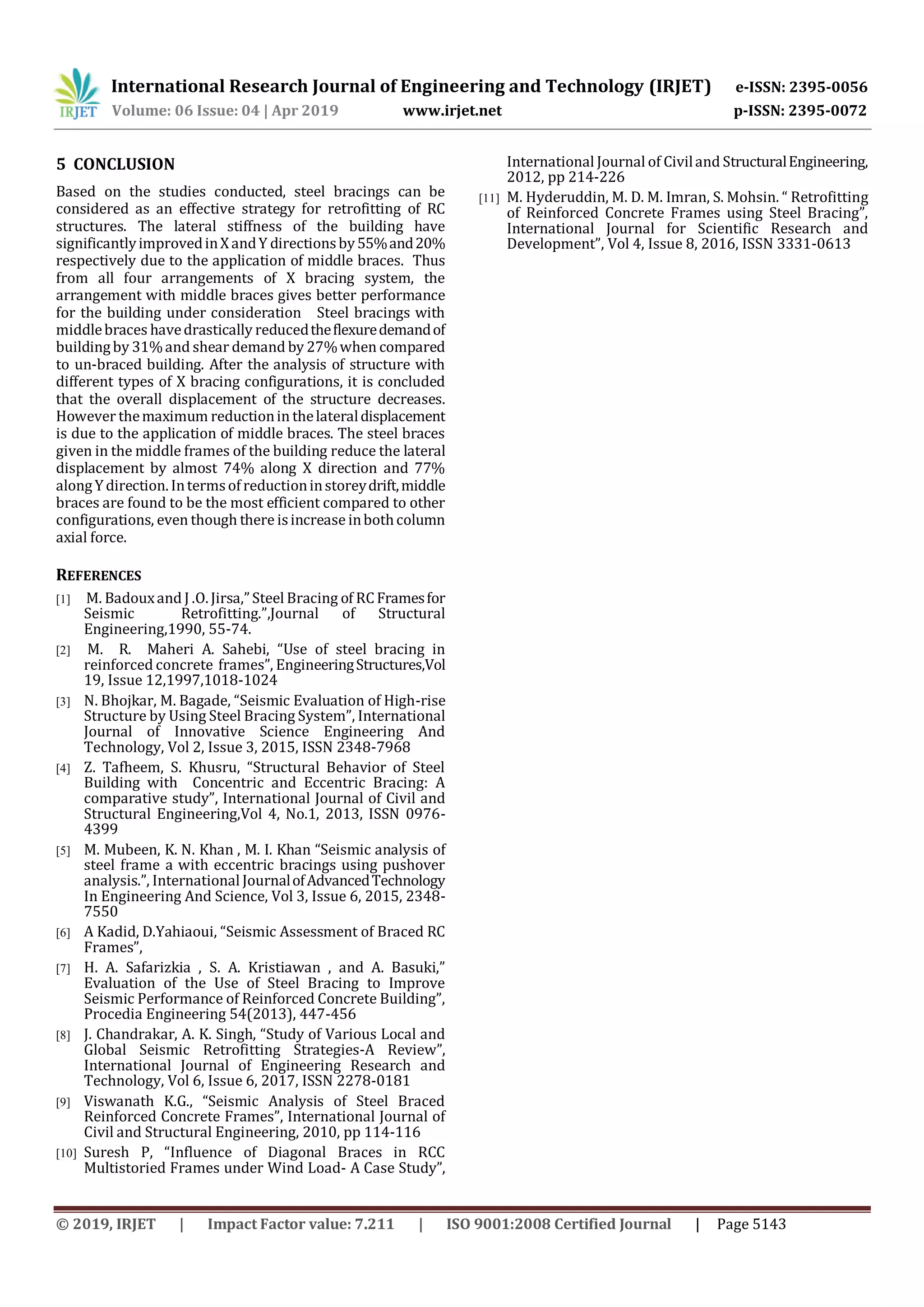 International Research Journal of Engineering and Technology (IRJET) e-ISSN: 2395-0056
Volume: 06 Issue: 04 | Apr 2019 www.irjet.net p-ISSN: 2395-0072
© 2019, IRJET | Impact Factor value: 7.211 | ISO 9001:2008 Certified Journal | Page 5143
5 CONCLUSION
Based on the studies conducted, steel bracings can be
considered as an effective strategy for retrofitting of RC
structures. The lateral stiffness of the building have
significantlyimprovedinXandY directionsby55%and20%
respectively due to the application of middle braces. Thus
from all four arrangements of X bracing system, the
arrangement with middle braces gives better performance
for the building under consideration Steel bracings with
middlebraces havedrastically reducedtheflexuredemandof
buildingby 31%and shear demand by 27%when compared
to un-braced building. After the analysis of structure with
different types of X bracing configurations, it is concluded
that the overall displacement of the structure decreases.
However themaximum reductionin thelateraldisplacement
is due to the application of middle braces. The steel braces
given in the middle frames of the building reduce the lateral
displacement by almost 74% along X direction and 77%
alongYdirection. Intermsofreductioninstoreydrift,middle
braces are found to be the most efficient compared to other
configurations, even though there isincrease inbothcolumn
axial force.
REFERENCES
[1] M. Badouxand J .O. Jirsa,”Steel Bracing of RCFramesfor
Seismic Retrofitting.”,Journal of Structural
Engineering,1990, 55-74.
[2] M. R. Maheri A. Sahebi, “Use of steel bracing in
reinforced concrete frames”, EngineeringStructures,Vol
19, Issue 12,1997,1018-1024
[3] N. Bhojkar, M. Bagade, “Seismic Evaluation of High-rise
Structure by Using Steel Bracing System”, International
Journal of Innovative Science Engineering And
Technology, Vol 2, Issue 3, 2015, ISSN 2348-7968
[4] Z. Tafheem, S. Khusru, “Structural Behavior of Steel
Building with Concentric and Eccentric Bracing: A
comparative study”, International Journal of Civil and
Structural Engineering,Vol 4, No.1, 2013, ISSN 0976-
4399
[5] M. Mubeen, K. N. Khan , M. I. Khan “Seismic analysis of
steel frame a with eccentric bracings using pushover
analysis.”, International JournalofAdvancedTechnology
In Engineering And Science, Vol 3, Issue 6, 2015, 2348-
7550
[6] A Kadid, D.Yahiaoui, “Seismic Assessment of Braced RC
Frames”,
[7] H. A. Safarizkia , S. A. Kristiawan , and A. Basuki,”
Evaluation of the Use of Steel Bracing to Improve
Seismic Performance of Reinforced Concrete Building”,
Procedia Engineering 54(2013), 447-456
[8] J. Chandrakar, A. K. Singh, “Study of Various Local and
Global Seismic Retrofitting Strategies-A Review”,
International Journal of Engineering Research and
Technology, Vol 6, Issue 6, 2017, ISSN 2278-0181
[9] Viswanath K.G., “Seismic Analysis of Steel Braced
Reinforced Concrete Frames”, International Journal of
Civil and Structural Engineering, 2010, pp 114-116
[10] Suresh P, “Influence of Diagonal Braces in RCC
Multistoried Frames under Wind Load- A Case Study”,
International Journal of Civiland StructuralEngineering,
2012, pp 214-226
[11] M. Hyderuddin, M. D. M. Imran, S. Mohsin. “ Retrofitting
of Reinforced Concrete Frames using Steel Bracing”,
International Journal for Scientific Research and
Development”, Vol 4, Issue 8, 2016, ISSN 3331-0613
 
