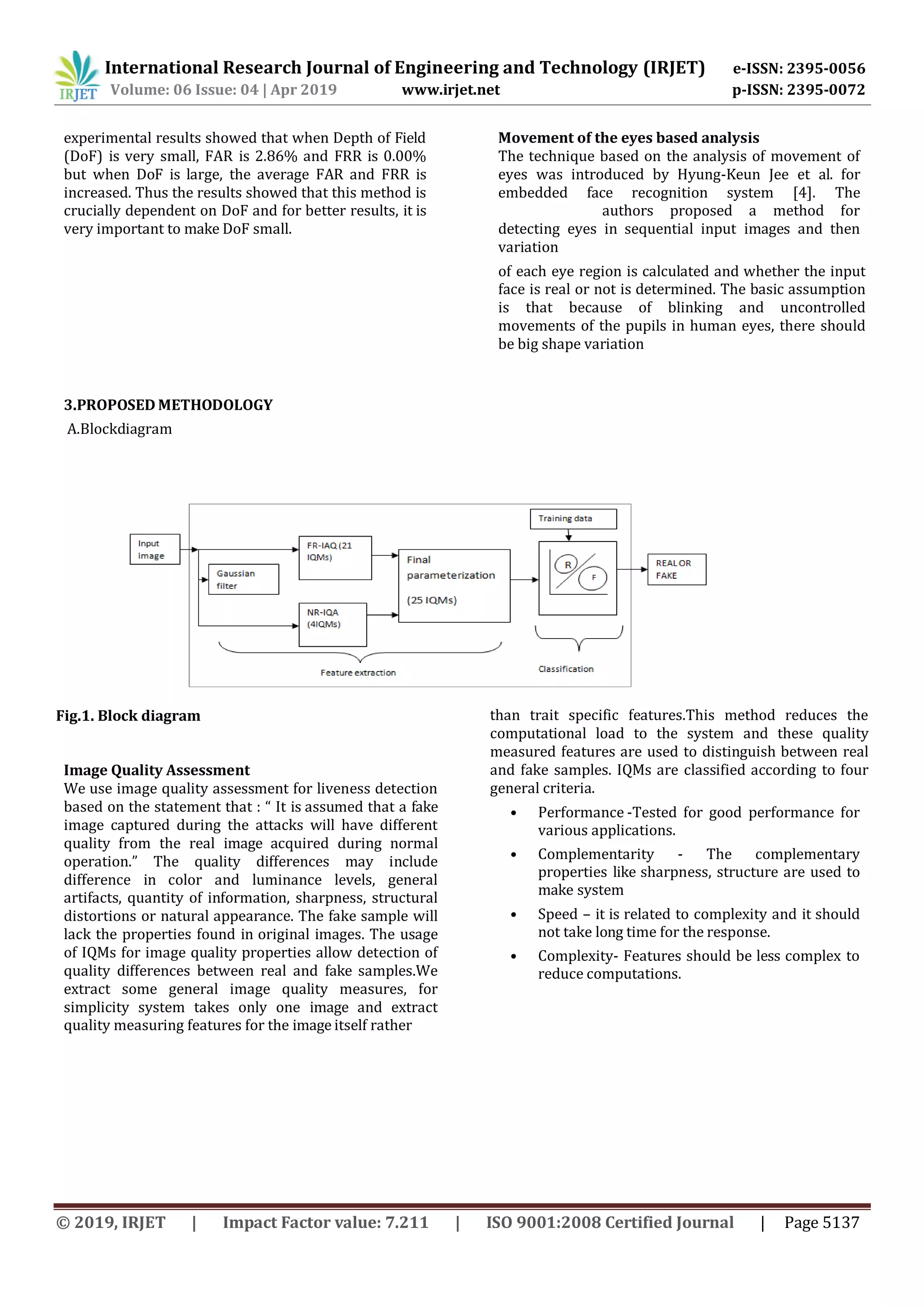 International Research Journal of Engineering and Technology (IRJET) e-ISSN: 2395-0056
Volume: 06 Issue: 04 | Apr 2019 www.irjet.net p-ISSN: 2395-0072
© 2019, IRJET | Impact Factor value: 7.211 | ISO 9001:2008 Certified Journal | Page 5137
experimental results showed that when Depth of Field
(DoF) is very small, FAR is 2.86% and FRR is 0.00%
but when DoF is large, the average FAR and FRR is
increased. Thus the results showed that this method is
crucially dependent on DoF and for better results, it is
very important to make DoF small.
Movement of the eyes based analysis
The technique based on the analysis of movement of
eyes was introduced by Hyung-Keun Jee et al. for
embedded face recognition system [4]. The
authors proposed a method for
detecting eyes in sequential input images and then
variation
of each eye region is calculated and whether the input
face is real or not is determined. The basic assumption
is that because of blinking and uncontrolled
movements of the pupils in human eyes, there should
be big shape variation
3.PROPOSED METHODOLOGY
A.Blockdiagram
Fig.1. Block diagram
Image Quality Assessment
We use image quality assessment for liveness detection
based on the statement that : “ It is assumed that a fake
image captured during the attacks will have different
quality from the real image acquired during normal
operation.” The quality differences may include
difference in color and luminance levels, general
artifacts, quantity of information, sharpness, structural
distortions or natural appearance. The fake sample will
lack the properties found in original images. The usage
of IQMs for image quality properties allow detection of
quality differences between real and fake samples.We
extract some general image quality measures, for
simplicity system takes only one image and extract
quality measuring features for the image itself rather
than trait specific features.This method reduces the
computational load to the system and these quality
measured features are used to distinguish between real
and fake samples. IQMs are classified according to four
general criteria.
• Performance -Tested for good performance for
various applications.
• Complementarity - The complementary
properties like sharpness, structure are used to
make system
• Speed – it is related to complexity and it should
not take long time for the response.
• Complexity- Features should be less complex to
reduce computations.
 