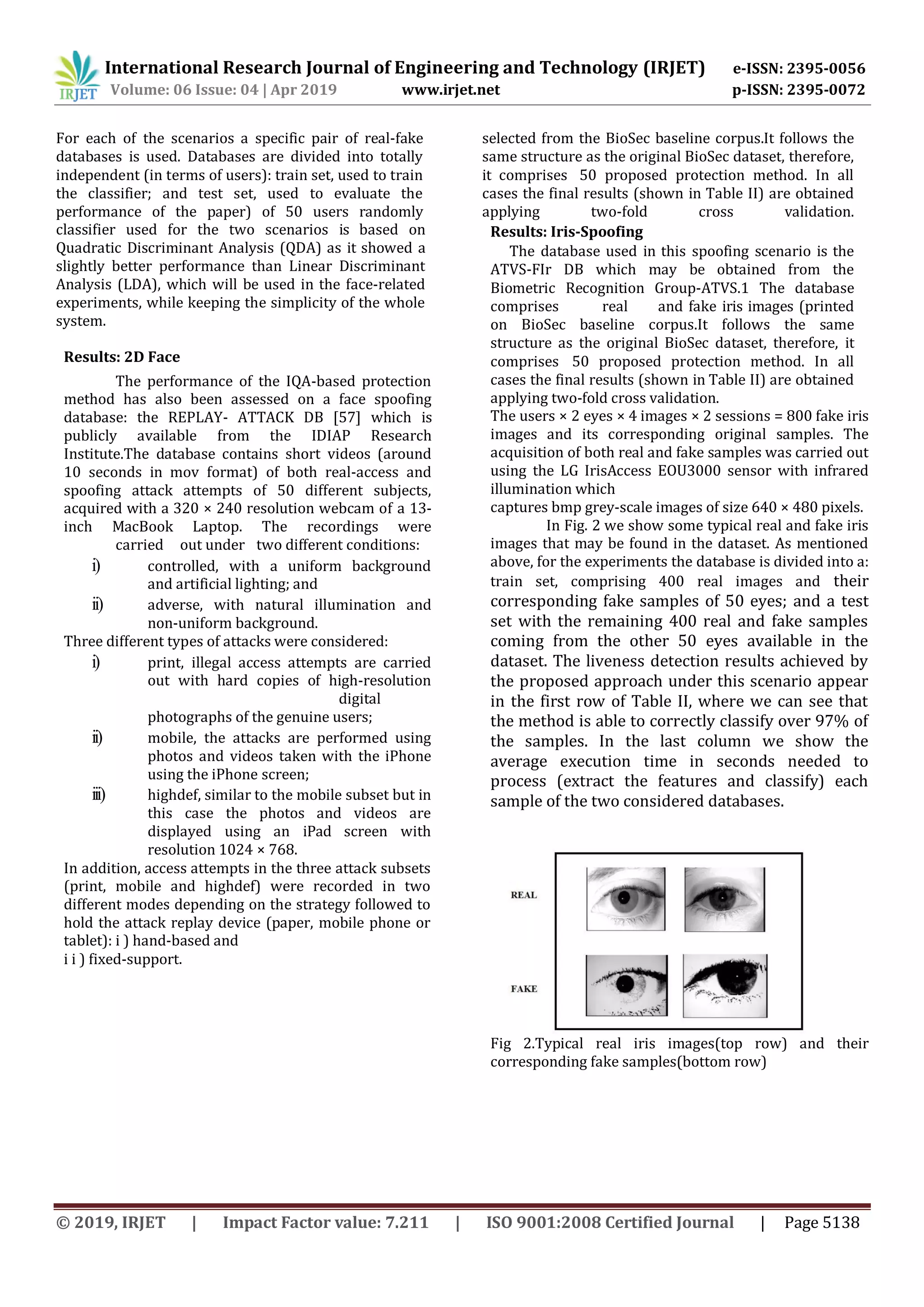 International Research Journal of Engineering and Technology (IRJET) e-ISSN: 2395-0056
Volume: 06 Issue: 04 | Apr 2019 www.irjet.net p-ISSN: 2395-0072
© 2019, IRJET | Impact Factor value: 7.211 | ISO 9001:2008 Certified Journal | Page 5138
For each of the scenarios a specific pair of real-fake
databases is used. Databases are divided into totally
independent (in terms of users): train set, used to train
the classifier; and test set, used to evaluate the
performance of the paper) of 50 users randomly
selected from the BioSec baseline corpus.It follows the
same structure as the original BioSec dataset, therefore,
it comprises 50 proposed protection method. In all
cases the final results (shown in Table II) are obtained
applying two-fold cross validation.
classifier used for the two scenarios is based on
Quadratic Discriminant Analysis (QDA) as it showed a
slightly better performance than Linear Discriminant
Analysis (LDA), which will be used in the face-related
experiments, while keeping the simplicity of the whole
system.
Results: 2D Face
The performance of the IQA-based protection
method has also been assessed on a face spoofing
database: the REPLAY- ATTACK DB [57] which is
publicly available from the IDIAP Research
Institute.The database contains short videos (around
10 seconds in mov format) of both real-access and
spoofing attack attempts of 50 different subjects,
acquired with a 320 × 240 resolution webcam of a 13-
inch MacBook Laptop. The recordings were
carried out under two different conditions:
i) controlled, with a uniform background
and artificial lighting; and
ii) adverse, with natural illumination and
non-uniform background.
Three different types of attacks were considered:
i) print, illegal access attempts are carried
out with hard copies of high-resolution
digital
photographs of the genuine users;
ii) mobile, the attacks are performed using
photos and videos taken with the iPhone
using the iPhone screen;
iii) highdef, similar to the mobile subset but in
this case the photos and videos are
displayed using an iPad screen with
resolution 1024 × 768.
In addition, access attempts in the three attack subsets
(print, mobile and highdef) were recorded in two
different modes depending on the strategy followed to
hold the attack replay device (paper, mobile phone or
tablet): i ) hand-based and
i i ) fixed-support.
Results: Iris-Spoofing
The database used in this spoofing scenario is the
ATVS-FIr DB which may be obtained from the
Biometric Recognition Group-ATVS.1 The database
comprises real and fake iris images (printed
on BioSec baseline corpus.It follows the same
structure as the original BioSec dataset, therefore, it
comprises 50 proposed protection method. In all
cases the final results (shown in Table II) are obtained
applying two-fold cross validation.
The users × 2 eyes × 4 images × 2 sessions = 800 fake iris
images and its corresponding original samples. The
acquisition of both real and fake samples was carried out
using the LG IrisAccess EOU3000 sensor with infrared
illumination which
captures bmp grey-scale images of size 640 × 480 pixels.
In Fig. 2 we show some typical real and fake iris
images that may be found in the dataset. As mentioned
above, for the experiments the database is divided into a:
train set, comprising 400 real images and their
corresponding fake samples of 50 eyes; and a test
set with the remaining 400 real and fake samples
coming from the other 50 eyes available in the
dataset. The liveness detection results achieved by
the proposed approach under this scenario appear
in the first row of Table II, where we can see that
the method is able to correctly classify over 97% of
the samples. In the last column we show the
average execution time in seconds needed to
process (extract the features and classify) each
sample of the two considered databases.
Fig 2.Typical real iris images(top row) and their
corresponding fake samples(bottom row)
 