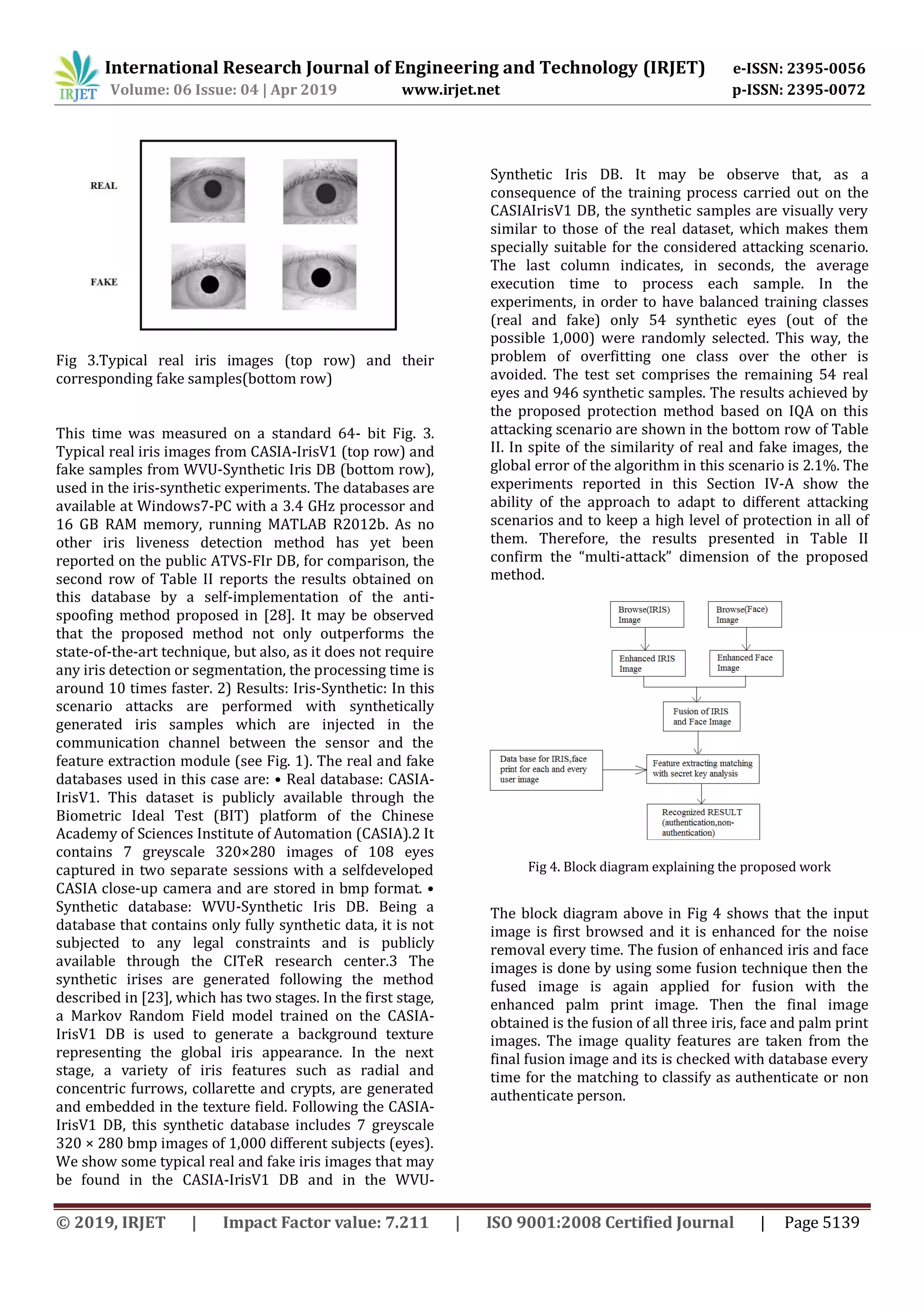 International Research Journal of Engineering and Technology (IRJET) e-ISSN: 2395-0056
Volume: 06 Issue: 04 | Apr 2019 www.irjet.net p-ISSN: 2395-0072
© 2019, IRJET | Impact Factor value: 7.211 | ISO 9001:2008 Certified Journal | Page 5139
Fig 3.Typical real iris images (top row) and their
corresponding fake samples(bottom row)
This time was measured on a standard 64- bit Fig. 3.
Typical real iris images from CASIA-IrisV1 (top row) and
fake samples from WVU-Synthetic Iris DB (bottom row),
used in the iris-synthetic experiments. The databases are
available at Windows7-PC with a 3.4 GHz processor and
16 GB RAM memory, running MATLAB R2012b. As no
other iris liveness detection method has yet been
reported on the public ATVS-FIr DB, for comparison, the
second row of Table II reports the results obtained on
this database by a self-implementation of the anti-
spoofing method proposed in [28]. It may be observed
that the proposed method not only outperforms the
state-of-the-art technique, but also, as it does not require
any iris detection or segmentation, the processing time is
around 10 times faster. 2) Results: Iris-Synthetic: In this
scenario attacks are performed with synthetically
generated iris samples which are injected in the
communication channel between the sensor and the
feature extraction module (see Fig. 1). The real and fake
databases used in this case are: • Real database: CASIA-
IrisV1. This dataset is publicly available through the
Biometric Ideal Test (BIT) platform of the Chinese
Academy of Sciences Institute of Automation (CASIA).2 It
contains 7 greyscale 320×280 images of 108 eyes
captured in two separate sessions with a selfdeveloped
CASIA close-up camera and are stored in bmp format. •
Synthetic database: WVU-Synthetic Iris DB. Being a
database that contains only fully synthetic data, it is not
subjected to any legal constraints and is publicly
available through the CITeR research center.3 The
synthetic irises are generated following the method
described in [23], which has two stages. In the first stage,
a Markov Random Field model trained on the CASIA-
IrisV1 DB is used to generate a background texture
representing the global iris appearance. In the next
stage, a variety of iris features such as radial and
concentric furrows, collarette and crypts, are generated
and embedded in the texture field. Following the CASIA-
IrisV1 DB, this synthetic database includes 7 greyscale
320 × 280 bmp images of 1,000 different subjects (eyes).
We show some typical real and fake iris images that may
be found in the CASIA-IrisV1 DB and in the WVU-
Synthetic Iris DB. It may be observe that, as a
consequence of the training process carried out on the
CASIAIrisV1 DB, the synthetic samples are visually very
similar to those of the real dataset, which makes them
specially suitable for the considered attacking scenario.
The last column indicates, in seconds, the average
execution time to process each sample. In the
experiments, in order to have balanced training classes
(real and fake) only 54 synthetic eyes (out of the
possible 1,000) were randomly selected. This way, the
problem of overfitting one class over the other is
avoided. The test set comprises the remaining 54 real
eyes and 946 synthetic samples. The results achieved by
the proposed protection method based on IQA on this
attacking scenario are shown in the bottom row of Table
II. In spite of the similarity of real and fake images, the
global error of the algorithm in this scenario is 2.1%. The
experiments reported in this Section IV-A show the
ability of the approach to adapt to different attacking
scenarios and to keep a high level of protection in all of
them. Therefore, the results presented in Table II
confirm the “multi-attack” dimension of the proposed
method.
Fig 4. Block diagram explaining the proposed work
The block diagram above in Fig 4 shows that the input
image is first browsed and it is enhanced for the noise
removal every time. The fusion of enhanced iris and face
images is done by using some fusion technique then the
fused image is again applied for fusion with the
enhanced palm print image. Then the final image
obtained is the fusion of all three iris, face and palm print
images. The image quality features are taken from the
final fusion image and its is checked with database every
time for the matching to classify as authenticate or non
authenticate person.
 