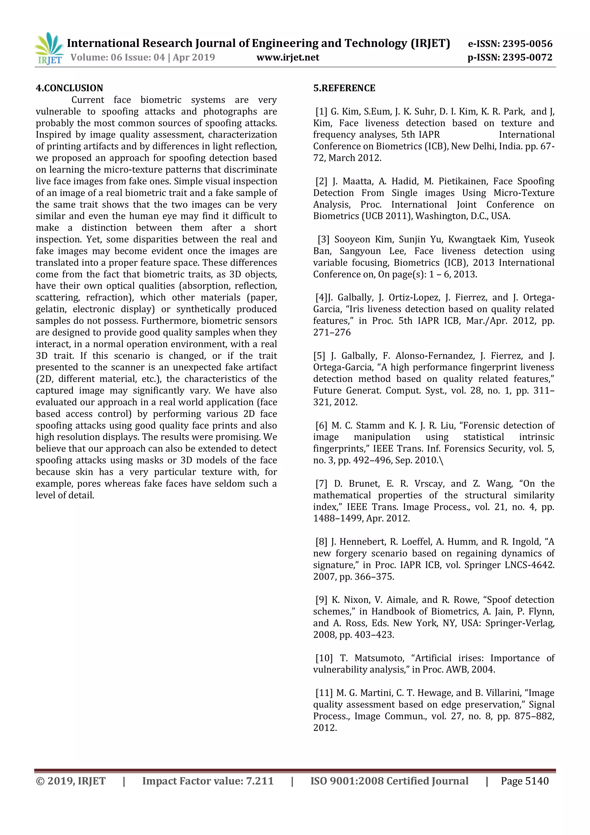 International Research Journal of Engineering and Technology (IRJET) e-ISSN: 2395-0056
Volume: 06 Issue: 04 | Apr 2019 www.irjet.net p-ISSN: 2395-0072
© 2019, IRJET | Impact Factor value: 7.211 | ISO 9001:2008 Certified Journal | Page 5140
4.CONCLUSION
Current face biometric systems are very
vulnerable to spoofing attacks and photographs are
probably the most common sources of spoofing attacks.
Inspired by image quality assessment, characterization
of printing artifacts and by differences in light reflection,
we proposed an approach for spoofing detection based
on learning the micro-texture patterns that discriminate
live face images from fake ones. Simple visual inspection
of an image of a real biometric trait and a fake sample of
the same trait shows that the two images can be very
similar and even the human eye may find it difficult to
make a distinction between them after a short
inspection. Yet, some disparities between the real and
fake images may become evident once the images are
translated into a proper feature space. These differences
come from the fact that biometric traits, as 3D objects,
have their own optical qualities (absorption, reflection,
scattering, refraction), which other materials (paper,
gelatin, electronic display) or synthetically produced
samples do not possess. Furthermore, biometric sensors
are designed to provide good quality samples when they
interact, in a normal operation environment, with a real
3D trait. If this scenario is changed, or if the trait
presented to the scanner is an unexpected fake artifact
(2D, different material, etc.), the characteristics of the
captured image may significantly vary. We have also
evaluated our approach in a real world application (face
based access control) by performing various 2D face
spoofing attacks using good quality face prints and also
high resolution displays. The results were promising. We
believe that our approach can also be extended to detect
spoofing attacks using masks or 3D models of the face
because skin has a very particular texture with, for
example, pores whereas fake faces have seldom such a
level of detail.
5.REFERENCE
[1] G. Kim, S.Eum, J. K. Suhr, D. I. Kim, K. R. Park, and J,
Kim, Face liveness detection based on texture and
frequency analyses, 5th IAPR International
Conference on Biometrics (ICB), New Delhi, India. pp. 67-
72, March 2012.
[2] J. Maatta, A. Hadid, M. Pietikainen, Face Spoofing
Detection From Single images Using Micro-Texture
Analysis, Proc. International Joint Conference on
Biometrics (UCB 2011), Washington, D.C., USA.
[3] Sooyeon Kim, Sunjin Yu, Kwangtaek Kim, Yuseok
Ban, Sangyoun Lee, Face liveness detection using
variable focusing, Biometrics (ICB), 2013 International
Conference on, On page(s): 1 – 6, 2013.
[4]J. Galbally, J. Ortiz-Lopez, J. Fierrez, and J. Ortega-
Garcia, “Iris liveness detection based on quality related
features,” in Proc. 5th IAPR ICB, Mar./Apr. 2012, pp.
271–276
[5] J. Galbally, F. Alonso-Fernandez, J. Fierrez, and J.
Ortega-Garcia, “A high performance fingerprint liveness
detection method based on quality related features,”
Future Generat. Comput. Syst., vol. 28, no. 1, pp. 311–
321, 2012.
[6] M. C. Stamm and K. J. R. Liu, “Forensic detection of
image manipulation using statistical intrinsic
fingerprints,” IEEE Trans. Inf. Forensics Security, vol. 5,
no. 3, pp. 492–496, Sep. 2010.
[7] D. Brunet, E. R. Vrscay, and Z. Wang, “On the
mathematical properties of the structural similarity
index,” IEEE Trans. Image Process., vol. 21, no. 4, pp.
1488–1499, Apr. 2012.
[8] J. Hennebert, R. Loeffel, A. Humm, and R. Ingold, “A
new forgery scenario based on regaining dynamics of
signature,” in Proc. IAPR ICB, vol. Springer LNCS-4642.
2007, pp. 366–375.
[9] K. Nixon, V. Aimale, and R. Rowe, “Spoof detection
schemes,” in Handbook of Biometrics, A. Jain, P. Flynn,
and A. Ross, Eds. New York, NY, USA: Springer-Verlag,
2008, pp. 403–423.
[10] T. Matsumoto, “Artificial irises: Importance of
vulnerability analysis,” in Proc. AWB, 2004.
[11] M. G. Martini, C. T. Hewage, and B. Villarini, “Image
quality assessment based on edge preservation,” Signal
Process., Image Commun., vol. 27, no. 8, pp. 875–882,
2012.
 