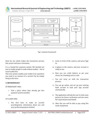 International Research Journal of Engineering and Technology (IRJET) e-ISSN: 2395-0056
Volume: 06 Issue: 4 | Apr 2019 www.irjet.net p-ISSN: 2395-0072
© 2019, IRJET | Impact Factor value: 7.211 | ISO 9001:2008 Certified Journal | Page 5175
Fig 1. System Framework
them by one which makes the transaction process
fast, secure and more convenient.
It is a hassle-free payment system. We decided not
just to enable people to walk without wallets – but to
travel wallet free.
This new system enables your wallet to be anywhere
you need in an instance of a second. Pay by simply
being in the store.
4. METHODOLOGY
AT MERCHANT END:-
i. Visit a place where they already got face
payment system installed.
ii. Come in front of the camera, and press Sign
In.
iii. A glance in the camera, and your account is
ready to use.
iv. Now you can credit balance as per your
choice, be it banking card or cash.
v. You can carry on with the transaction
process.
vi. You can go online, and set up your existing
bank account to load your app account
automatically
vii. .
AT CLIENT END:
i. You first have to make an account
providing basic information about you and
your preferred payment method.
ii. The application will ask the user to click some
pictures for future verification and also enter
the required personal details.
iii. After this you will be able to pay using this
mode of payment.
 