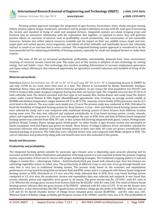 International Research Journal of Engineering and Technology (IRJET) e-ISSN: 2395-0056
Volume: 06 Issue: 04 | Apr 2019 www.irjet.net p-ISSN: 2395-0072
© 2019, IRJET | Impact Factor value: 7.211 | ISO 9001:2008 Certified Journal | Page 5300
Farming system approach envisages the integration of agro forestry, horticulture, dairy, sheep and goat rearing,
fishery, poultry, pigeon, biogas, mushroom, sericulture and by-product utilization of crops with the main goal of increasing
the income and standard of living of small and marginal farmers. Integrated systems are about bringing crops and
livestock into an interactive relationship with the expectation that together, as opposed to alone, they will generate
positive effects on outcomes of interest, such as profitability overall productivity, and conservation of non-renewable
resources. Systems also reflect natural resources available and the impact on their use, wildlife issues, target and non-
target plant and animal species, micro-organisms, and indeed all of the definable and indefinable factors that ultimately
interact to result in an outcome that is never constant. The integrated farming system approach is considered to be the
most powerful tool for enhancing profitability of farming systems, especially for small and marginal farmers to make them
copious.
The aims of IFS are to increased productivity, profitability, sustainability, balanced food, clean environment,
recycling of resources income round the year. The major part of this system is adoption of new technology for solving
energy, fuel and fodder crises. This technology also involves avoiding deforestation to increase employment generation
and Input-output efficiency.It also enhanced opportunity for agriculture oriented industries and standard of living of the
farmers.
Material and methods
Chitrakoot District lies between Lat. 24° 48′ to 25° 12′ N and Lang. 80° 58′ to 81° 34′ E Comprising an area of 338897 ha
and only 14700 ha are sown more than once in a year. The district is surrounded by Banda, Kaushambi, Fatehpur,
Allahabad, Rewa, Satna and Chhattarpur district from his periphery. As per census the total population was 991697 and
59.03 % farmers falls under marginal categories having less than one hectare land. The irrigated area was also 37.56 % of
total cultivable land. The district enriched with four type of soil namely Mar, Rocker,Kawar and sandy loam.The district
comes under Central Plateau & Hills Region (Bundelkhand) agroclimatic zone receiving an average annual rainfall of
850MM and ambient temperature ranges between 04 0C to 48 0C.The majority of farm family (59%) possesses one ha (2.5
acre) land in the district. The area under each model was 2.5 acre.The present study was conducted at KVK, Chitrakoot to
know the feasibility of integrated farming system for those farmers. A crop – Hort and fishery based farming system model
were selected for study and it was compared with traditional farming system of three farmers from different location
having same area. The data was collected and analyzed scientifically. In Crop based farming system cereals, oilseeds,
pulses and vegetables are grown in 2.50 acre area throughout the year at KVK, farm and data of fishery based integrated
farming system was collected from KVK, IFS unit, in this system fish farming integrated with guava, Lemon, Pomegranate,
Jackfruit, Brinjal, Tomato, Beans, sponge guard, bottle guard on either bunds. A agro forestry system also developed on
bunds eucalyptus, teak and Pigeon pea grown on bunds. Three farmer of village Lodhvara, Itraur and baihar selected for
personnel interview who adopted crop based farming system at their own field. All crops are grown scientifically with
standard package of practices. The Yield data were collected farmer wise and compared with Model adopted at KVK. The
cost of cultivation and productivity along with cost benefit ratio were also evaluated of the system.
Result and Discussion-
Productivity and profitability-
The integrated farming system suitable for particular agro climatic area is depending upon accurate planning and its
execution at field level. Before finalization and adoption of farming system it is very essential to know the present cropping
system, requirement of food and its choices with proper marketing strategies. The traditional cropping pattern in selected
villages is mainly Rice – wheat/gram, Fallow – lentil/mustard/chick pea mixed with oilseed crops. Very few farmers are
cultivating vegetables nearer to urban area. The productivity of different crops is very low. If we go through benefit cost
ratio that is very less in traditional farming system. The present study based on the economic and employment
performance of crop based farming both on farmers field and KVK, center and it is compared with fishery based integrated
farming system at KVK, Chitrakoot in 2.5 acre area.The study indicated that at KVK, farm crop based farming system
conducted in 2.5 acre area, the production, income and expenditure data was collected and analyzed. It was found that
cereals, oilseeds, pulses and vegetables were grown in all season. The gross income was Rs. 107264/- with B:C ratio of
2.16. Whereas the average gross income from farmers field was Rs 82228/- with B:C ratio 2.60. The result of fishery based
farming system indicates that the gross income of Rs.458659 obtained with B:C ratio of 2.95 . If we see the farmer wise
performance it was observed that Shri RR Tripathi farmer of lodwara village got the profit of Rs 88024/- with B:C ratio of
2.29 and Sri Sri Harish Chandra farmer of Village Itraur obtained gross income Rs.88700/- and B:C ratio was 2.85.
Whereas farmer of Baihar village sri Babbu got the gross income of Rs. 69960/- and B:C ratio was 2.76. The profitability of
 