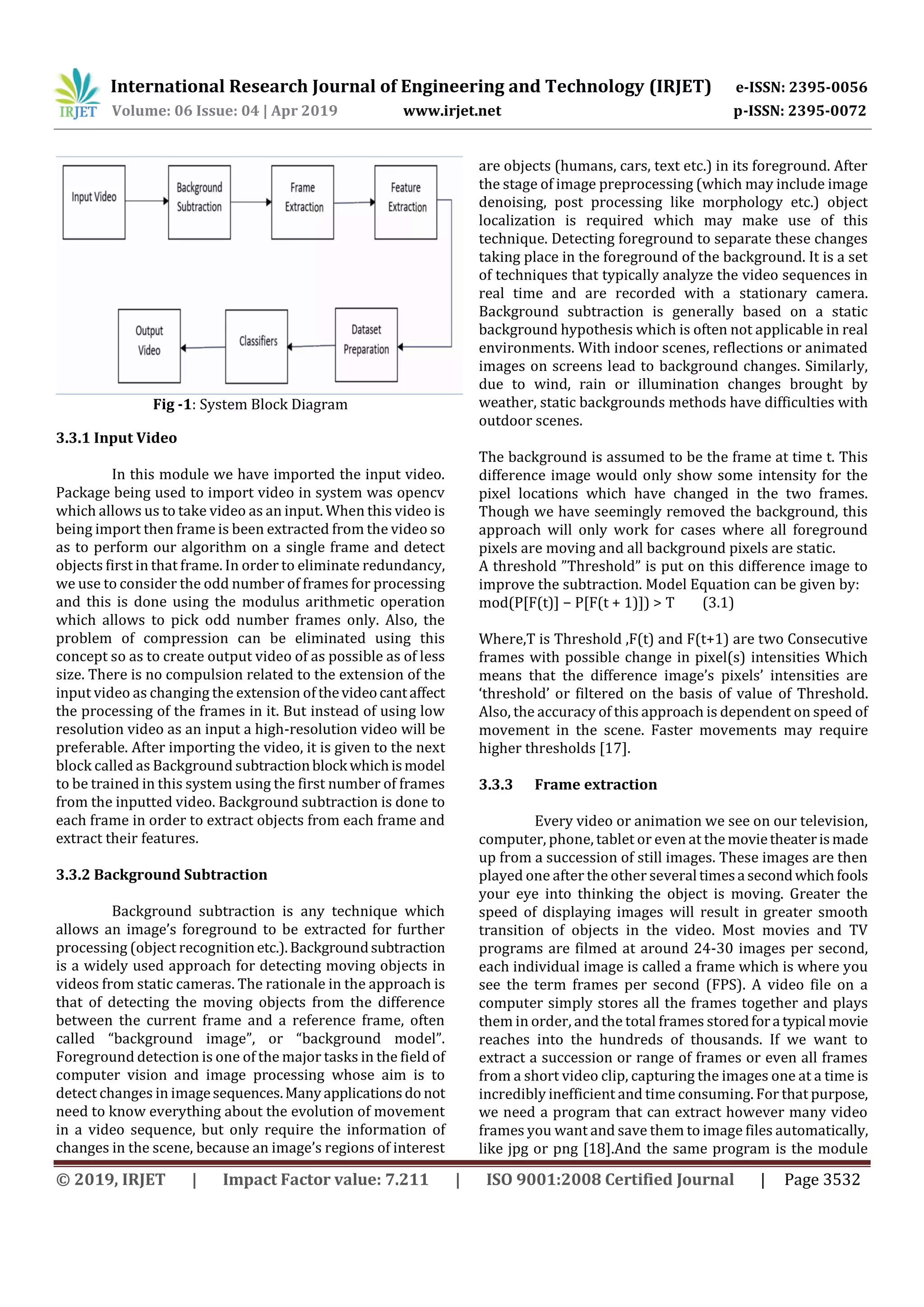 International Research Journal of Engineering and Technology (IRJET) e-ISSN: 2395-0056 Volume: 06 Issue: 04 | Apr 2019 www.irjet.net p-ISSN: 2395-0072 © 2019, IRJET | Impact Factor value: 7.211 | ISO 9001:2008 Certified Journal | Page 3532 Fig -1: System Block Diagram 3.3.1 Input Video In this module we have imported the input video. Package being used to import video in system was opencv which allows us to take video as an input. When this video is being import then frame is been extracted from the video so as to perform our algorithm on a single frame and detect objects first in that frame. In order to eliminate redundancy, we use to consider the odd number of frames for processing and this is done using the modulus arithmetic operation which allows to pick odd number frames only. Also, the problem of compression can be eliminated using this concept so as to create output video of as possible as of less size. There is no compulsion related to the extension of the input video as changing the extension of thevideocantaffect the processing of the frames in it. But instead of using low resolution video as an input a high-resolution video will be preferable. After importing the video, it is given to the next block called as Background subtractionblock whichismodel to be trained in this system using the first number of frames from the inputted video. Background subtraction is done to each frame in order to extract objects from each frame and extract their features. 3.3.2 Background Subtraction Background subtraction is any technique which allows an image’s foreground to be extracted for further processing (object recognitionetc.).Backgroundsubtraction is a widely used approach for detecting moving objects in videos from static cameras. The rationale in the approach is that of detecting the moving objects from the difference between the current frame and a reference frame, often called “background image”, or “background model”. Foreground detection is one of the major tasks in the field of computer vision and image processing whose aim is to detect changes in imagesequences.Manyapplicationsdo not need to know everything about the evolution of movement in a video sequence, but only require the information of changes in the scene, because an image’s regions of interest are objects (humans, cars, text etc.) in its foreground. After the stage of image preprocessing (which may include image denoising, post processing like morphology etc.) object localization is required which may make use of this technique. Detecting foreground to separate these changes taking place in the foreground of the background. It is a set of techniques that typically analyze the video sequences in real time and are recorded with a stationary camera. Background subtraction is generally based on a static background hypothesis which is often not applicable in real environments. With indoor scenes, reflections or animated images on screens lead to background changes. Similarly, due to wind, rain or illumination changes brought by weather, static backgrounds methods have difficulties with outdoor scenes. The background is assumed to be the frame at time t. This difference image would only show some intensity for the pixel locations which have changed in the two frames. Though we have seemingly removed the background, this approach will only work for cases where all foreground pixels are moving and all background pixels are static. A threshold ”Threshold” is put on this difference image to improve the subtraction. Model Equation can be given by: mod(P[F(t)] − P[F(t + 1)]) > T (3.1) Where,T is Threshold ,F(t) and F(t+1) are two Consecutive frames with possible change in pixel(s) intensities Which means that the difference image’s pixels’ intensities are ‘threshold’ or filtered on the basis of value of Threshold. Also, the accuracy of this approach is dependent on speed of movement in the scene. Faster movements may require higher thresholds [17]. 3.3.3 Frame extraction Every video or animation we see on our television, computer, phone, tablet or even at the movietheaterismade up from a succession of still images. These images are then played one after the other several timesa secondwhichfools your eye into thinking the object is moving. Greater the speed of displaying images will result in greater smooth transition of objects in the video. Most movies and TV programs are filmed at around 24-30 images per second, each individual image is called a frame which is where you see the term frames per second (FPS). A video file on a computer simply stores all the frames together and plays them in order, and the total frames storedfora typical movie reaches into the hundreds of thousands. If we want to extract a succession or range of frames or even all frames from a short video clip, capturing the images one at a time is incredibly inefficient and time consuming. For that purpose, we need a program that can extract however many video frames you want and save them to image files automatically, like jpg or png [18].And the same program is the module 