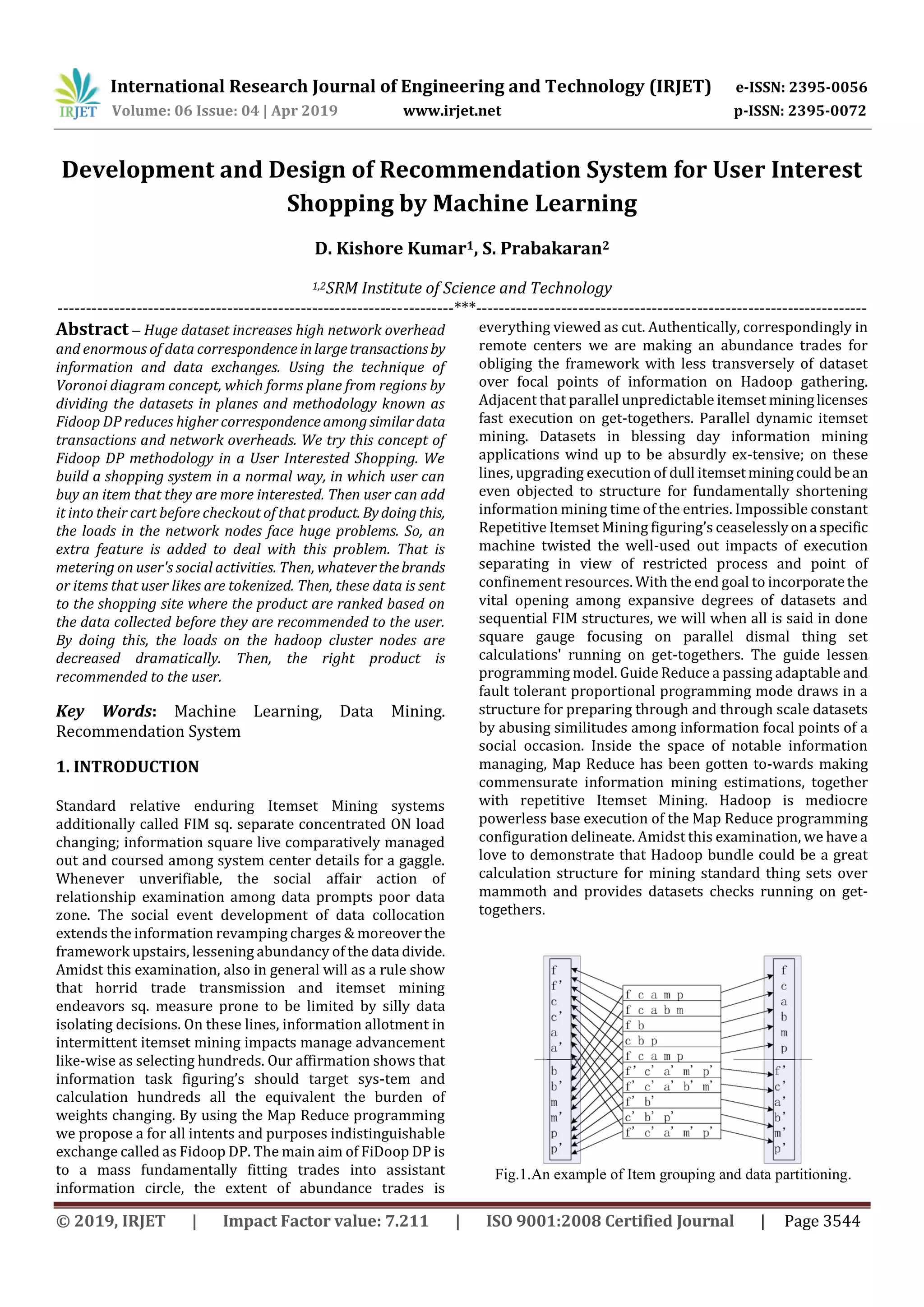 International Research Journal of Engineering and Technology (IRJET) e-ISSN: 2395-0056
Volume: 06 Issue: 04 | Apr 2019 www.irjet.net p-ISSN: 2395-0072
© 2019, IRJET | Impact Factor value: 7.211 | ISO 9001:2008 Certified Journal | Page 3544
Development and Design of Recommendation System for User Interest
Shopping by Machine Learning
D. Kishore Kumar1, S. Prabakaran2
1,2SRM Institute of Science and Technology
----------------------------------------------------------------------***---------------------------------------------------------------------
Abstract – Huge dataset increases high network overhead
and enormous of data correspondence inlargetransactionsby
information and data exchanges. Using the technique of
Voronoi diagram concept, which forms plane from regions by
dividing the datasets in planes and methodology known as
Fidoop DP reduces higher correspondenceamongsimilardata
transactions and network overheads. We try this concept of
Fidoop DP methodology in a User Interested Shopping. We
build a shopping system in a normal way, in which user can
buy an item that they are more interested. Then user can add
it into their cart before checkout of that product. Bydoingthis,
the loads in the network nodes face huge problems. So, an
extra feature is added to deal with this problem. That is
metering on user's social activities. Then, whateverthebrands
or items that user likes are tokenized. Then, these data is sent
to the shopping site where the product are ranked based on
the data collected before they are recommended to the user.
By doing this, the loads on the hadoop cluster nodes are
decreased dramatically. Then, the right product is
recommended to the user.
Key Words: Machine Learning, Data Mining.
Recommendation System
1. INTRODUCTION
Standard relative enduring Itemset Mining systems
additionally called FIM sq. separate concentrated ON load
changing; information square live comparatively managed
out and coursed among system center details for a gaggle.
Whenever unverifiable, the social affair action of
relationship examination among data prompts poor data
zone. The social event development of data collocation
extends the information revamping charges & moreoverthe
framework upstairs, lessening abundancy of the data divide.
Amidst this examination, also in general will as a rule show
that horrid trade transmission and itemset mining
endeavors sq. measure prone to be limited by silly data
isolating decisions. On these lines, information allotment in
intermittent itemset mining impacts manage advancement
like-wise as selecting hundreds. Our affirmation shows that
information task figuring’s should target sys-tem and
calculation hundreds all the equivalent the burden of
weights changing. By using the Map Reduce programming
we propose a for all intents and purposes indistinguishable
exchange called as Fidoop DP. The main aim of FiDoop DP is
to a mass fundamentally fitting trades into assistant
information circle, the extent of abundance trades is
everything viewed as cut. Authentically, correspondingly in
remote centers we are making an abundance trades for
obliging the framework with less transversely of dataset
over focal points of information on Hadoop gathering.
Adjacent that parallel unpredictable itemset mininglicenses
fast execution on get-togethers. Parallel dynamic itemset
mining. Datasets in blessing day information mining
applications wind up to be absurdly ex-tensive; on these
lines, upgrading execution of dull itemsetminingcouldbean
even objected to structure for fundamentally shortening
information mining time of the entries. Impossible constant
Repetitive Itemset Mining figuring’s ceaselesslyona specific
machine twisted the well-used out impacts of execution
separating in view of restricted process and point of
confinement resources. With the end goal to incorporatethe
vital opening among expansive degrees of datasets and
sequential FIM structures, we will when all is said in done
square gauge focusing on parallel dismal thing set
calculations' running on get-togethers. The guide lessen
programming model. Guide Reduce a passing adaptable and
fault tolerant proportional programming mode draws in a
structure for preparing through and through scale datasets
by abusing similitudes among information focal points of a
social occasion. Inside the space of notable information
managing, Map Reduce has been gotten to-wards making
commensurate information mining estimations, together
with repetitive Itemset Mining. Hadoop is mediocre
powerless base execution of the Map Reduce programming
configuration delineate. Amidst this examination, we have a
love to demonstrate that Hadoop bundle could be a great
calculation structure for mining standard thing sets over
mammoth and provides datasets checks running on get-
togethers.
Fig.1.An example of Item grouping and data partitioning.
 