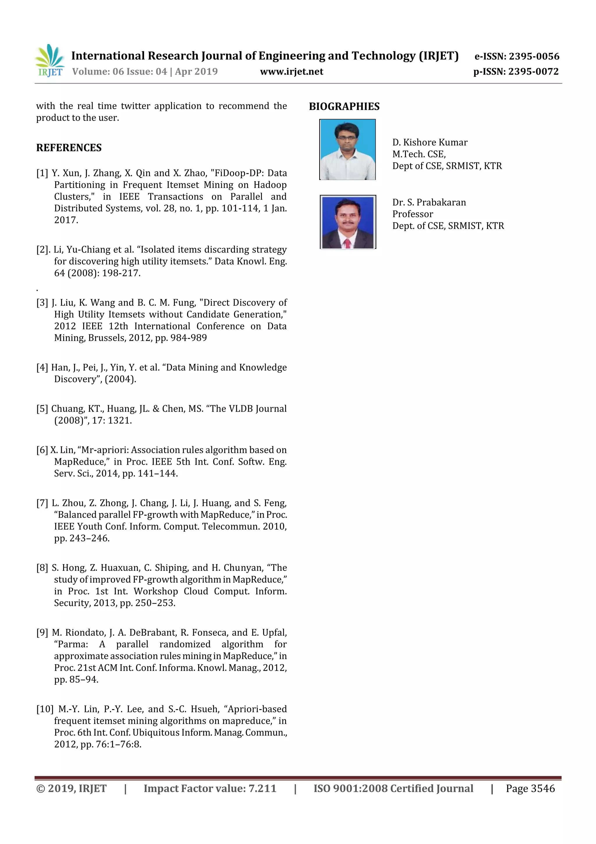 International Research Journal of Engineering and Technology (IRJET) e-ISSN: 2395-0056
Volume: 06 Issue: 04 | Apr 2019 www.irjet.net p-ISSN: 2395-0072
© 2019, IRJET | Impact Factor value: 7.211 | ISO 9001:2008 Certified Journal | Page 3546
with the real time twitter application to recommend the
product to the user.
REFERENCES
[1] Y. Xun, J. Zhang, X. Qin and X. Zhao, "FiDoop-DP: Data
Partitioning in Frequent Itemset Mining on Hadoop
Clusters," in IEEE Transactions on Parallel and
Distributed Systems, vol. 28, no. 1, pp. 101-114, 1 Jan.
2017.
[2]. Li, Yu-Chiang et al. “Isolated items discarding strategy
for discovering high utility itemsets.” Data Knowl. Eng.
64 (2008): 198-217.
.
[3] J. Liu, K. Wang and B. C. M. Fung, "Direct Discovery of
High Utility Itemsets without Candidate Generation,"
2012 IEEE 12th International Conference on Data
Mining, Brussels, 2012, pp. 984-989
[4] Han, J., Pei, J., Yin, Y. et al. “Data Mining and Knowledge
Discovery”, (2004).
[5] Chuang, KT., Huang, JL. & Chen, MS. “The VLDB Journal
(2008)”, 17: 1321.
[6] X. Lin, “Mr-apriori: Association rules algorithm based on
MapReduce,” in Proc. IEEE 5th Int. Conf. Softw. Eng.
Serv. Sci., 2014, pp. 141–144.
[7] L. Zhou, Z. Zhong, J. Chang, J. Li, J. Huang, and S. Feng,
“Balanced parallel FP-growth withMapReduce,”inProc.
IEEE Youth Conf. Inform. Comput. Telecommun. 2010,
pp. 243–246.
[8] S. Hong, Z. Huaxuan, C. Shiping, and H. Chunyan, “The
study of improved FP-growth algorithminMapReduce,”
in Proc. 1st Int. Workshop Cloud Comput. Inform.
Security, 2013, pp. 250–253.
[9] M. Riondato, J. A. DeBrabant, R. Fonseca, and E. Upfal,
“Parma: A parallel randomized algorithm for
approximate association rulesmininginMapReduce,”in
Proc. 21st ACM Int. Conf. Informa. Knowl. Manag., 2012,
pp. 85–94.
[10] M.-Y. Lin, P.-Y. Lee, and S.-C. Hsueh, “Apriori-based
frequent itemset mining algorithms on mapreduce,” in
Proc. 6th Int. Conf. Ubiquitous Inform.Manag.Commun.,
2012, pp. 76:1–76:8.
BIOGRAPHIES
D. Kishore Kumar
M.Tech. CSE,
Dept of CSE, SRMIST, KTR
Dr. S. Prabakaran
Professor
Dept. of CSE, SRMIST, KTR
 