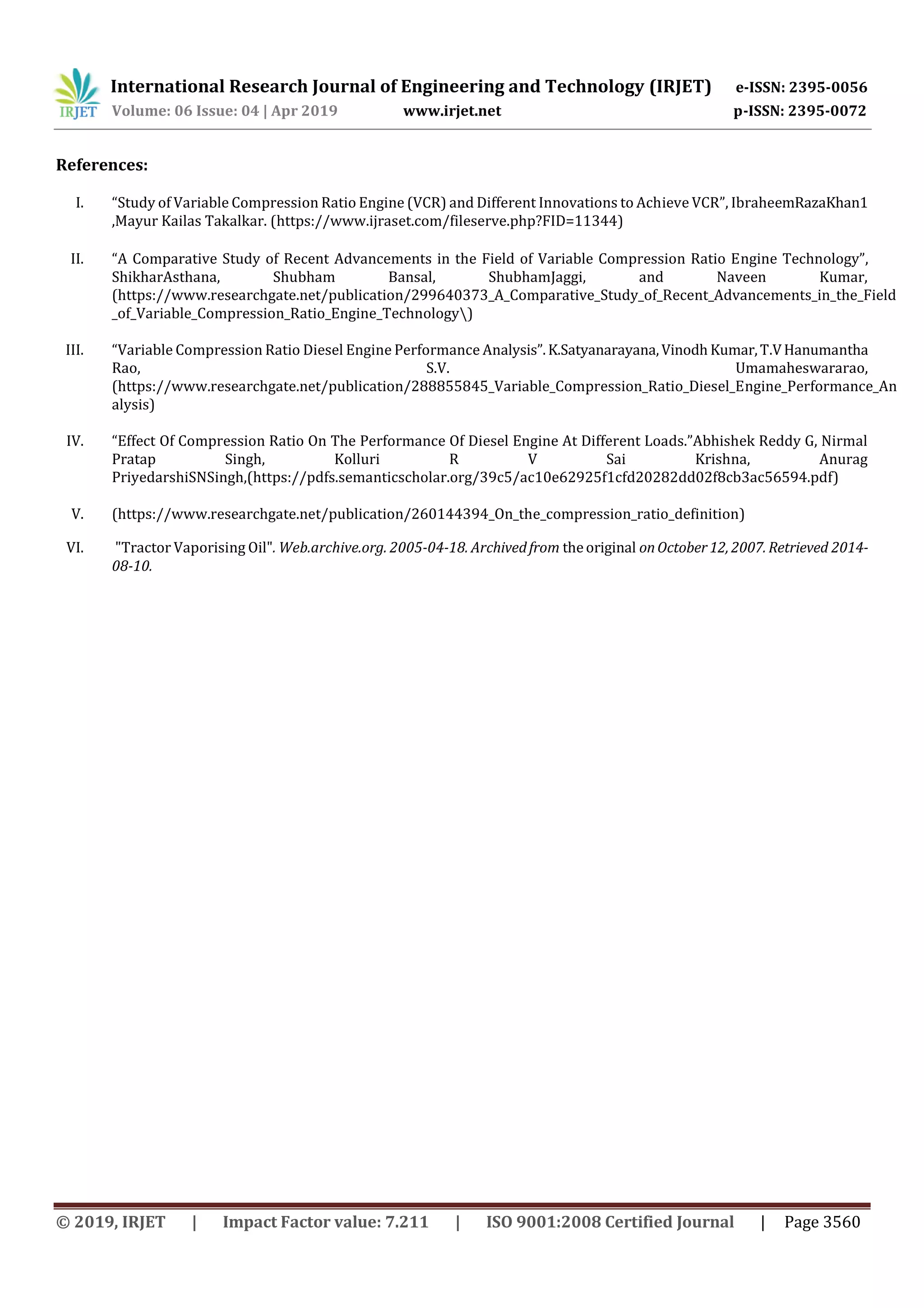 International Research Journal of Engineering and Technology (IRJET) e-ISSN: 2395-0056
Volume: 06 Issue: 04 | Apr 2019 www.irjet.net p-ISSN: 2395-0072
© 2019, IRJET | Impact Factor value: 7.211 | ISO 9001:2008 Certified Journal | Page 3560
References:
I. “Study of Variable Compression Ratio Engine (VCR) and Different Innovations to Achieve VCR”, IbraheemRazaKhan1
,Mayur Kailas Takalkar. (https://www.ijraset.com/fileserve.php?FID=11344)
II. “A Comparative Study of Recent Advancements in the Field of Variable Compression Ratio Engine Technology”,
ShikharAsthana, Shubham Bansal, ShubhamJaggi, and Naveen Kumar,
(https://www.researchgate.net/publication/299640373_A_Comparative_Study_of_Recent_Advancements_in_the_Field
_of_Variable_Compression_Ratio_Engine_Technology)
III. “Variable Compression Ratio Diesel Engine Performance Analysis”.K.Satyanarayana,Vinodh Kumar,T.VHanumantha
Rao, S.V. Umamaheswararao,
(https://www.researchgate.net/publication/288855845_Variable_Compression_Ratio_Diesel_Engine_Performance_An
alysis)
IV. “Effect Of Compression Ratio On The Performance Of Diesel Engine At Different Loads.”Abhishek Reddy G, Nirmal
Pratap Singh, Kolluri R V Sai Krishna, Anurag
PriyedarshiSNSingh,(https://pdfs.semanticscholar.org/39c5/ac10e62925f1cfd20282dd02f8cb3ac56594.pdf)
V. (https://www.researchgate.net/publication/260144394_On_the_compression_ratio_definition)
VI. "Tractor Vaporising Oil". Web.archive.org. 2005-04-18. Archivedfrom theoriginal onOctober12, 2007. Retrieved 2014-
08-10.
 