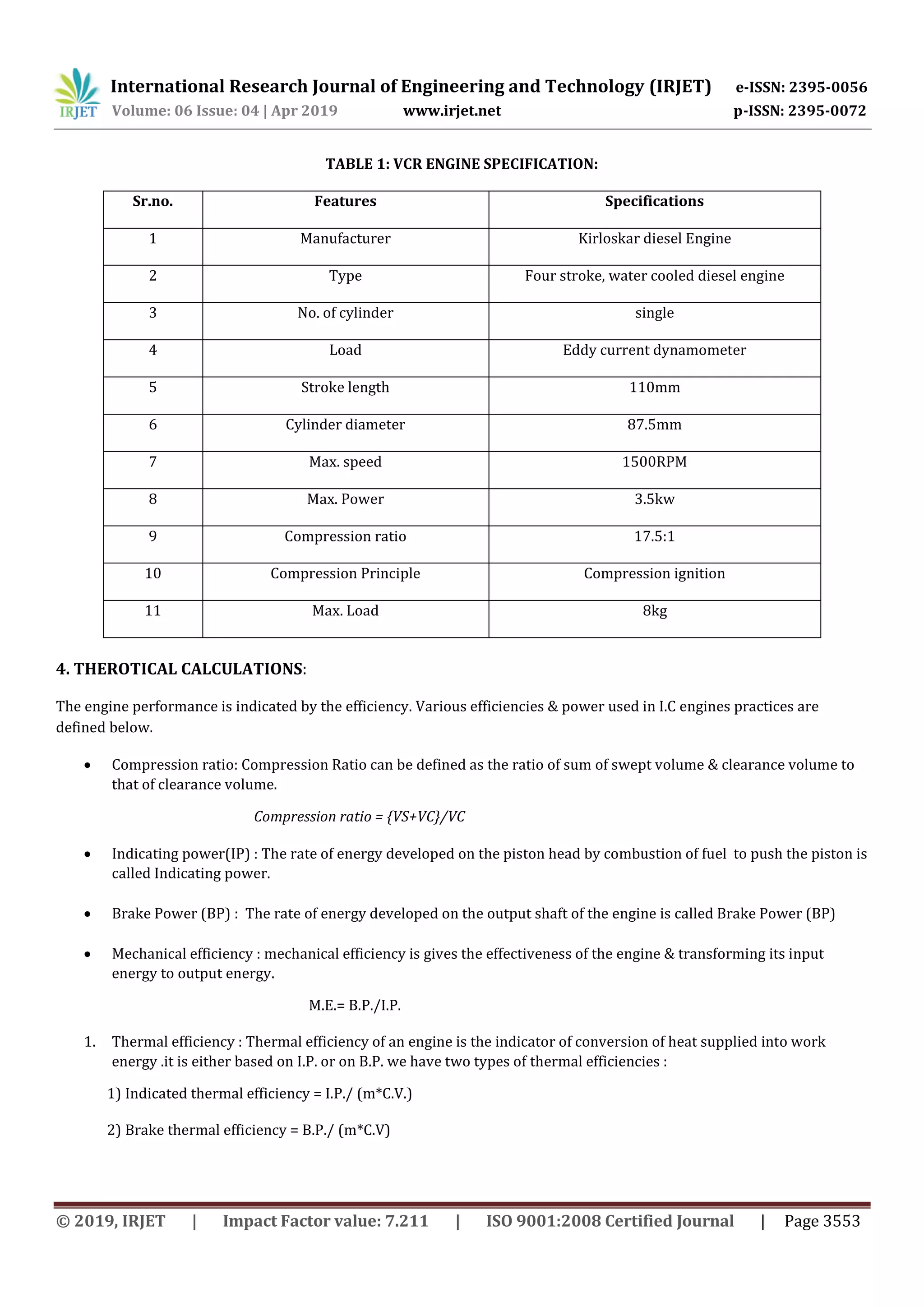 International Research Journal of Engineering and Technology (IRJET) e-ISSN: 2395-0056
Volume: 06 Issue: 04 | Apr 2019 www.irjet.net p-ISSN: 2395-0072
© 2019, IRJET | Impact Factor value: 7.211 | ISO 9001:2008 Certified Journal | Page 3553
TABLE 1: VCR ENGINE SPECIFICATION:
Sr.no. Features Specifications
1 Manufacturer Kirloskar diesel Engine
2 Type Four stroke, water cooled diesel engine
3 No. of cylinder single
4 Load Eddy current dynamometer
5 Stroke length 110mm
6 Cylinder diameter 87.5mm
7 Max. speed 1500RPM
8 Max. Power 3.5kw
9 Compression ratio 17.5:1
10 Compression Principle Compression ignition
11 Max. Load 8kg
4. THEROTICAL CALCULATIONS:
The engine performance is indicated by the efficiency. Various efficiencies & power used in I.C engines practices are
defined below.
 Compression ratio: Compression Ratio can be defined as the ratio of sum of swept volume & clearance volume to
that of clearance volume.
Compression ratio = {VS+VC}/VC
 Indicating power(IP) : The rate of energy developed on the piston head by combustion of fuel to push the piston is
called Indicating power.
 Brake Power (BP) : The rate of energy developed on the output shaft of the engine is called Brake Power (BP)
 Mechanical efficiency : mechanical efficiency is gives the effectiveness of the engine & transforming its input
energy to output energy.
M.E.= B.P./I.P.
1. Thermal efficiency : Thermal efficiency of an engine is the indicator of conversion of heat supplied into work
energy .it is either based on I.P. or on B.P. we have two types of thermal efficiencies :
1) Indicated thermal efficiency = I.P./ (m*C.V.)
2) Brake thermal efficiency = B.P./ (m*C.V)
 