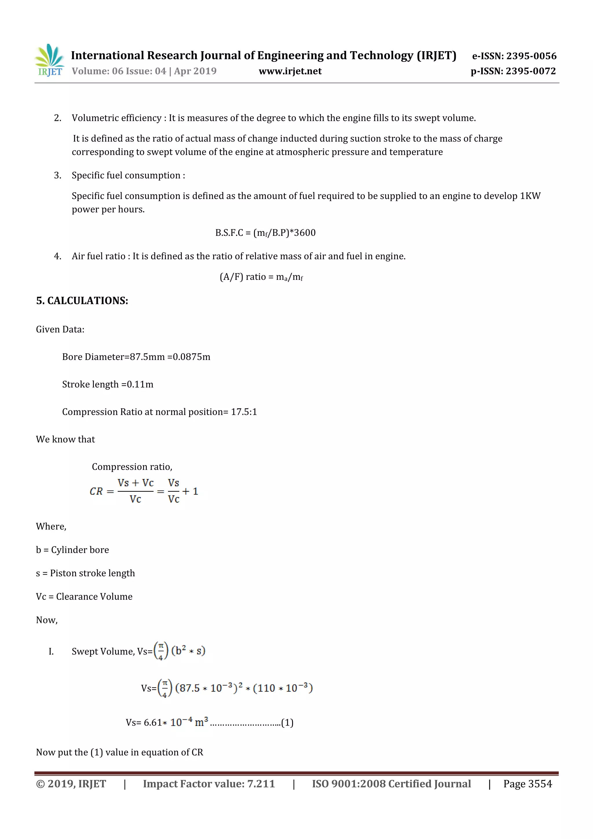 International Research Journal of Engineering and Technology (IRJET) e-ISSN: 2395-0056
Volume: 06 Issue: 04 | Apr 2019 www.irjet.net p-ISSN: 2395-0072
© 2019, IRJET | Impact Factor value: 7.211 | ISO 9001:2008 Certified Journal | Page 3554
2. Volumetric efficiency : It is measures of the degree to which the engine fills to its swept volume.
It is defined as the ratio of actual mass of change inducted during suction stroke to the mass of charge
corresponding to swept volume of the engine at atmospheric pressure and temperature
3. Specific fuel consumption :
Specific fuel consumption is defined as the amount of fuel required to be supplied to an engine to develop 1KW
power per hours.
B.S.F.C = (mf/B.P)*3600
4. Air fuel ratio : It is defined as the ratio of relative mass of air and fuel in engine.
(A/F) ratio = ma/mf
5. CALCULATIONS:
Given Data:
Bore Diameter=87.5mm =0.0875m
Stroke length =0.11m
Compression Ratio at normal position= 17.5:1
We know that
Compression ratio,
Where,
b = Cylinder bore
s = Piston stroke length
Vc = Clearance Volume
Now,
I. Swept Volume, Vs=
Vs=
Vs= 6.61 ………………………..(1)
Now put the (1) value in equation of CR
 