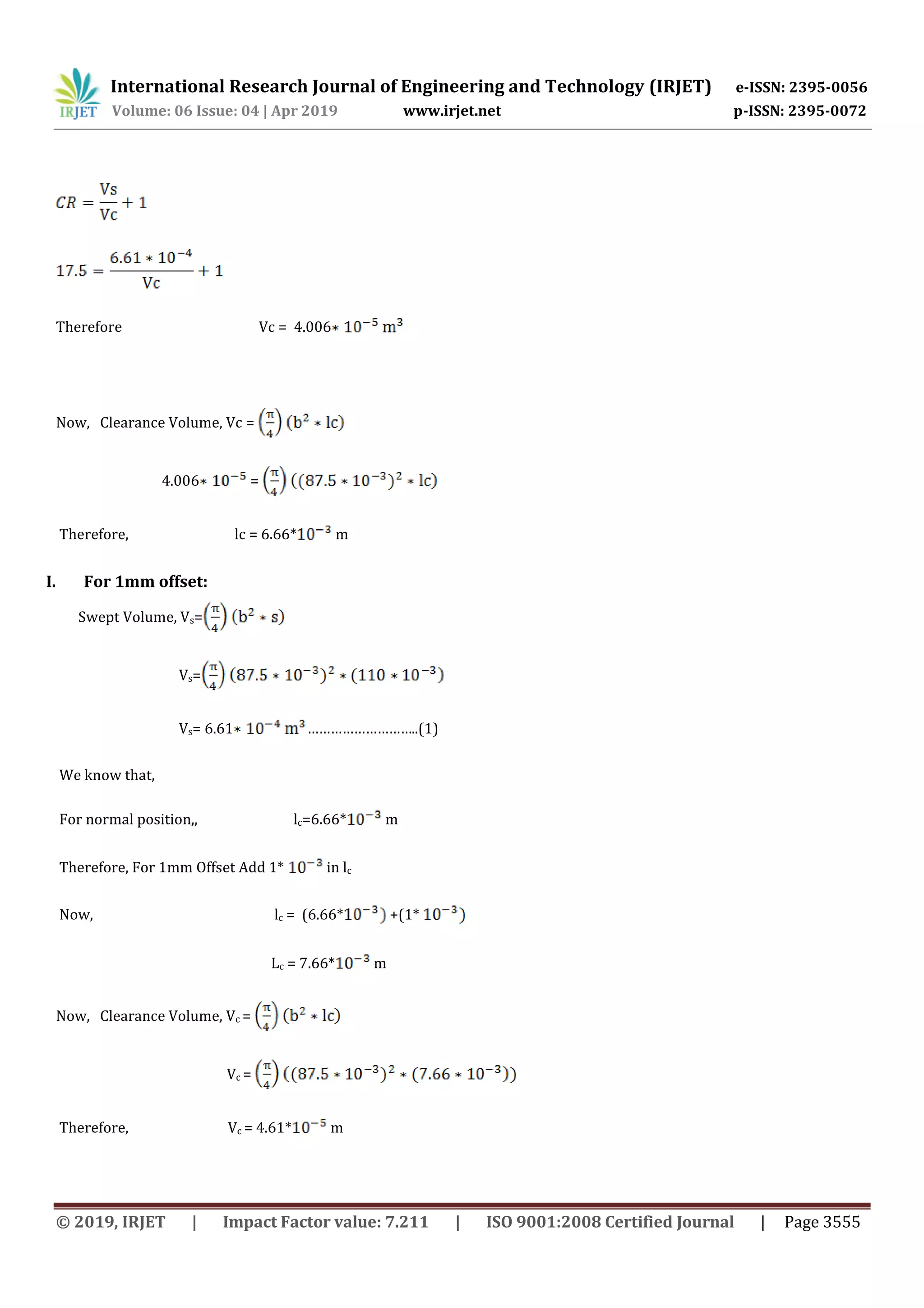 International Research Journal of Engineering and Technology (IRJET) e-ISSN: 2395-0056
Volume: 06 Issue: 04 | Apr 2019 www.irjet.net p-ISSN: 2395-0072
© 2019, IRJET | Impact Factor value: 7.211 | ISO 9001:2008 Certified Journal | Page 3555
Therefore Vc = 4.006
Now, Clearance Volume, Vc =
4.006 =
Therefore, lc = 6.66* m
I. For 1mm offset:
Swept Volume, Vs=
Vs=
Vs= 6.61 ………………………..(1)
We know that,
For normal position,, lc=6.66* m
Therefore, For 1mm Offset Add 1* in lc
Now, lc = (6.66* +(1*
Lc = 7.66* m
Now, Clearance Volume, Vc =
Vc =
Therefore, Vc = 4.61* m
 