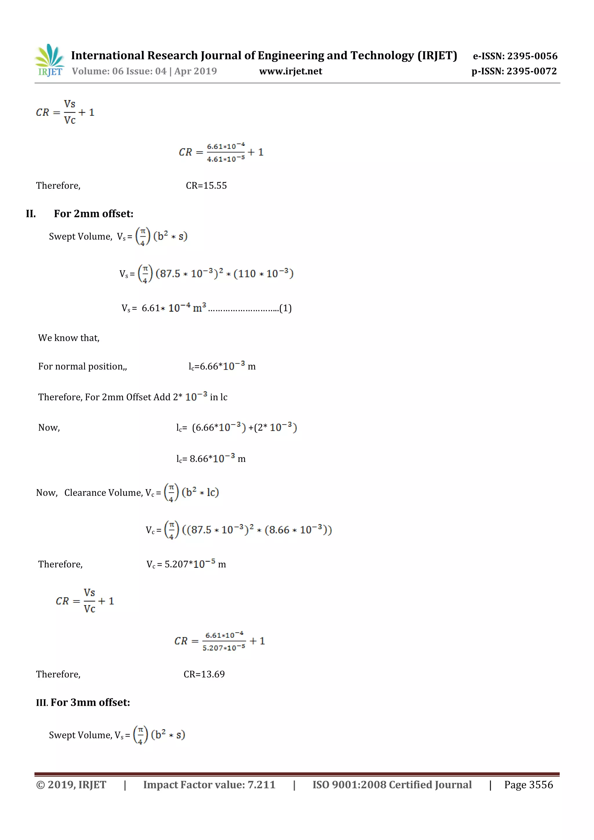 International Research Journal of Engineering and Technology (IRJET) e-ISSN: 2395-0056
Volume: 06 Issue: 04 | Apr 2019 www.irjet.net p-ISSN: 2395-0072
© 2019, IRJET | Impact Factor value: 7.211 | ISO 9001:2008 Certified Journal | Page 3556
Therefore, CR=15.55
II. For 2mm offset:
Swept Volume, Vs =
Vs =
Vs = 6.61 ………………………..(1)
We know that,
For normal position,, lc=6.66* m
Therefore, For 2mm Offset Add 2* in lc
Now, lc= (6.66* +(2*
lc= 8.66* m
Now, Clearance Volume, Vc =
Vc =
Therefore, Vc = 5.207* m
Therefore, CR=13.69
III. For 3mm offset:
Swept Volume, Vs =
 