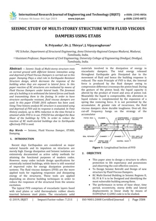 International Research Journal of Engineering and Technology (IRJET) e-ISSN: 2395-0056
Volume: 06 Issue: 04 | Apr 2019 www.irjet.net p-ISSN: 2395-0072
© 2019, IRJET | Impact Factor value: 7.211 | ISO 9001:2008 Certified Journal | Page 3584
SEISMIC STUDY OF MULTI-STOREY STRUCTURE WITH FLUID VISCOUS
DAMPERS USING ETABS
N. Priyanka1, Dr. J. Thivya2, J. Vijayaraghavan3
1PG Scholar, Department of Structural Engineering, Anna University Regional Campus Madurai, Madurai,
Tamilnadu, India.
2,3Assistant Professor, Department of Civil Engineering, University College of Engineering Dindigul, Dindigul,
Tamilnadu, India.
---------------------------------------------------------------------***----------------------------------------------------------------------
Abstract — Seismic Study of Multi-storey structure rests
on normal ground with different Seismic intensities using
and deprived of Fluid Viscous Dampers is carried out in this
paper. Damping Plays a vital role in Earthquake Resistant
Structure design, which decreases the response of the
building when they are exposed to lateral force. In this
paper reaction of RC structures are evaluated by means of
Fluid Viscous Dampers under lateral loads. The foremost
aim of a building is to withstand the lateral forces and loads
and transmitting them to the footing. In order to have
structure earthquake resistant, fluid viscous dampers are
used. In this paper ETABS 2016 software has been used.
Using Time history analysis RC structure is associated using
and deprived of FVD and its response is evaluated. In Time
History analysis, up to 80% reduction in the time Period is
attained while FVD is in use. FVD250 has abridged the Base
Shear of the buildings by 72%. In order to reduce the
reaction of RC multi-storied buildings due to Earthquake
effectively FVD is used.
Key Words — Seismic, Fluid Viscous Damper, ETABS,
Damping.
1. INTRODUCTION
Recent days Earthquakes are considered as major
natural hazards and its impulsion on structures are
merely high. Energy dissipation and Seismic isolation are
extensively documented as active safety methods for
attaining the functional purposes of modern codes.
However, many codes include design specifications for
seismically isolated buildings, while there is still essential
of improved rules for energy dissipation protective
systems. The fluid viscous dampers (FVD) are the more
applied tools for regulating responses and dissipating
energy of the structures. These tools are applied
depending on diverse building techniques in order to
reduce the responses of the structural from the seismic
excitation.
The typical FVD comprises of viscoelastic layers fused
with steel plates or solid thermoplastic rubber sheets
inserted between steel plates. The viscoelastic solid
materials involved in the dissipation of energy in
viscoelastic dampers. The total energy released
throughout Earthquake gets Dissipated due to the
movement of fluid and hence the building response is
reduced. The main Principle of FVD is that, the Internal
force is produced by the fluid damper owing to
compression difference crossways the piston head. During
the gesture of the piston head, the liquid capacity is
altered by the product of travel and area of piston rod.
Meanwhile the liquid is compressible, this alteration in
liquid volume is complemented by the expansion of a
spring like restoring force. It is not permitted by the
accumulator. At greater rate of recurrence, the fluid
viscous dampers show durable toughness. Over-all, this
cut-off frequency hangs on the strategy of the
accumulator
Figure 1: Longitudinal Section of FVD
2. OBJECTIVE
 This paper aims to design a structure to offers
protection to life expectancy and possessions
and observing the cost-effective concern.
 To Design Seismic Retrofit and Design of new
structure by Fluid Viscous Dampers.
 RC Multi-Storied Building in Seismic Regions II,
III, IV & V is to be Designed and identifying the
most vulnerable building among them.
 The performance in terms of base shear, time
period, eccentricity, storey drifts and lateral
displacements in linear study by means of
IS1893(Part 1):2002 code is to be studied.
 