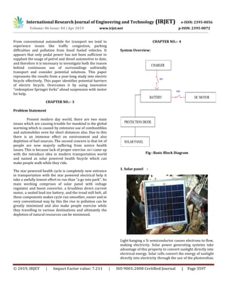 International Research Journal of Engineering and Technology (IRJET) e-ISSN: 2395-0056
Volume: 06 Issue: 04 | Apr 2019 www.irjet.net p-ISSN: 2395-0072
© 2019, IRJET | Impact Factor value: 7.211 | ISO 9001:2008 Certified Journal | Page 3597
From conventional automobile for transport we tend to
experience issues like traffic congestion, parking
difficulties and pollution from fossil fueled vehicles. It
appears that only pedal power has not been sufficient to
supplant the usage of petrol and diesel automotive to date,
and therefore it is necessary to investigate both the reason
behind continuous use of surroundings unfriendly
transport and consider potential solutions. This paper
represents the results from a year-long study into electric
bicycle effectively. This paper identifies potential barriers
of electric bicycle. Overcomes it by using innovative
“redemption Springer forks” ahead suspension with motor
for help.
CHAPTER NO.:- 3
Problem Statement
Present modern day world, there are two main
issues which are causing trouble for mankind is the global
warming which is caused by extensive use of combustibles
and automobiles even for short distances also. Due to this
there is an immense effect on environment and also
depletion of fuel sources. The second concern is that lot of
people are now majorly suffering from novice health
issues. This is because lack of proper exercise. so i came up
with the introduce idea in modern transportation world
and named as solar powered health bicycle which can
make people walk while they ride.
The star powered health cycle is completely new entrance
in transportation with the star powered electrical help it
take a awfully lowest effort to run than "a go into park". Its
main working comprises of solar panel with voltage
regulator and boost converter, a brushless direct current
motor, a sealed lead ion battery, and the tread mill belt, all
these components makes cycle run smoother, easier and in
very conventional way by this the rise in pollution can be
greatly minimized and also make people exercise while
they travelling to various destinations and ultimately the
depletion of natural resources can be minimized.
CHAPTER NO.:- 4
System Overview:
Fig : Basic Block Diagram
1. Solar panel :
Light hanging a Si semiconductor causes electrons to flow,
making electricity. Solar power generating systems take
advantage of this property to convert sunlight directly into
electrical energy. Solar cells convert the energy of sunlight
directly into electricity through the use of the photovoltaic
CHARGER
SOLAR PANEL
BATTERY
PROTECTION DIODE
DC MOTOR
SW1
SW2
 