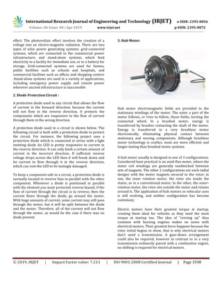 International Research Journal of Engineering and Technology (IRJET) e-ISSN: 2395-0056
Volume: 06 Issue: 04 | Apr 2019 www.irjet.net p-ISSN: 2395-0072
© 2019, IRJET | Impact Factor value: 7.211 | ISO 9001:2008 Certified Journal | Page 3598
effect. The photovoltaic effect involves the creation of a
voltage into an electro-magnetic radiation. There are two
types of solar power generating systems: grid-connected
systems, which are connected to the commercial power
infrastructure; and stand-alone systems, which feed
electricity to a facility for immediate use, or to a battery for
storage. Grid-connected systems are used for homes,
public facilities such as schools and hospitals, and
commercial facilities such as offices and shopping centers
.Stand-alone systems are used in a variety of applications,
including emergency power supply and remote power
wherever ancient infrastructure is inaccessible
2. Diode Protection Circuit :
A protection diode used in any circuit that allows the flow
of current in the forward direction, because the current
will not flow in the reverse direction. It protects the
components which are responsive to the flow of current
through them in the wrong direction.
A protection diode used in a circuit is shown below. The
following circuit is built with a protection diode to protect
the circuit. For instance, the following project uses a
protection diode which is connected in series with a light
emitting diode An LED is pretty responsive to current in
the reverse direction. It can only knob a certain amount of
current in the incorrect direction. If sufficient reverse
voltage drops across the LED then it will break down and
let current to flow through it in the reverse direction,
which can root the LED to be lastingly damaged.
To keep a component safe in a circuit, a protection diode is
normally located in reverse bias in parallel with the other
component. Whenever a diode is positioned in parallel
with the element you want protected reverse biased, if the
flow of current through the circuit is in reverse, then the
current flows through the diode, go around the motor.
With huge amounts of current, some current may still pass
through the motor, but it will be split between the diode
and the motor. Therefore, all of the current will not flow
through the motor, as would be the case if there was no
diode present.
3. Hub Motor:
Hub motor electromagnetic fields are provided to the
stationary windings of the motor. The outer a part of the
motor follows, or tries to follow, those fields, turning the
connected wheel. In a brushed motor, energy is
transferred by brushes contacting the shaft of the motor.
Energy is transferred in a very brushless motor
electronically, eliminating physical contact between
stationary and moving components. Although brushless
motor technology is costlier, most are more efficient and
longer-lasting than brushed motor systems.
A hub motor usually is designed in one of 3 configurations.
Considered least practical is an axial-flux motor, where the
stator coil windings are generally sandwiched between
sets of magnets. The other 2 configurations are each radial
designs with the motor magnets secured to the rotor; in
one, the inner rotation motor, the rotor sits inside the
stator, as in a conventional motor. In the other, the outer-
rotation motor, the rotor sits outside the stator and rotates
around it. The application of hub motors in vehicular uses
is still evolving, and neither configuration has become
customary.
Electric motors have their greatest torque at startup,
creating them ideal for vehicles as they need the most
torque at startup too. The idea of "revving up" thus
common with burning engines makes no sense with
electrical motors. Their greatest force happens because the
rotor initial begins to show, that is why electrical motors
don't need a transmission. A gear-down arrangement
could also be required, however in contrast to in a very
transmission ordinarily paired with a combustion engine,
no shifting is required for electrical motors.
 