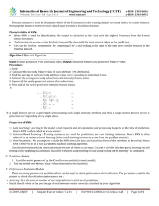International Research Journal of Engineering and Technology (IRJET) e-ISSN: 2395-0056
Volume: 06 Issue: 04 | Apr 2019 www.irjet.net p-ISSN: 2395-0072
© 2019, IRJET | Impact Factor value: 7.211 | ISO 9001:2008 Certified Journal | Page 3691
Distance measure is used to determine which of the K instances in the training dataset are most similar to a new instance.
Most popular distance metric for real-valued input variable is Euclidean distance.
Characteristics of KNN:
 When KNN is used for classification, the output is calculated as the class with the highest frequency from the K-most
similar instances.
 Each instance in essence votes for their class and the class with the most votes is taken as the prediction.
 Ties can be broken consistently by expanding K by 1 and looking at the class of the next most similar instance in the
training dataset.
Algorithm 1 Heuristic Algorithm
Input: Frames generated from individual video. Output: Extracted features and generated feature vector.
Procedure:
1: Loop
2: Calculate the intensity feature value of each attribute (96 attributes).
3: Find the average of each intensity attribute value corre- sponding to individual frame.
4: Subtract the average intensity value from each intensity feature value.
5: Square all the newly generated values after subtraction.
6: Now add all the newly generated intensity feature values.
7:
8: A single feature vector is generated corresponding each single intensity attribute and thus a single motion feature vector is
generated corresponding every single video.
Properties of KNN :
1) Lazy Learning : Learning of the model is not required and all calculation and processing happens at the time of prediction.
Hence, KNN is often called as a lazy learner.
2) Instance-Based Learning : Training instances are used for predictions are raw training instances. Hence KNN is often
referred to as instance-based learning (where each training instance is a case from the problem domain).
3) Non-Parametric : No assumption is made by KNN about the data and functional form of the problems to be solved. Hence
KNN is referred to as a non-parametric machine learning algorithm.
Classification module takes resultant feature vectors of videos as an input. Dataset is divided into two parts: training set and
testing set for applying classification. Classifier istrained using training set and using testing set its accuracy is computed.
D. Prediction Module
1. Load the model generated by the Classification module (trained model).
2. Test the model over the test data (videos that need to be classified).
E. Performance Evaluation Module
There are many parameters available which can be used to check performance of classification. The parameters used in the
project to check classification performance are :
• Accuracy : It is the ratio of number of correct prediction to total no of prediction.
• Recall :Recall refers to the percentage of total relevant results correctly classified by your algorithm
 