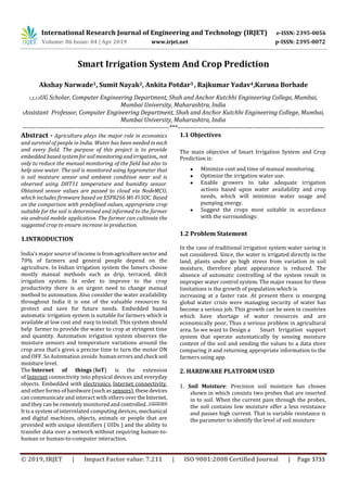 International Research Journal of Engineering and Technology (IRJET) e-ISSN: 2395-0056
Volume: 06 Issue: 04 | Apr 2019 www.irjet.net p-ISSN: 2395-0072
© 2019, IRJET | Impact Factor value: 7.211 | ISO 9001:2008 Certified Journal | Page 3733
Smart Irrigation System And Crop Prediction
Akshay Narwade1, Sumit Nayak2, Ankita Potdar3 , Rajkumar Yadav4,Karuna Borhade
1,2,3,4UG Scholar, Computer Engineering Department, Shah and Anchor Kutchhi Engineering College, Mumbai,
Mumbai University, Maharashtra, India
5Assistant Professor, Computer Engineering Department, Shah and Anchor Kutchhi Engineering College, Mumbai,
Mumbai University, Maharashtra, India
---------------------------------------------------------------------***---------------------------------------------------------------------
Abstract - Agriculture plays the major role in economics
and survival of people in India. Water has been needed ineach
and every field. The purpose of this project is to provide
embedded based system forsoilmonitoringandirrigation,, not
only to reduce the manual monitoring of the field but also to
help save water. The soil is monitored using hygrometer that
is soil moisture sensor and ambient condition near soil is
observed using DHT11 temperature and humidity sensor.
Obtained sensor values are passed to cloud via NodeMCU,
which includes firmware based on ESP8266 Wi-Fi SOC. Based
on the comparison with predefined values, appropriate crop
suitable for the soil is determined and informed to the farmer
via android mobile application. The farmer can cultivate the
suggested crop to ensure increase in production.
1.INTRODUCTION
India’s major source of income isfromagriculturesector and
70% of farmers and general people depend on the
agriculture. In Indian irrigation system the famers choose
mostly manual methods such as drip, terraced, ditch
irrigation system. In order to improve to the crop
productivity there is an urgent need to change manual
method to automation. Also consider the water availability
throughout India it is one of the valuable resources to
protect and save for future needs. Embedded based
automatic irrigation system is suitable for farmers which is
available at low cost and easy to install. This system should
help farmer to provide the water to crop at stringent time
and quantity. Automation irrigation system observes the
moisture sensors and temperature variations around the
crop area that’s gives a precise time to turn the motor ON
and OFF. So Automation avoids human errorsandcheck soil
moisture level.
The Internet of things (IoT) is the extension
of Internet connectivity into physical devices and everyday
objects. Embedded with electronics, Internet connectivity,
and other forms ofhardware (suchas sensors),thesedevices
can communicate and interact with others over theInternet,
and they can be remotely monitored and controlled..[1][2][3][4]
It is a system of interrelated computing devices, mechanical
and digital machines, objects, animals or people that are
provided with unique identifiers ( UIDs ) and the ability to
transfer data over a network without requiring human-to-
human or human-to-computer interaction.
1.1 Objectives
The main objective of Smart Irrigation System and Crop
Prediction is:
 Minimize cost and time of manual monitoring.
 Optimize the irrigation water use.
 Enable growers to take adequate irrigation
actions based upon water availability and crop
needs, which will minimize water usage and
pumping energy.
 Suggest the crops most suitable in accordance
with the surroundings:
1.2 Problem Statement
In the case of traditional irrigation system water saving is
not considered. Since, the water is irrigated directly in the
land, plants under go high stress from variation in soil
moisture, therefore plant appearance is reduced. The
absence of automatic controlling of the system result in
improper water control system. The major reason for these
limitations is the growth of population which is
increasing at a faster rate. At present there is emerging
global water crisis were managing security of water has
become a serious job. This growth can be seen in countries
which have shortage of water resources and are
economically poor, Thus a serious problem in agricultural
area. So we want to Design a Smart Irrigation support
system that operate automatically by sensing moisture
content of the soil and sending the values to a data store
comparing it and returning appropriate information to the
farmers using app.
2. HARDWARE PLATFORM USED
1. Soil Moisture: Precision soil moisture has chosen
shown in which consists two probes that are inserted
in to soil. When the current pass through the probes,
the soil contains low moisture offer a less resistance
and passes high current. That is variable resistance is
the parameter to identify the level of soil moisture
 