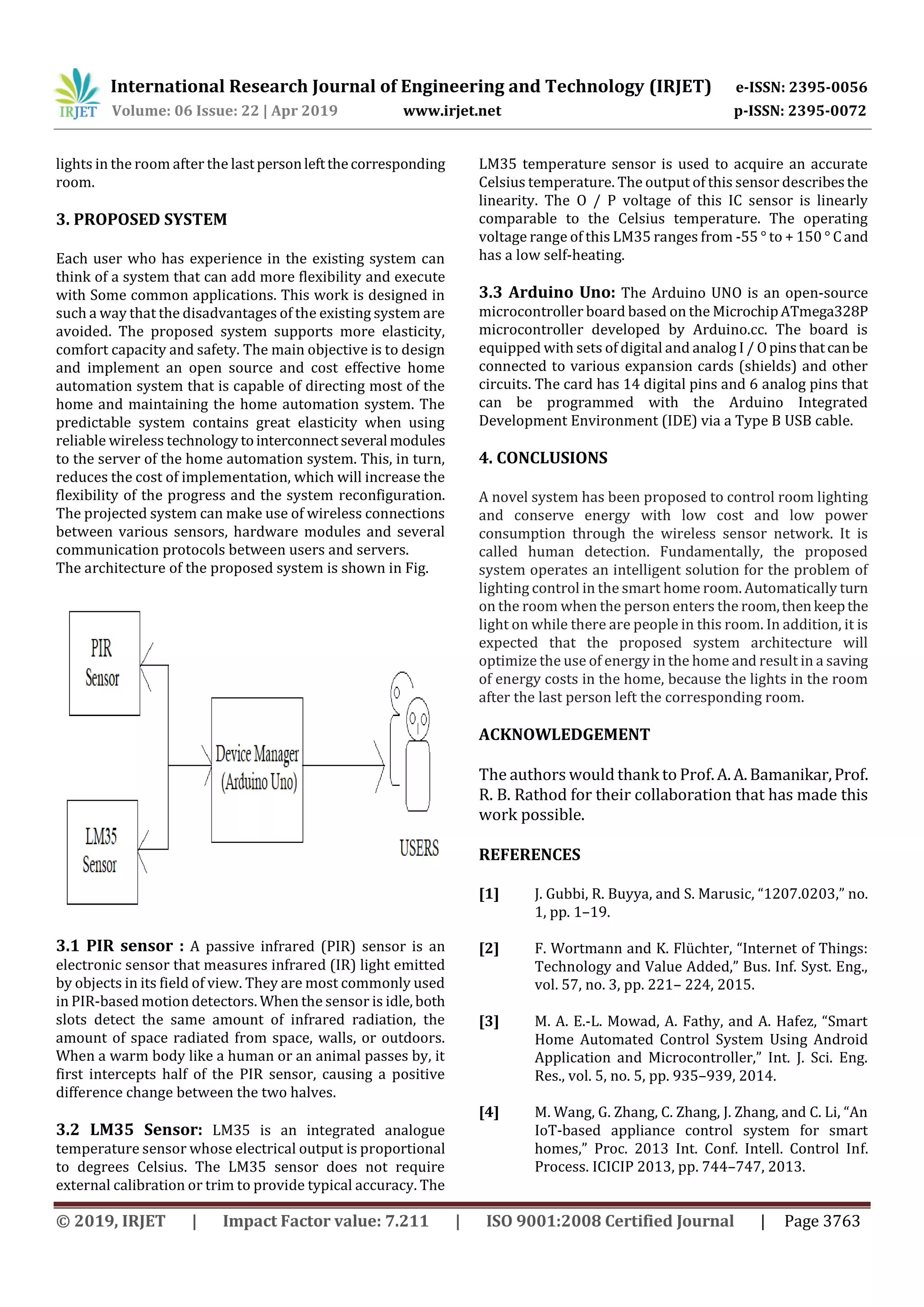 International Research Journal of Engineering and Technology (IRJET) e-ISSN: 2395-0056
Volume: 06 Issue: 22 | Apr 2019 www.irjet.net p-ISSN: 2395-0072
© 2019, IRJET | Impact Factor value: 7.211 | ISO 9001:2008 Certified Journal | Page 3763
lights in the room after the lastpersonleftthecorresponding
room.
3. PROPOSED SYSTEM
Each user who has experience in the existing system can
think of a system that can add more flexibility and execute
with Some common applications. This work is designed in
such a way that the disadvantages of the existing system are
avoided. The proposed system supports more elasticity,
comfort capacity and safety. The main objective is to design
and implement an open source and cost effective home
automation system that is capable of directing most of the
home and maintaining the home automation system. The
predictable system contains great elasticity when using
reliable wireless technology tointerconnect several modules
to the server of the home automation system. This, in turn,
reduces the cost of implementation, which will increase the
flexibility of the progress and the system reconfiguration.
The projected system can make use of wireless connections
between various sensors, hardware modules and several
communication protocols between users and servers.
The architecture of the proposed system is shown in Fig.
3.1 PIR sensor : A passive infrared (PIR) sensor is an
electronic sensor that measures infrared (IR) light emitted
by objects in its field of view. They are most commonly used
in PIR-based motion detectors. When the sensor is idle, both
slots detect the same amount of infrared radiation, the
amount of space radiated from space, walls, or outdoors.
When a warm body like a human or an animal passes by, it
first intercepts half of the PIR sensor, causing a positive
difference change between the two halves.
3.2 LM35 Sensor: LM35 is an integrated analogue
temperature sensor whose electrical output is proportional
to degrees Celsius. The LM35 sensor does not require
external calibration or trim to provide typical accuracy. The
LM35 temperature sensor is used to acquire an accurate
Celsius temperature. The output of this sensor describesthe
linearity. The O / P voltage of this IC sensor is linearly
comparable to the Celsius temperature. The operating
voltage range of this LM35 ranges from -55 ° to + 150 ° Cand
has a low self-heating.
3.3 Arduino Uno: The Arduino UNO is an open-source
microcontroller board based on the MicrochipATmega328P
microcontroller developed by Arduino.cc. The board is
equipped with sets of digital and analog I / Opinsthatcanbe
connected to various expansion cards (shields) and other
circuits. The card has 14 digital pins and 6 analog pins that
can be programmed with the Arduino Integrated
Development Environment (IDE) via a Type B USB cable.
4. CONCLUSIONS
A novel system has been proposed to control room lighting
and conserve energy with low cost and low power
consumption through the wireless sensor network. It is
called human detection. Fundamentally, the proposed
system operates an intelligent solution for the problem of
lighting control in the smart home room. Automatically turn
on the room when the person enters the room,thenkeepthe
light on while there are people in this room. In addition, it is
expected that the proposed system architecture will
optimize the use of energy in the home and result in a saving
of energy costs in the home, because the lights in the room
after the last person left the corresponding room.
ACKNOWLEDGEMENT
The authors would thank to Prof.A. A.Bamanikar,Prof.
R. B. Rathod for their collaboration that has made this
work possible.
REFERENCES
[1] J. Gubbi, R. Buyya, and S. Marusic, “1207.0203,” no.
1, pp. 1–19.
[2] F. Wortmann and K. Flüchter, “Internet of Things:
Technology and Value Added,” Bus. Inf. Syst. Eng.,
vol. 57, no. 3, pp. 221– 224, 2015.
[3] M. A. E.-L. Mowad, A. Fathy, and A. Hafez, “Smart
Home Automated Control System Using Android
Application and Microcontroller,” Int. J. Sci. Eng.
Res., vol. 5, no. 5, pp. 935–939, 2014.
[4] M. Wang, G. Zhang, C. Zhang, J. Zhang, and C. Li, “An
IoT-based appliance control system for smart
homes,” Proc. 2013 Int. Conf. Intell. Control Inf.
Process. ICICIP 2013, pp. 744–747, 2013.
 