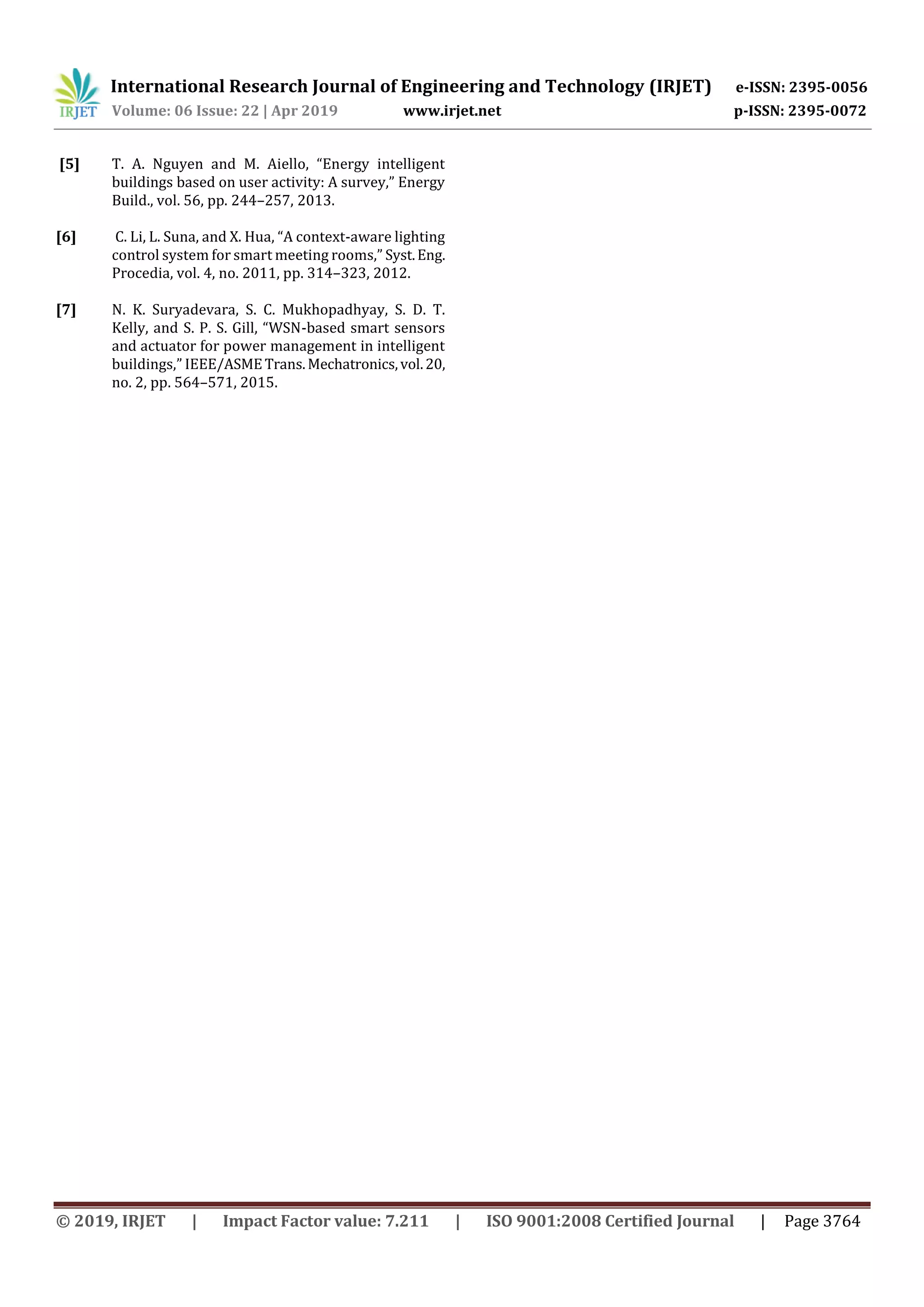 International Research Journal of Engineering and Technology (IRJET) e-ISSN: 2395-0056
Volume: 06 Issue: 22 | Apr 2019 www.irjet.net p-ISSN: 2395-0072
© 2019, IRJET | Impact Factor value: 7.211 | ISO 9001:2008 Certified Journal | Page 3764
[5] T. A. Nguyen and M. Aiello, “Energy intelligent
buildings based on user activity: A survey,” Energy
Build., vol. 56, pp. 244–257, 2013.
[6] C. Li, L. Suna, and X. Hua, “A context-aware lighting
control system for smart meeting rooms,” Syst.Eng.
Procedia, vol. 4, no. 2011, pp. 314–323, 2012.
[7] N. K. Suryadevara, S. C. Mukhopadhyay, S. D. T.
Kelly, and S. P. S. Gill, “WSN-based smart sensors
and actuator for power management in intelligent
buildings,” IEEE/ASMETrans.Mechatronics,vol.20,
no. 2, pp. 564–571, 2015.
 