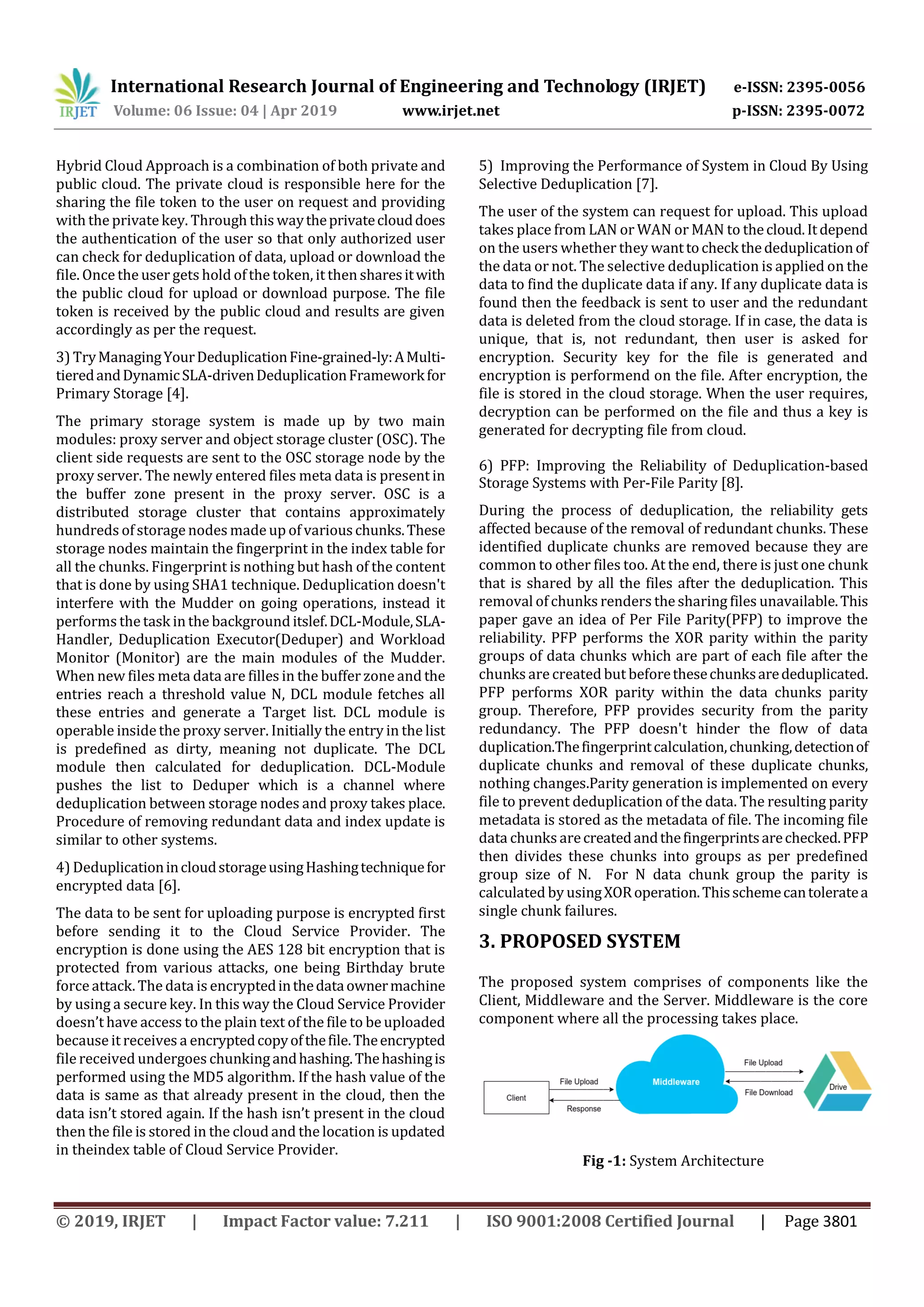 International Research Journal of Engineering and Technology (IRJET) e-ISSN: 2395-0056
Volume: 06 Issue: 04 | Apr 2019 www.irjet.net p-ISSN: 2395-0072
© 2019, IRJET | Impact Factor value: 7.211 | ISO 9001:2008 Certified Journal | Page 3801
Hybrid Cloud Approach is a combination of both private and
public cloud. The private cloud is responsible here for the
sharing the file token to the user on request and providing
with the privatekey. Through this waytheprivateclouddoes
the authentication of the user so that only authorized user
can check for deduplication of data, upload or download the
file. Once the user gets hold ofthe token, it then sharesitwith
the public cloud for upload or download purpose. The file
token is received by the public cloud and results are given
accordingly as per the request.
3) TryManagingYourDeduplicationFine-grained-ly:AMulti-
tieredandDynamicSLA-drivenDeduplicationFrameworkfor
Primary Storage [4].
The primary storage system is made up by two main
modules: proxy server and object storage cluster (OSC). The
client side requests are sent to the OSC storage node by the
proxy server. The newly entered files meta data is present in
the buffer zone present in the proxy server. OSC is a
distributed storage cluster that contains approximately
hundreds ofstorage nodes made up of variouschunks.These
storage nodes maintain the fingerprint in the index table for
all the chunks. Fingerprint is nothing but hash of the content
that is done by using SHA1 technique. Deduplication doesn't
interfere with the Mudder on going operations, instead it
performs the task in the background itslef.DCL-Module,SLA-
Handler, Deduplication Executor(Deduper) and Workload
Monitor (Monitor) are the main modules of the Mudder.
When new files meta data are filles in the buffer zoneand the
entries reach a threshold value N, DCL module fetches all
these entries and generate a Target list. DCL module is
operable insidethe proxy server. Initially the entry in the list
is predefined as dirty, meaning not duplicate. The DCL
module then calculated for deduplication. DCL-Module
pushes the list to Deduper which is a channel where
deduplication between storage nodes and proxy takes place.
Procedure of removing redundant data and index update is
similar to other systems.
4) DeduplicationincloudstorageusingHashingtechniquefor
encrypted data [6].
The data to be sent for uploading purpose is encrypted first
before sending it to the Cloud Service Provider. The
encryption is done using the AES 128 bit encryption that is
protected from various attacks, one being Birthday brute
force attack. The data is encryptedinthedataownermachine
by using a secure key. In this way the Cloud Service Provider
doesn’t have access to the plain text of the file to be uploaded
because it receives a encryptedcopyofthefile.Theencrypted
file received undergoes chunkingandhashing.Thehashingis
performed using the MD5 algorithm. If the hash value of the
data is same as that already present in the cloud, then the
data isn’t stored again. If the hash isn’t present in the cloud
then the file is stored in the cloud and the location is updated
in theindex table of Cloud Service Provider.
5) Improving the Performance of System in Cloud By Using
Selective Deduplication [7].
The user of the system can request for upload. This upload
takes place from LAN or WAN or MAN to thecloud.Itdepend
on the users whether they wanttocheck thededuplicationof
the data or not. The selective deduplication is applied on the
data to find the duplicate data if any. If any duplicate data is
found then the feedback is sent to user and the redundant
data is deleted from the cloud storage. If in case, the data is
unique, that is, not redundant, then user is asked for
encryption. Security key for the file is generated and
encryption is performend on the file. After encryption, the
file is stored in the cloud storage. When the user requires,
decryption can be performed on the file and thus a key is
generated for decrypting file from cloud.
6) PFP: Improving the Reliability of Deduplication-based
Storage Systems with Per-File Parity [8].
During the process of deduplication, the reliability gets
affected because of the removal of redundant chunks. These
identified duplicate chunks are removed because they are
common to other files too. At the end, there is just one chunk
that is shared by all the files after the deduplication. This
removal of chunks renders the sharing files unavailable.This
paper gave an idea of Per File Parity(PFP) to improve the
reliability. PFP performs the XOR parity within the parity
groups of data chunks which are part of each file after the
chunks are created but beforethesechunksarededuplicated.
PFP performs XOR parity within the data chunks parity
group. Therefore, PFP provides security from the parity
redundancy. The PFP doesn't hinder the flow of data
duplication.Thefingerprintcalculation,chunking,detectionof
duplicate chunks and removal of these duplicate chunks,
nothing changes.Parity generation is implemented on every
file to prevent deduplication of the data. The resulting parity
metadata is stored as the metadata of file. The incoming file
data chunks arecreatedandthefingerprintsarechecked.PFP
then divides these chunks into groups as per predefined
group size of N. For N data chunk group the parity is
calculated by usingXORoperation.Thisschemecantoleratea
single chunk failures.
3. PROPOSED SYSTEM
The proposed system comprises of components like the
Client, Middleware and the Server. Middleware is the core
component where all the processing takes place.
Fig -1: System Architecture
 
