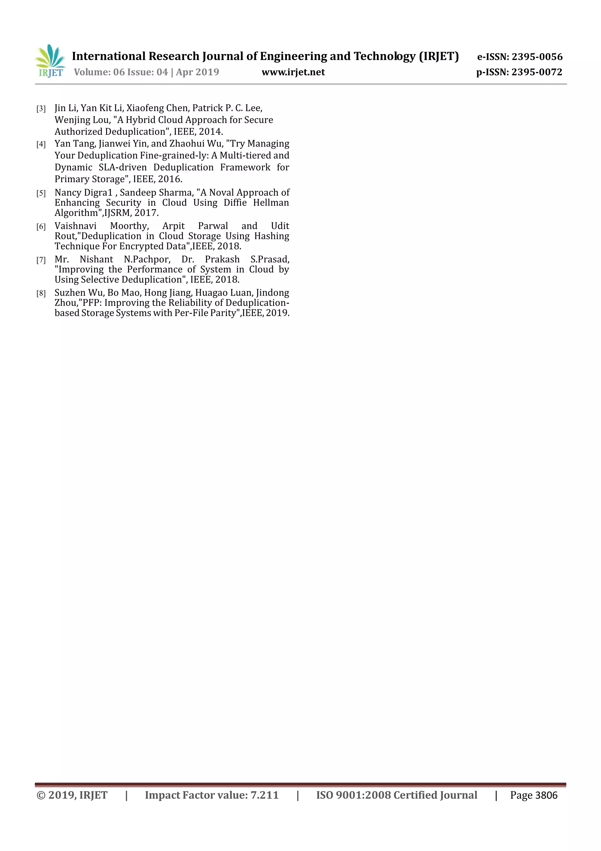 International Research Journal of Engineering and Technology (IRJET) e-ISSN: 2395-0056
Volume: 06 Issue: 04 | Apr 2019 www.irjet.net p-ISSN: 2395-0072
© 2019, IRJET | Impact Factor value: 7.211 | ISO 9001:2008 Certified Journal | Page 3806
[3] Jin Li, Yan Kit Li, Xiaofeng Chen, Patrick P. C. Lee,
Wenjing Lou, "A Hybrid Cloud Approach for Secure
Authorized Deduplication", IEEE, 2014.
[4] Yan Tang, Jianwei Yin, and Zhaohui Wu, "Try Managing
Your Deduplication Fine-grained-ly: A Multi-tiered and
Dynamic SLA-driven Deduplication Framework for
Primary Storage", IEEE, 2016.
[5] Nancy Digra1 , Sandeep Sharma, "A Noval Approach of
Enhancing Security in Cloud Using Diffie Hellman
Algorithm",IJSRM, 2017.
[6] Vaishnavi Moorthy, Arpit Parwal and Udit
Rout,"Deduplication in Cloud Storage Using Hashing
Technique For Encrypted Data",IEEE, 2018.
[7] Mr. Nishant N.Pachpor, Dr. Prakash S.Prasad,
"Improving the Performance of System in Cloud by
Using Selective Deduplication", IEEE, 2018.
[8] Suzhen Wu, Bo Mao, Hong Jiang, Huagao Luan, Jindong
Zhou,"PFP: Improving the Reliability of Deduplication-
based Storage Systems with Per-File Parity",IEEE,2019.
 