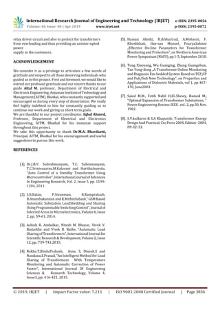 International Research Journal of Engineering and Technology (IRJET) e-ISSN: 2395-0056
Volume: 06 Issue: 04 | Apr 2019 www.irjet.net p-ISSN: 2395-0072
© 2019, IRJET | Impact Factor value: 7.211 | ISO 9001:2008 Certified Journal | Page 3834
relay driver circuit and also to protect the transformers
from overloading and thus providing an uninterrupted
power
supply to the customers.
ACKNOWLEDGEMENT
We consider it as a privilege to articulate a few words of
gratitude and respect to all those deserving individuals who
guided us in this project. First andforemost, we wouldliketo
extend our profound gratitude and our sincerethanksto our
guide Altaf M. professor, Department of Electrical and
Electronis Engineering,AnjumanInstituteofTechnologyand
Management(AITM),Bhatkal,whoconstantlysupportedand
encouraged us during every step of dissertation. We really
feel highly indebted to him for constantly guiding us to
continue our work and giving us short term goals.
We are thankful to our project coordinator, Iqbal Ahmed,
Professor, Department of Electrical and Electronics
Engineering, AITM, Bhatkal for his immense support
throughout this project.
We take this opportunity to thank Dr.M.A. Bhavikatti,
Principal, AITM, Bhatkal for his encouragement and useful
suggestions to pursue this work.
REFERENCES
[1]. Dr.J.B.V. Subrahmanyam, T.C. Subramanyam,
T.C.Srinivasarao,M.Kalavani and HarithaInavolu,
“Auto Control of a Standby Transformer Using
Microcontroller”, International Journal ofAdvances
In Engineering Research, Vol. 2, Issue 5, pp. 1199-
1204, 2011.
[2]. S.R.Balan, P.Sivanesan, R.Ramprakash,
B.Ananthakannan and K.MithinSubash,“GSMBased
Automatic Substation LoadShedding and Sharing
Using Programmable Switching Control”,Journal of
Selected Areas in Microelectronics, Volume6,Issue
2, pp. 59-61, 2014.
[3]. Ashish R. Ambalkar, Nitesh M. Bhoyar, Vivek V.
Badarkhe and Vivek B. Bathe, “Automatic Load
Sharing of Transformers”, International Journal for
Scientific Research&Development,Volume2,Issue
12, pp. 739-741,2015.
[4]. Rekha.T,BinduPrakash, Asna. S, Dinesh.S and
Nandana.S.Prasad, “An Intelligent Method for Load
Sharing of Transformers With Temperature
Monitoring and Automatic Correction of Power
Factor”, International Journal Of Engineering
Sciences & Research Technology, Volume 4,
Issue3, pp. 416-421, 2015.
[5]. Hassan Abniki, H.Afsharirad, A.Mohseni, F.
Khoshkhati, Has-san Monsef, PouryaSahmsi
„Effective On-line Parameters for Transformer
Monitoring and Protection‟, on Northern American
Power Symposium(NAPS),pp1-5,September2010.
[6]. Tong Xiaoyang, Wu Guanging, Zhang Guangehun,
Tan Yong-dong „A Transformer Online Monitoring
and Diagnosis Em-bedded System Based on TCP/IP
and Pub/Sub New Technology‟, on Properties and
Applications of Dielectric Materials, vol 1, pp 467-
470, June2003.
[7]. Saied M.M., Fetih Nabil H,El-Shewy, Hamed M.,
"Optimal Expansion of Transformer Substations, "
Power Engineering Review,IEEE,vol.-2,pp.30,Nov.
1982.
[8]. S.V.kulkarni & S.A Khaparde, Transformer Energy
Design And Practical, Crc Press2004,Edition -2004,
PP-32-33.
 