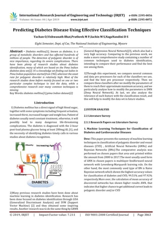 International Research Journal of Engineering and Technology (IRJET) e-ISSN: 2395-0056
Volume: 06 Issue: 04 | Apr 2019 www.irjet.net p-ISSN: 2395-0072
© 2019, IRJET | Impact Factor value: 7.211 | ISO 9001:2008 Certified Journal | Page 3863
Predicting Diabetes Disease Using Effective Classification Techniques
Vachan O,Vishwanath Bhat,Pratheek M P,Sachin M S,NagaNandini D S
Eight Semester, Dept. of Cse, The National Institute of Engineering, Mysore
---------------------------------------------------------------------***---------------------------------------------------------------------
Abstract - Diabetes mellitus[1], known as diabetes, is a
group of metabolic disorders and has affected hundreds of
millions of people. The detection of polygenic disorder is of
nice importance, regarding its severe complications. There
have been plenty of research studies about diabetes
identification, many of which are based on the Pima Indian
diabetes data set[2]. It’s a knowledge set finding out ladies in
Pima Indian population startedfrom1965, wherevertheonset
rate for polygenic disorder is relatively high. Most of the
research studies done before mainly focused on one or two
particular complex technique to test the data, while a
comprehensive research over many common techniques is
missing
Key Words: diabetes mellitus[1],pima Indian dataset[2]
1.Introduction
1) Diabetes mellitus has a direct signal of high blood sugar,
together with some symptoms including frequent urination,
increased thirst, increased hungerandweightloss.Patientof
diabetes usually need constant treatment, otherwise, it will
possibly lead to many dangerous life-threatening
complications. The diabetes is diagnosed with the 2-hour
post-load plasma glucose being at least 200mg/dL [1], and
the necessity of identifying diabetes timely calls in various
studies about diabetes recognition.
2)Many previous research studies have been done about
machine learning in diabetes identification. Research has
been done focused on diabetes identification through GDA
(Generalized Discriminant Analysis) and SVM (Support
Vector Machine) [2] and they obtained some inspiring
results. Another research was to do the same thing by GRNN
(General Regression Neural Network)[3], which also had a
very high accuracy. Comparing to the previous work, we
make a more comprehensive study containing a number of
common techniques used to diabetes identification,
intending to compare their performance and find the best
one among them.
3)Through this experiment, we compare several common
and data pre processors for each of the classifiers we use,
and find the best pre processor respectively. Then we
compare these classifiers after we modify the parameters of
them to reach their approximatemaximumaccuracy,andwe
particularly analyse how to modify the parameters in DNN
(Deep Neural Network). At last, we also analyse the
relevance of each feature with the classification result, and
this will help to modify the data set in future studies.
2.SYSTEM ANALYSIS
2.1 Literature Survey
2.1.1 Research Papers on Literature Survey
1. Machine Learning Techniques for Classification of
Diabetes and Cardiovascular Diseases
Desc: This paper presents the summary of machinelearning
techniques in classification of polygenic disorder and vessel
diseases (CVD) , Artificial Neural Networks (ANNs) and
Bayesian Networks (BNs).The comparative analysis was
performed on chosen papers that area unit printed within
the amount from 2008 to 2017.The most usually used form
of ANN in chosen papers is multilayer feedforward neural
network with Levenberg-Marquardt learning rule. On the
other hand, the most commonly used type of BN is Naive
Bayesian network which shown the highest accuracy values
for classification of diabetes and CVD, 99.51% and 97.92%
respectively.More over, the calculation of mean accuracy of
discovered networks has shown higher results ANN, that
indicates that higher chance togetadditional correctleadsto
polygenic disorder and/or CVD
 