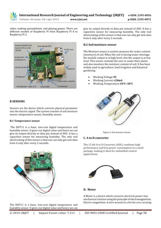 International Research Journal of Engineering and Technology (IRJET) e-ISSN: 2395-0056
Volume: 06 Issue: 04 | Apr 2019 www.irjet.net p-ISSN: 2395-0072
© 2019, IRJET | Impact Factor value: 7.211 | ISO 9001:2008 Certified Journal | Page 58
video, making spreadsheets, and playing games. There are
different models of Raspberry Pi from Raspberry Pi 0 to
Raspberry Pi 3.
B SENSORS
Sensors are the device which converts physical parameter
into the electric signal. The system consists of soil moisture
sensor, temperature sensor, humidity sensor.
B.1 Temperature sensor
The DHT11 is a basic, low-cost digital temperature and
humidity sensor. It gives out digital value and hence we can
give its output directly to data pin instead of ADC. It has a
capacitive sensor for measuring humidity. The only real
shortcoming of this sensor is that one can only get new data
from it only after every 2 seconds.
The DHT11 is a basic, low-cost digital temperature and
humidity sensor. It gives out digital value and hence we can
give its output directly to data pin instead of ADC. It has a
capacitive sensor for measuring humidity. The only real
shortcoming of this sensor is that one can only get new data
from it only after every 2 seconds.
B.2 Soil moisture sensor
The Moisture sensor is used to measure the water content
(moisture) of soil. When the soil is having water shortage,
the module output is at high level; else the output is at low
level. This sensor reminds the user to water their plants
and also monitors the moisture content of soil. It has been
widely used in agriculture, land irrigation and botanical
gardening.
 Working Voltage:5V
 Working Current:<20mA
 Working Temperature:10°C~30°C
Figure 6. Soil moisture Sensor
C. A to D converter
The 12-bit A to D Converter (ADC) combines high
performance and low power consumption in a small
package, making it ideal for embedded control
applications.
D. Motor
A Motor is a device which converts electrical power into
mechanical rotationusingtheprincipleofelectromagnetism.
Electro-magnetism: A wire wound on a ferrite core carrying
 