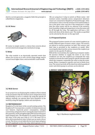 International Research Journal of Engineering and Technology (IRJET) e-ISSN: 2395-0056
Volume: 06 Issue: 04 | Apr 2019 www.irjet.net p-ISSN: 2395-0072
© 2019, IRJET | Impact Factor value: 7.211 | ISO 9001:2008 Certified Journal | Page 59
electric current generates a magnetic field; this principle is
called Electro-magnetism.
D.1 DC Motor
DC motor in simple words is a device that converts direct
current (electrical energy) into mechanical energy.
E. Relay
The relay module is an electrically operated switch that
allows you to turn on or off a circuit using voltage and/or
current much higher than a microcontroller could handle.
.
3.2 Web Server
In our project we are displayingtheconditionoffarmrelated
to the parameters like the moisture level, temperature level
and humidity in soil in a website. By using the specific IP
address anybody can operate their farm anywhere in the
world by using the laptops, tablets and smartphone.
3.3 METHODOLOGY
Raspberry Pi is the heart of the overall existing system. The
Raspberry Pi 3 incorporates a number of enhancementsand
new features. Improved power consumption, enlarged
connectivity and greater IO are among the improvements to
this powerful, small and lightweight GPIO (General Purpose
Input Output) pins. The Raspberry Pi cannot directly drive
the relay. It has only zero volts or 3.3 V. We need 12V to
drive electromechanical relay. In that case we need a driver
circuit .The driver circuit takes the low level input and gives
the 12V amplitude to drive the relay which operates at 12V
.We are using here 2 relay to switch on Water motor . Soil
moisture sensor, humidity sensor, temperature detection
sensor are connected to Raspberry Pi board through. If the
soil moisture value is low the moisture level and humidity is
low at the given value and also if the temperature is high
then the water motor will be on, whereas if the moisture
level, humidity is high and temperature is low themotorwill
be off through the relay. The application will have a GUI
which will show all the data to user. The modes as specified
can be selected by the user on the app itself.
3.3 Proposed System
The proposed system consists of a one central raspberry pi
model, different types of sensor, motor, relays. The sensors
are placed in various positions on land. This sensors and
their data is provided to the raspberry pi model. After
receiving the data from the various sensors the raspberry pi
sends it to the specific IP address.
With all the received data, the raspberry pi computer makes
the decision whether to supply the water or not. If the
conditions are met, the raspberry pi commands the relay
module to activate the water pumpforspecific durationafter
which the computer commands the relay to stop the water
pump. Water is pumped to specific area not to whole farm
area. The sensors provide all the datafrom whichquantity of
water and which pumps to activate can be inferred
4. RESULT AND OBERVATION
Fig 1: Hardware implementation
 