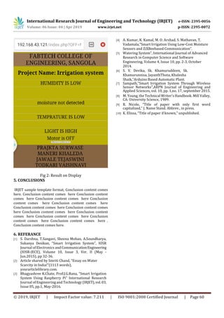 International Research Journal of Engineering and Technology (IRJET) e-ISSN: 2395-0056
Volume: 06 Issue: 04 | Apr 2019 www.irjet.net p-ISSN: 2395-0072
© 2019, IRJET | Impact Factor value: 7.211 | ISO 9001:2008 Certified Journal | Page 60
Fig 2: Result on Display
5. CONCLUSIONS
IRJET sample template format, Conclusion content comes
here. Conclusion content comes here Conclusion content
comes here Conclusion content comes here Conclusion
content comes here Conclusion content comes here
Conclusion content comes here Conclusion content comes
here Conclusion content comes here Conclusion content
comes here Conclusion content comes here Conclusion
content comes here Conclusion content comes here .
Conclusion content comes here.
6. REFERANCE
[1] S. Darshna, T.Sangavi, Sheena Mohan, A.Soundharya,
Sukanya Desikan, “Smart Irrigation System”, IOSR
Journal of Electronics and CommunicationEngineering
(IOSR-JECE), Volume 10, Issue 3, Ver. II (May -
Jun.2015), pp 32-36.
[2] Article shared by Smriti Chand, “Essay on Water
Scarcity in India!”(1113 words),
yourarticlelibrary.com.
[3] Bhagyashree K.Chate, Prof.J.G.Rana, “Smart Irrigation
System Using Raspberry Pi” International Research
Journal of Engineering and Technology (IRJET),vol.03,
Issue 05, pp.1, May-2016.
[4] A. Kumar, K. Kamal, M. O. Arshad, S. Mathavan, T.
Vadamala,“Smart Irrigation Using Low-Cost Moisture
Sensors and ZiXBeebased Communication”.
[5] Watering System”, International Journal of Advanced
Research in Computer Science and Software
Engineering, Volume 4, Issue 10, pp. 2-3, October
2014.
[6] S. V. Devika, Sk. Khamuruddeen, Sk.
Khamurunnisa, JayanthThota, Khalesha
Shaik,“Arduino Based Automatic Plant.
[7] Sampath,“Smart Irrigation System Through Wireless
Sensor Networks”,ARPN Journal of Engineering and
Applied Sciences, vol. 10, pp. 1,no. 17, september 2015.
[8] M. Young, the Technical Writer’s Handbook. Mill Valley,
CA: University Science, 1989.
[9] R. Nicole, “Title of paper with only first word
capitalized,” J. Name Stand. Abbrev., in press.
[10] K. Elissa, “Title of paper if known,” unpublished.
 