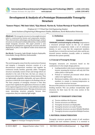 International Research Journal of Engineering and Technology (IRJET) e-ISSN: 2395-0056
Volume: 06 Issue: 04 | Apr 2019 www.irjet.net p-ISSN: 2395-0072
© 2019, IRJET | Impact Factor value: 7.211 | ISO 9001:2008 Certified Journal | Page 3890
Development & Analysis of a Prototype Dismountable Tensegrity
Structure
1Sameer Pinjari, 2Md Amir Sohel, 3Ejaj Ahmed, 4Karim sk, 5Golam Mortuja & 6Sayed Haamid Ali.
1Professor & 2,3,4,5&6Final Year Civil Engineering Student
Jamia Institute of Engineering & Management Studies, Akkalkuwa, North Maharashtra University
---------------------------------------------------------------------***---------------------------------------------------------------------
Abstract-The tensegrity structure isalowweightstructure
which is constructed by tension and compression member.
Then characteristics advantages and disadvantages of these
structures are discussed in detail, followed by a review of little
simple tensegrity structure. This paper presents a new
technique for development of tensegrity structure and their
deployment in field, in two different modes-struts based and
cable based.
Key Words: Tensegrity, Light-Weight, Analysis,Deployable,
Controllable, Energy-Efficient, Dismountable.
1. INTRODUCTION
The word tensegrity comes from the construction of tension
and integrity. a tensegrity structure consists of a set
discontinuous compression members tied together by
continuous tensile member, generally cables. Tensegrity
structure essentially consist of bars and strings which are
attached to the end of the bars. the bars are always in
compression whereas the strings are alwaysintension.They
are lightweight, adaptable, deployable, and space efficient
structure in which the struts appear to be floating in the air.
The basic property of tensegrity structure is that they
acquire their rigidity by the application of tension on cables.
From engineering point of view, itisalsodefinedasstatically
indeterminate reticulatedsystem.Thistypeofstructureuses
many interesting structure property, because their
composition, they are relativity light weight.
Figure 1: Prototype Tensegrity Structure
1.1 Definition
TENSEGRIY = TENSION + INTEGRITY
TENSEGRIY, tensionalintegrityorfloating compressionis
a structural principle based on the use of isolated
components in compression inside a net of continuous
tension, in such a way that the compressed members
(usually bars or struts) do not touch each other and the pre
stressed tension members (usually cables or tendons)
delineate the system spatially.
1.2 Concept of Tensegrity Design
Tensegrity structures are structures based on the
combination of a few simple design patterns:
 Loading members only in purecompressionorpure
tension, meaning the structure will only fail if the
cables yield or rods buckle.
 Preload or tensional pre-stressed which allows
cables to be rigid tension.
 Mechanical stability, which allows the member to
members to remain in tension/compression as
stress on the structure increase.
Because of the patterns, no structural member experiencesa
bending moment. This can produce exceptionally rigid
structures for their mass for the cross section of the
components.
2. BENEFIT OF TENSEGRITY STRUCTURE
a) Tension stabilizes the Structure.
b) Tension structures are Efficient.
c) Tensegrity structures are Deployable.
d) Tensegrity structure are easily Tunable.
e) Tensegrity structures can more Reliable Modelled.
f) Tensegrity structurecanperformMultipleFunction.
3. MATERIAL CHARACTERIZATION
Tensegrity structures generally consist of soft members
(cables) and hard members (struts). It is essential to
 