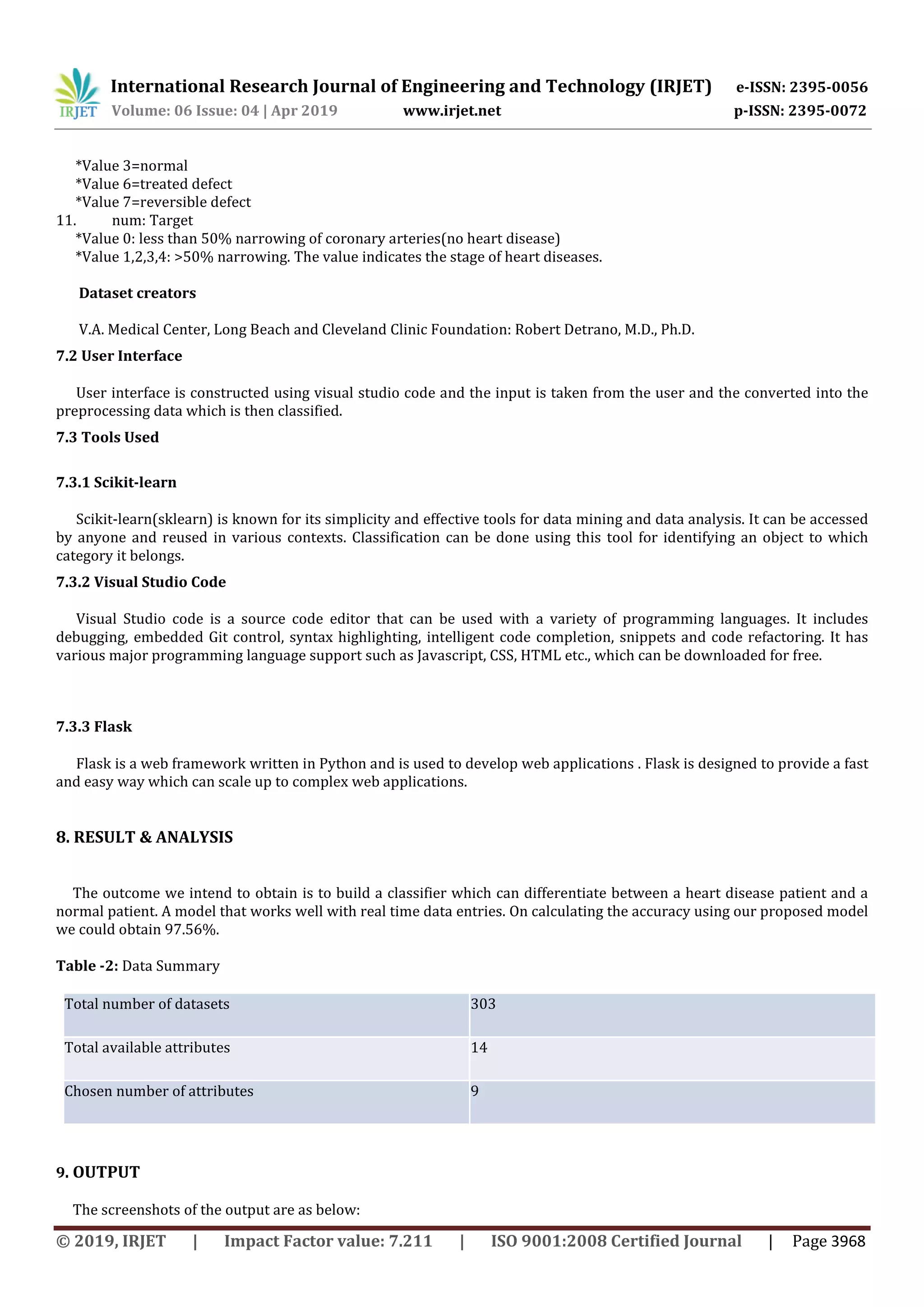 International Research Journal of Engineering and Technology (IRJET) e-ISSN: 2395-0056
Volume: 06 Issue: 04 | Apr 2019 www.irjet.net p-ISSN: 2395-0072
© 2019, IRJET | Impact Factor value: 7.211 | ISO 9001:2008 Certified Journal | Page 3968
*Value 3=normal
*Value 6=treated defect
*Value 7=reversible defect
11. num: Target
*Value 0: less than 50% narrowing of coronary arteries(no heart disease)
*Value 1,2,3,4: >50% narrowing. The value indicates the stage of heart diseases.
Dataset creators
V.A. Medical Center, Long Beach and Cleveland Clinic Foundation: Robert Detrano, M.D., Ph.D.
7.2 User Interface
User interface is constructed using visual studio code and the input is taken from the user and the converted into the
preprocessing data which is then classified.
7.3 Tools Used
7.3.1 Scikit-learn
Scikit-learn(sklearn) is known for its simplicity and effective tools for data mining and data analysis. It can be accessed
by anyone and reused in various contexts. Classification can be done using this tool for identifying an object to which
category it belongs.
7.3.2 Visual Studio Code
Visual Studio code is a source code editor that can be used with a variety of programming languages. It includes
debugging, embedded Git control, syntax highlighting, intelligent code completion, snippets and code refactoring. It has
various major programming language support such as Javascript, CSS, HTML etc., which can be downloaded for free.
7.3.3 Flask
Flask is a web framework written in Python and is used to develop web applications . Flask is designed to provide a fast
and easy way which can scale up to complex web applications.
8. RESULT & ANALYSIS
The outcome we intend to obtain is to build a classifier which can differentiate between a heart disease patient and a
normal patient. A model that works well with real time data entries. On calculating the accuracy using our proposed model
we could obtain 97.56%.
Table -2: Data Summary
Total number of datasets 303
Total available attributes 14
Chosen number of attributes 9
9. OUTPUT
The screenshots of the output are as below:
 