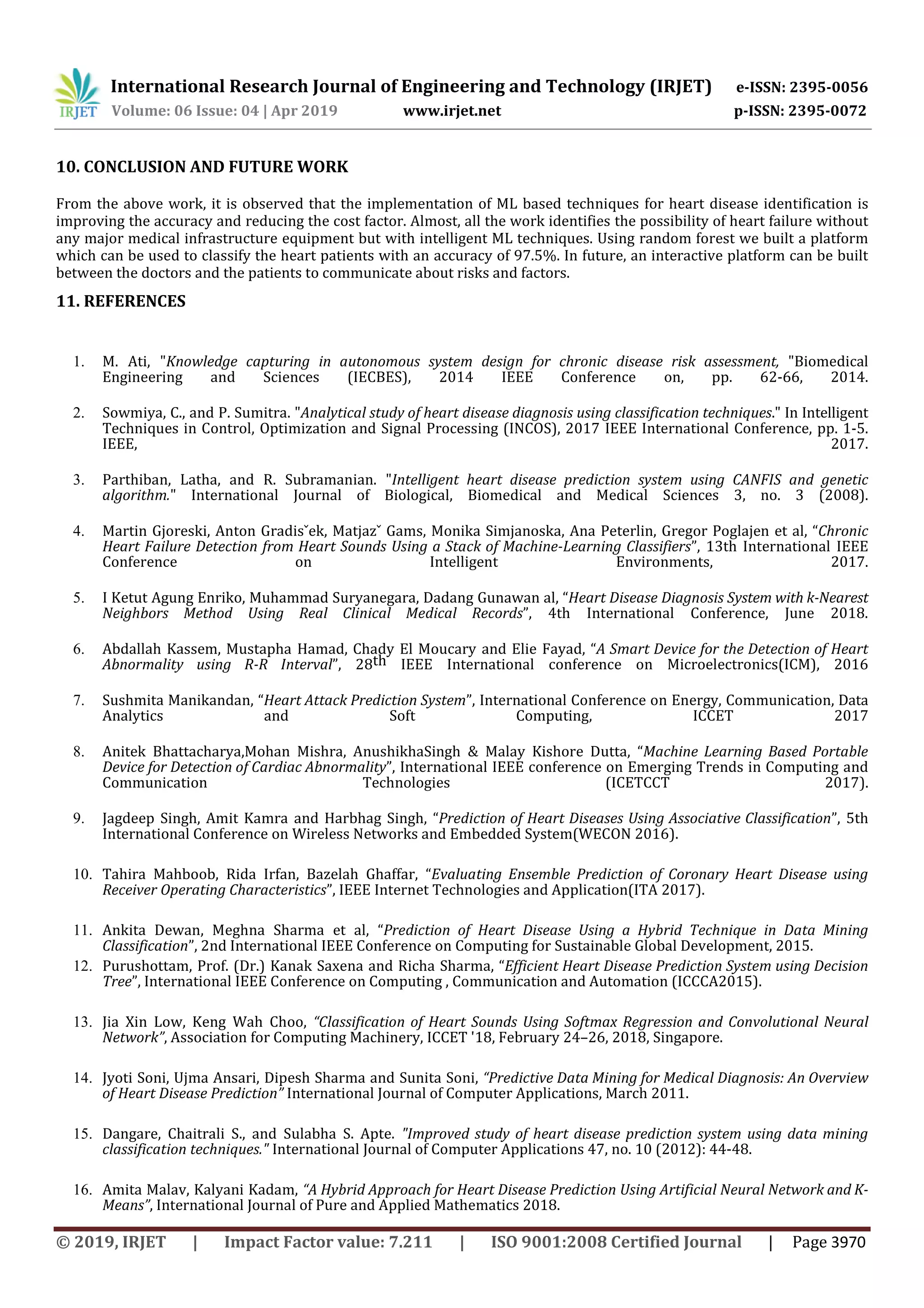International Research Journal of Engineering and Technology (IRJET) e-ISSN: 2395-0056
Volume: 06 Issue: 04 | Apr 2019 www.irjet.net p-ISSN: 2395-0072
© 2019, IRJET | Impact Factor value: 7.211 | ISO 9001:2008 Certified Journal | Page 3970
10. CONCLUSION AND FUTURE WORK
From the above work, it is observed that the implementation of ML based techniques for heart disease identification is
improving the accuracy and reducing the cost factor. Almost, all the work identifies the possibility of heart failure without
any major medical infrastructure equipment but with intelligent ML techniques. Using random forest we built a platform
which can be used to classify the heart patients with an accuracy of 97.5%. In future, an interactive platform can be built
between the doctors and the patients to communicate about risks and factors.
11. REFERENCES
1. M. Ati, "Knowledge capturing in autonomous system design for chronic disease risk assessment, "Biomedical
Engineering and Sciences (IECBES), 2014 IEEE Conference on, pp. 62-66, 2014.
2. Sowmiya, C., and P. Sumitra. "Analytical study of heart disease diagnosis using classification techniques." In Intelligent
Techniques in Control, Optimization and Signal Processing (INCOS), 2017 IEEE International Conference, pp. 1-5.
IEEE, 2017.
3. Parthiban, Latha, and R. Subramanian. "Intelligent heart disease prediction system using CANFIS and genetic
algorithm." International Journal of Biological, Biomedical and Medical Sciences 3, no. 3 (2008).
4. Martin Gjoreski, Anton Gradisˇek, Matjazˇ Gams, Monika Simjanoska, Ana Peterlin, Gregor Poglajen et al, “Chronic
Heart Failure Detection from Heart Sounds Using a Stack of Machine-Learning Classifiers”, 13th International IEEE
Conference on Intelligent Environments, 2017.
5. I Ketut Agung Enriko, Muhammad Suryanegara, Dadang Gunawan al, “Heart Disease Diagnosis System with k-Nearest
Neighbors Method Using Real Clinical Medical Records”, 4th International Conference, June 2018.
6. Abdallah Kassem, Mustapha Hamad, Chady El Moucary and Elie Fayad, “A Smart Device for the Detection of Heart
Abnormality using R-R Interval”, 28th IEEE International conference on Microelectronics(ICM), 2016
7. Sushmita Manikandan, “Heart Attack Prediction System”, International Conference on Energy, Communication, Data
Analytics and Soft Computing, ICCET 2017
8. Anitek Bhattacharya,Mohan Mishra, AnushikhaSingh & Malay Kishore Dutta, “Machine Learning Based Portable
Device for Detection of Cardiac Abnormality”, International IEEE conference on Emerging Trends in Computing and
Communication Technologies (ICETCCT 2017).
9. Jagdeep Singh, Amit Kamra and Harbhag Singh, “Prediction of Heart Diseases Using Associative Classification”, 5th
International Conference on Wireless Networks and Embedded System(WECON 2016).
10. Tahira Mahboob, Rida Irfan, Bazelah Ghaffar, “Evaluating Ensemble Prediction of Coronary Heart Disease using
Receiver Operating Characteristics”, IEEE Internet Technologies and Application(ITA 2017).
11. Ankita Dewan, Meghna Sharma et al, “Prediction of Heart Disease Using a Hybrid Technique in Data Mining
Classification”, 2nd International IEEE Conference on Computing for Sustainable Global Development, 2015.
12. Purushottam, Prof. (Dr.) Kanak Saxena and Richa Sharma, “Efficient Heart Disease Prediction System using Decision
Tree”, International IEEE Conference on Computing , Communication and Automation (ICCCA2015).
13. Jia Xin Low, Keng Wah Choo, “Classification of Heart Sounds Using Softmax Regression and Convolutional Neural
Network”, Association for Computing Machinery, ICCET '18, February 24–26, 2018, Singapore.
14. Jyoti Soni, Ujma Ansari, Dipesh Sharma and Sunita Soni, “Predictive Data Mining for Medical Diagnosis: An Overview
of Heart Disease Prediction” International Journal of Computer Applications, March 2011.
15. Dangare, Chaitrali S., and Sulabha S. Apte. "Improved study of heart disease prediction system using data mining
classification techniques." International Journal of Computer Applications 47, no. 10 (2012): 44-48.
16. Amita Malav, Kalyani Kadam, “A Hybrid Approach for Heart Disease Prediction Using Artificial Neural Network and K-
Means”, International Journal of Pure and Applied Mathematics 2018.
 