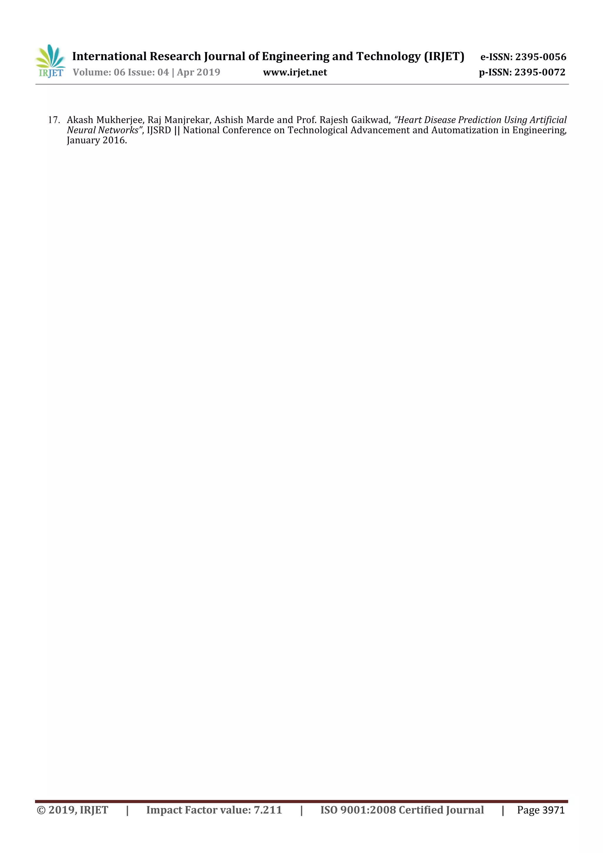 International Research Journal of Engineering and Technology (IRJET) e-ISSN: 2395-0056
Volume: 06 Issue: 04 | Apr 2019 www.irjet.net p-ISSN: 2395-0072
© 2019, IRJET | Impact Factor value: 7.211 | ISO 9001:2008 Certified Journal | Page 3971
17. Akash Mukherjee, Raj Manjrekar, Ashish Marde and Prof. Rajesh Gaikwad, “Heart Disease Prediction Using Artificial
Neural Networks”, IJSRD || National Conference on Technological Advancement and Automatization in Engineering,
January 2016.
 