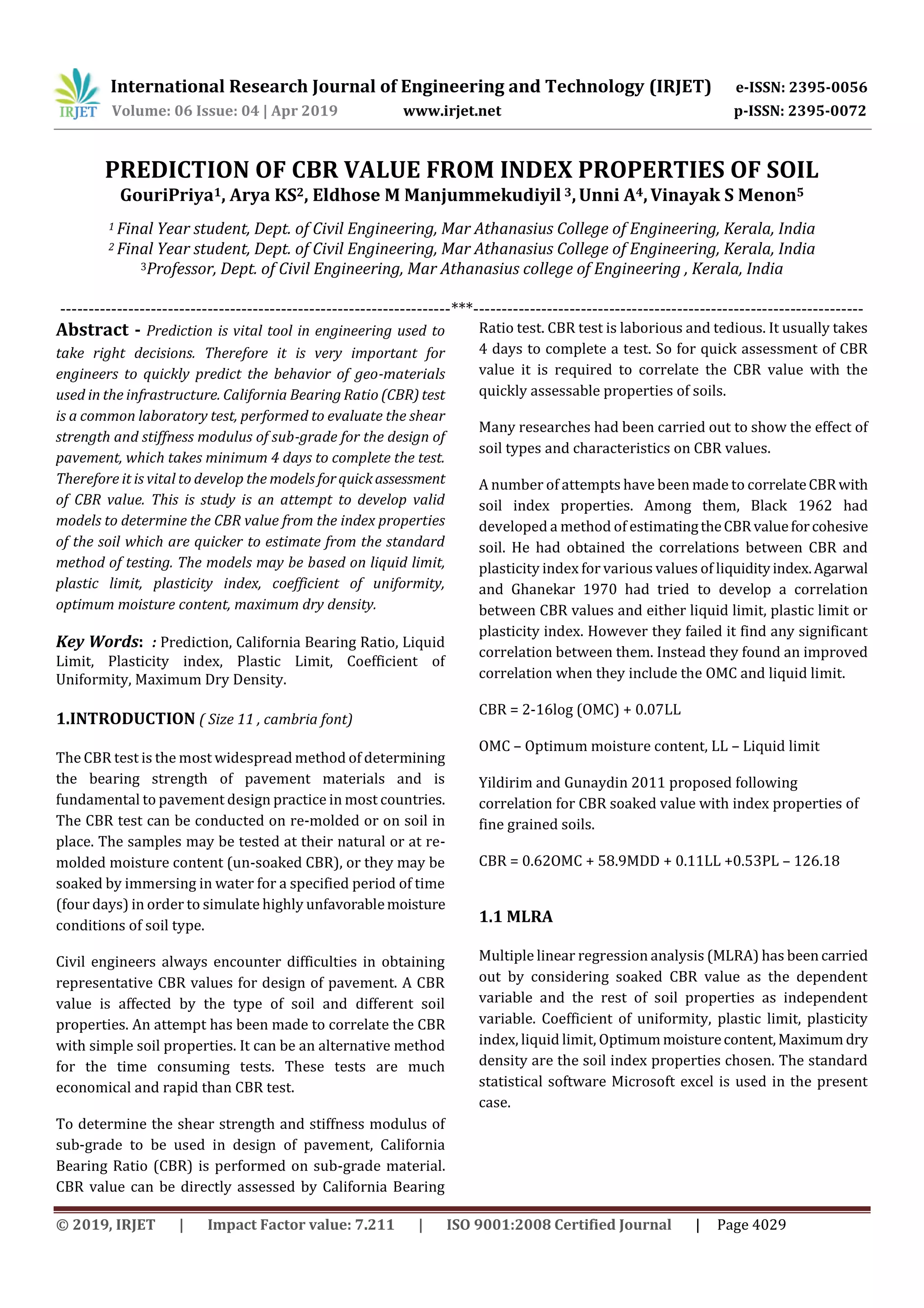 International Research Journal of Engineering and Technology (IRJET) e-ISSN: 2395-0056
Volume: 06 Issue: 04 | Apr 2019 www.irjet.net p-ISSN: 2395-0072
© 2019, IRJET | Impact Factor value: 7.211 | ISO 9001:2008 Certified Journal | Page 4029
PREDICTION OF CBR VALUE FROM INDEX PROPERTIES OF SOIL
GouriPriya1, Arya KS2, Eldhose M Manjummekudiyil 3,Unni A4, Vinayak S Menon5
1 Final Year student, Dept. of Civil Engineering, Mar Athanasius College of Engineering, Kerala, India
2 Final Year student, Dept. of Civil Engineering, Mar Athanasius College of Engineering, Kerala, India
3Professor, Dept. of Civil Engineering, Mar Athanasius college of Engineering , Kerala, India
---------------------------------------------------------------------***---------------------------------------------------------------------
Abstract - Prediction is vital tool in engineering used to
take right decisions. Therefore it is very important for
engineers to quickly predict the behavior of geo-materials
used in the infrastructure. California Bearing Ratio (CBR) test
is a common laboratory test, performed to evaluate the shear
strength and stiffness modulus of sub-grade for the design of
pavement, which takes minimum 4 days to complete the test.
Therefore it is vital to develop the models forquickassessment
of CBR value. This is study is an attempt to develop valid
models to determine the CBR value from the index properties
of the soil which are quicker to estimate from the standard
method of testing. The models may be based on liquid limit,
plastic limit, plasticity index, coefficient of uniformity,
optimum moisture content, maximum dry density.
Key Words: : Prediction, California Bearing Ratio, Liquid
Limit, Plasticity index, Plastic Limit, Coefficient of
Uniformity, Maximum Dry Density.
1.INTRODUCTION ( Size 11 , cambria font)
The CBR test is the most widespread method of determining
the bearing strength of pavement materials and is
fundamental to pavement design practice in most countries.
The CBR test can be conducted on re-molded or on soil in
place. The samples may be tested at their natural or at re-
molded moisture content (un-soaked CBR), or they may be
soaked by immersing in water for a specified period of time
(four days) in order to simulate highly unfavorablemoisture
conditions of soil type.
Civil engineers always encounter difficulties in obtaining
representative CBR values for design of pavement. A CBR
value is affected by the type of soil and different soil
properties. An attempt has been made to correlate the CBR
with simple soil properties. It can be an alternative method
for the time consuming tests. These tests are much
economical and rapid than CBR test.
To determine the shear strength and stiffness modulus of
sub-grade to be used in design of pavement, California
Bearing Ratio (CBR) is performed on sub-grade material.
CBR value can be directly assessed by California Bearing
Ratio test. CBR test is laborious and tedious. It usually takes
4 days to complete a test. So for quick assessment of CBR
value it is required to correlate the CBR value with the
quickly assessable properties of soils.
Many researches had been carried out to show the effect of
soil types and characteristics on CBR values.
A number of attempts have been made to correlateCBRwith
soil index properties. Among them, Black 1962 had
developed a method of estimatingtheCBRvalueforcohesive
soil. He had obtained the correlations between CBR and
plasticity index for various values of liquidityindex.Agarwal
and Ghanekar 1970 had tried to develop a correlation
between CBR values and either liquid limit, plastic limit or
plasticity index. However they failed it find any significant
correlation between them. Instead they found an improved
correlation when they include the OMC and liquid limit.
CBR = 2-16log (OMC) + 0.07LL
OMC – Optimum moisture content, LL – Liquid limit
Yildirim and Gunaydin 2011 proposed following
correlation for CBR soaked value with index properties of
fine grained soils.
CBR = 0.62OMC + 58.9MDD + 0.11LL +0.53PL – 126.18
1.1 MLRA
Multiple linear regression analysis (MLRA) has been carried
out by considering soaked CBR value as the dependent
variable and the rest of soil properties as independent
variable. Coefficient of uniformity, plastic limit, plasticity
index, liquid limit, Optimum moisturecontent,Maximum dry
density are the soil index properties chosen. The standard
statistical software Microsoft excel is used in the present
case.
 