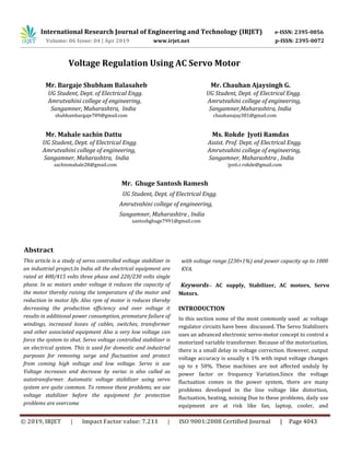 Volume: 06 Issue: 04 | Apr 2019 www.irjet.net p-ISSN: 2395-0072
© 2019, IRJET | Impact Factor value: 7.211 | ISO 9001:2008 Certified Journal | Page 4043
Voltage Regulation Using AC Servo Motor
Mr. Bargaje Shubham Balasaheb Mr. Chauhan Ajaysingh G.
UG Student, Dept. of Electrical Engg. UG Student, Dept. of Electrical Engg.
Amrutvahini college of engineering, Amrutvahini college of engineering,
Sangamner, Maharashtra, India Sangamner,Maharashtra, India
shubhambargaje789@gmail.com chauhanajay381@gmail.com
Mr. Mahale sachin Dattu Ms. Rokde Jyoti Ramdas
UG Student, Dept. of Electrical Engg. Assist. Prof. Dept. of Electrical Engg.
Amrutvahini college of engineering, Amrutvahini college of engineering,
Sangamner, Maharashtra, India Sangamner, Maharashtra , India
sachinmahale28@gmail.com jyoti.r.rokde@gmail.com
Mr. Ghuge Santosh Ramesh
UG Student, Dept. of Electrical Engg.
Amrutvahini college of engineering,
Sangamner, Maharashtra , India
santoshghuge7991@gmail.com
Abstract
This article is a study of servo controlled voltage stabilizer in
an industrial project.In India all the electrical equipment are
rated at 400/415 volts three phase and 220/230 volts single
phase. In ac motors under voltage it reduces the capacity of
the motor thereby raising the temperature of the motor and
reduction in motor life. Also rpm of motor is reduces thereby
decreasing the production efficiency and over voltage it
results in additional power consumption, premature failure of
windings, increased losses of cables, switches, transformer
and other associated equipment Also a very low voltage can
force the system to shut. Servo voltage controlled stabilizer is
an electrical system. This is used for domestic and industrial
purposes for removing surge and fluctuation and protect
from coming high voltage and low voltage. Servo is use
Voltage increases and decrease by variac is also called as
autotransformer. Automatic voltage stabilizer using servo
system are quite common. To remove these problems, we use
voltage stabilizer before the equipment for protection
problems are overcome
with voltage range (230+1%) and power capacity up to 1000
KVA.
Keywords-- AC supply, Stabilizer, AC motors, Servo
Motors.
INTRODUCTION
In this section some of the most commonly used ac voltage
regulator circuits have been discussed. The Servo Stabilizers
uses an advanced electronic servo-motor concept to control a
motorized variable transformer. Because of the motorization,
there is a small delay in voltage correction. However, output
voltage accuracy is usually ± 1% with input voltage changes
up to ± 50%. These machines are not affected unduly by
power factor or frequency Variation.Since the voltage
fluctuation comes in the power system, there are many
problems developed in the line voltage like distortion,
fluctuation, heating, noising Due to these problems, daily use
equipment are at risk like fan, laptop, cooler, and
International Research Journal of Engineering and Technology (IRJET) e-ISSN: 2395-0056
 