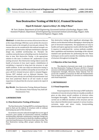 International Research Journal of Engineering and Technology (IRJET) e-ISSN: 2395-0056
Volume: 06 Issue: 04 | Apr 2019 www.irjet.net p-ISSN: 2395-0072
© 2019, IRJET | Impact Factor value: 7.211 | ISO 9001:2008 Certified Journal | Page 4067
Non Destructive Testing of Old R.C.C. Framed Structure
Dipali M. Kukade1, Apoorva Kitey2, Dr. Dilip P.Mase3
1M. Tech. Student, Department of Civil Engineering, Gurunanak Institute of technology, Nagpur, India.
2 Assistant Professor, Department of Civil Engineering, Gurunanak Institute of technology, Nagpur, India.
3Chartered Engineer, Nagpur, India.
---------------------------------------------------------------------***---------------------------------------------------------------------
Abstract - In India there are various old structures thatare
at the verge of damage. With due course of time the structure
becomes weak as the strength of concrete gets reduced. The
reasons that can be considered for this reduced strength are
poor quality of construction, impropermaintenance, improper
design mix, unskilled workmanship etc. Therefore the
condition and performance of building must be checked from
time to time. Non Destructive Testing is the appropriate
solution to this issue. It enhances the performance of any
existing structure. Non Destructive testing help to assess the
health of structure & how much repairs, rehabilitation &
retrofitting is required to bring back the structure in safe
stable condition. In this case study non destructive testing is
adopted to assess the condition and quality of concrete for 30
years old R.C.C. framed structure which is situated Nagpur.
Various NDT methods such as Rebound Hammer Test,
Ultrasonic pulse velocity test and Half cell potentiometer test
have been performed. Based on all test results & visual
inspections it is found that the structure needs to be repair &
retrofit.
Key Words: Non Destructive Testing, Rebound Hammer
Test, Ultrasonic Pulse Velocity Test, Half Cell
Potentiometer Test.
1.INTRODUCTION
1.1 Non Destructive Testing of Structure
The Non Destructive Testing(NDT)isatechniquethatare
used to find out the defects in structure with or without
destroying any part of the structure.
As weknow concrete reduced strength due to over age of
structure, poor quality of construction material, unskilled
workmanship, improper maintenance, improper design mix
etc. therefore it is necessary to check the condition, qualityof
concrete & performance of structure from time to time. The
Non Destructive testing offers proper solution for these
issues.
Non destructive testing offers significant advantages like,
defects can be detected without damaging or destroying the
part of structural components, the equipments are easy to
handle and it gives appropriate results with the help of NDT.
It requires to understand the various methods available,
their capabilities and limitations, knowledge of the relevant
standard and specification for performing the test. These
techniques can be used to monitor the reliability of the item
of structure throughout its design life.
1.2 Objective of the Case Study
The objective of present case study is to obtained
the Non Destructive Testing of 30 years old R.C.C. Framed
structure with Rebound Hammer Test to know the probable
Compressive Strength, Ultrasonic Pulse Velocity Test for
access the condition of structure & Half cell Potentiometer
Test to know the availability of corrosion in reinforcement
and visual inspection.
2. METHODOLOGY
2.1 Visual Inspection
Visual inspection is the first step in NDT method to
evaluation ofconcretestructurethatarevisuallyaccessible,it
gives an idea about overall condition of structure when
investigate thoroughly. The detail visual inspection were
carried out on different members of the structure and we
have observed Reinforcement exposed at various location,
corrosion, major and minor cracks, honeycombing,
deterioration of concrete etc.
 
