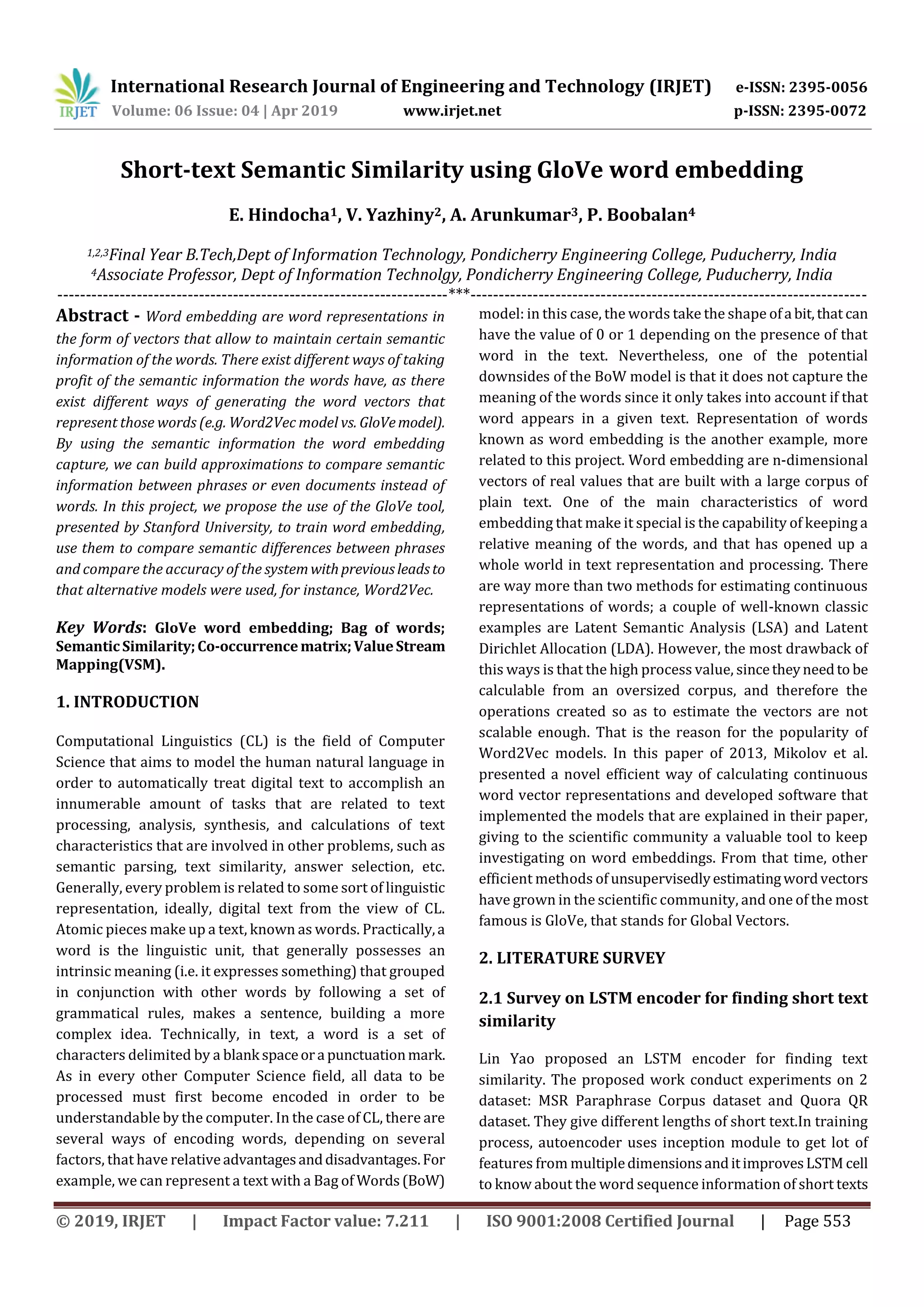International Research Journal of Engineering and Technology (IRJET) e-ISSN: 2395-0056
Volume: 06 Issue: 04 | Apr 2019 www.irjet.net p-ISSN: 2395-0072
© 2019, IRJET | Impact Factor value: 7.211 | ISO 9001:2008 Certified Journal | Page 553
Short-text Semantic Similarity using GloVe word embedding
E. Hindocha1, V. Yazhiny2, A. Arunkumar3, P. Boobalan4
1,2,3Final Year B.Tech,Dept of Information Technology, Pondicherry Engineering College, Puducherry, India
4Associate Professor, Dept of Information Technolgy, Pondicherry Engineering College, Puducherry, India
---------------------------------------------------------------------***----------------------------------------------------------------------
Abstract - Word embedding are word representations in
the form of vectors that allow to maintain certain semantic
information of the words. There exist different ways of taking
profit of the semantic information the words have, as there
exist different ways of generating the word vectors that
represent those words (e.g. Word2Vec model vs. GloVemodel).
By using the semantic information the word embedding
capture, we can build approximations to compare semantic
information between phrases or even documents instead of
words. In this project, we propose the use of the GloVe tool,
presented by Stanford University, to train word embedding,
use them to compare semantic differences between phrases
and compare the accuracy of the systemwithpreviousleadsto
that alternative models were used, for instance, Word2Vec.
Key Words: GloVe word embedding; Bag of words;
SemanticSimilarity;Co-occurrencematrix;ValueStream
Mapping(VSM).
1. INTRODUCTION
Computational Linguistics (CL) is the field of Computer
Science that aims to model the human natural language in
order to automatically treat digital text to accomplish an
innumerable amount of tasks that are related to text
processing, analysis, synthesis, and calculations of text
characteristics that are involved in other problems, such as
semantic parsing, text similarity, answer selection, etc.
Generally, every problem is related to some sort of linguistic
representation, ideally, digital text from the view of CL.
Atomic pieces make up a text, known as words. Practically,a
word is the linguistic unit, that generally possesses an
intrinsic meaning (i.e. it expresses something) that grouped
in conjunction with other words by following a set of
grammatical rules, makes a sentence, building a more
complex idea. Technically, in text, a word is a set of
characters delimited by a blank spaceora punctuationmark.
As in every other Computer Science field, all data to be
processed must first become encoded in order to be
understandable by the computer. In the case of CL, there are
several ways of encoding words, depending on several
factors, that have relativeadvantagesanddisadvantages.For
example, we can represent a text with a Bag of Words(BoW)
model: in this case, the words take the shape ofa bit,that can
have the value of 0 or 1 depending on the presence of that
word in the text. Nevertheless, one of the potential
downsides of the BoW model is that it does not capture the
meaning of the words since it only takes into account if that
word appears in a given text. Representation of words
known as word embedding is the another example, more
related to this project. Word embedding are n-dimensional
vectors of real values that are built with a large corpus of
plain text. One of the main characteristics of word
embedding that make it special is the capability of keeping a
relative meaning of the words, and that has opened up a
whole world in text representation and processing. There
are way more than two methods for estimating continuous
representations of words; a couple of well-known classic
examples are Latent Semantic Analysis (LSA) and Latent
Dirichlet Allocation (LDA). However, the most drawback of
this ways is that the high process value, sincetheyneedto be
calculable from an oversized corpus, and therefore the
operations created so as to estimate the vectors are not
scalable enough. That is the reason for the popularity of
Word2Vec models. In this paper of 2013, Mikolov et al.
presented a novel efficient way of calculating continuous
word vector representations and developed software that
implemented the models that are explained in their paper,
giving to the scientific community a valuable tool to keep
investigating on word embeddings. From that time, other
efficient methods of unsupervisedlyestimatingwordvectors
have grown in the scientific community, and one of the most
famous is GloVe, that stands for Global Vectors.
2. LITERATURE SURVEY
2.1 Survey on LSTM encoder for finding short text
similarity
Lin Yao proposed an LSTM encoder for finding text
similarity. The proposed work conduct experiments on 2
dataset: MSR Paraphrase Corpus dataset and Quora QR
dataset. They give different lengths of short text.In training
process, autoencoder uses inception module to get lot of
features from multipledimensionsanditimprovesLSTM cell
to know about the word sequence information of short texts
 