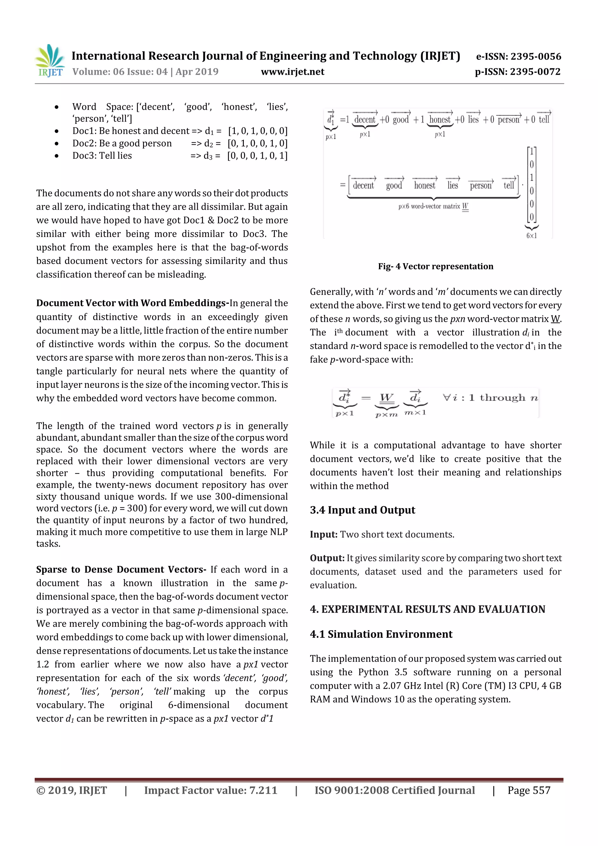 International Research Journal of Engineering and Technology (IRJET) e-ISSN: 2395-0056
Volume: 06 Issue: 04 | Apr 2019 www.irjet.net p-ISSN: 2395-0072
© 2019, IRJET | Impact Factor value: 7.211 | ISO 9001:2008 Certified Journal | Page 557
 Word Space: [‘decent’, ‘good’, ‘honest’, ‘lies’,
‘person’, ‘tell’]
 Doc1: Be honest and decent => d1 = [1, 0, 1, 0, 0, 0]
 Doc2: Be a good person => d2 = [0, 1, 0, 0, 1, 0]
 Doc3: Tell lies => d3 = [0, 0, 0, 1, 0, 1]
The documents do not share anywordssotheirdotproducts
are all zero, indicating that they are all dissimilar. But again
we would have hoped to have got Doc1 & Doc2 to be more
similar with either being more dissimilar to Doc3. The
upshot from the examples here is that the bag-of-words
based document vectors for assessing similarity and thus
classification thereof can be misleading.
Document Vector with Word Embeddings-In general the
quantity of distinctive words in an exceedingly given
document may be a little, little fraction of the entire number
of distinctive words within the corpus. So the document
vectors are sparse with more zeros than non-zeros. Thisisa
tangle particularly for neural nets where the quantity of
input layer neurons is the size of the incoming vector.Thisis
why the embedded word vectors have become common.
The length of the trained word vectors p is in generally
abundant, abundant smaller thanthesizeofthecorpusword
space. So the document vectors where the words are
replaced with their lower dimensional vectors are very
shorter – thus providing computational benefits. For
example, the twenty-news document repository has over
sixty thousand unique words. If we use 300-dimensional
word vectors (i.e. p = 300) for every word, we will cut down
the quantity of input neurons by a factor of two hundred,
making it much more competitive to use them in large NLP
tasks.
Sparse to Dense Document Vectors- If each word in a
document has a known illustration in the same p-
dimensional space, then the bag-of-words document vector
is portrayed as a vector in that same p-dimensional space.
We are merely combining the bag-of-words approach with
word embeddings to come back up with lower dimensional,
dense representations ofdocuments.Letustaketheinstance
1.2 from earlier where we now also have a px1 vector
representation for each of the six words ‘decent’, ‘good’,
‘honest’, ‘lies’, ‘person’, ‘tell’ making up the corpus
vocabulary. The original 6-dimensional document
vector d1 can be rewritten in p-space as a px1 vector d*1
Fig- 4 Vector representation
Generally, with ‘n’ words and ‘m’ documents we candirectly
extend the above. First we tend to get wordvectorsforevery
of these n words, so giving us the pxn word-vectormatrix W.
The ith document with a vector illustration di in the
standard n-word space is remodelled to the vector d*
i in the
fake p-word-space with:
While it is a computational advantage to have shorter
document vectors, we’d like to create positive that the
documents haven’t lost their meaning and relationships
within the method
3.4 Input and Output
Input: Two short text documents.
Output: It gives similarity score bycomparing twoshorttext
documents, dataset used and the parameters used for
evaluation.
4. EXPERIMENTAL RESULTS AND EVALUATION
4.1 Simulation Environment
The implementation of our proposedsystemwascarriedout
using the Python 3.5 software running on a personal
computer with a 2.07 GHz Intel (R) Core (TM) I3 CPU, 4 GB
RAM and Windows 10 as the operating system.
 
