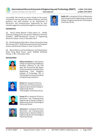 International Research Journal of Engineering and Technology (IRJET) e-ISSN: 2395-0056
Volume: 06 Issue: 04 | Apr 2019 www.irjet.net p-ISSN: 2395-0072
© 2019, IRJET | Impact Factor value: 7.211 | ISO 9001:2008 Certified Journal | Page 4335
successfully. We extend our sincere thanks to the project
coordinator and our guide Ms. Sithara Krishnan, Assistant
professor and staff members of the Department of
Electronics and Communication Engineering for their
valuable suggestions and help throughout our project work.
REFERENCES
[1] Hiral S. Doshi, Minesh S. Shah, Umair S A. Shaikh,
Internet of things (IoT): Inte-gration of Blynk for Domestic
Usability", VJER-Vishwakarma Journal of Engineering
Research, Volume 1 Issue 4, December 2017.
[2] Tejal Deshpande, Nitin Ahire, Home AutomationUsing
the Concept of IoT", IJCSN International Journal ofComputer
Science and Network, Volume 5, Issue 3, June 2016.
[3] Bharat Bohara and Sunil Maharjan, IoT Based Smart
Home Using Blynk Frame- work", ZERONE SCHOLAR,
Volume. 1, NO. 1, November 2016.
BIOGRAPHIES
Sithara Krishnan is with Ammini
College of engineering,Palakkadas
Assistant professor in the ECE
dept. She received the B.E degree
in InstrumentationandElectronics
Engineering from Bangalore
Institute of Technology. M.E in
VLSI Design from SasurieAcademy
of Engineering Coimbatore
Princy S is doing her B.Tech in
Electronics and Communication
Engineering at Ammini College of
Engineering, Kerala
Technological University, Kerala.
Aiswarya C is doing her B.Tech in
Electronics and Communication
Engineering at Ammini College of
Engineering, Kerala Technological
University, Kerala
4th
Author
Photo
3rd
Author
Photo
4th
Author
Photo
Varun K S is doing his B.Tech in
Electronics and Communication
Engineering at Ammini College of
Engineering, Kerala Technological
University, Kerala
Sujith A H is doing his B.Tech in Electronics
and Communication Engineering at Ammini
College of Engineering, Kerala Technological
University, Kerala
 