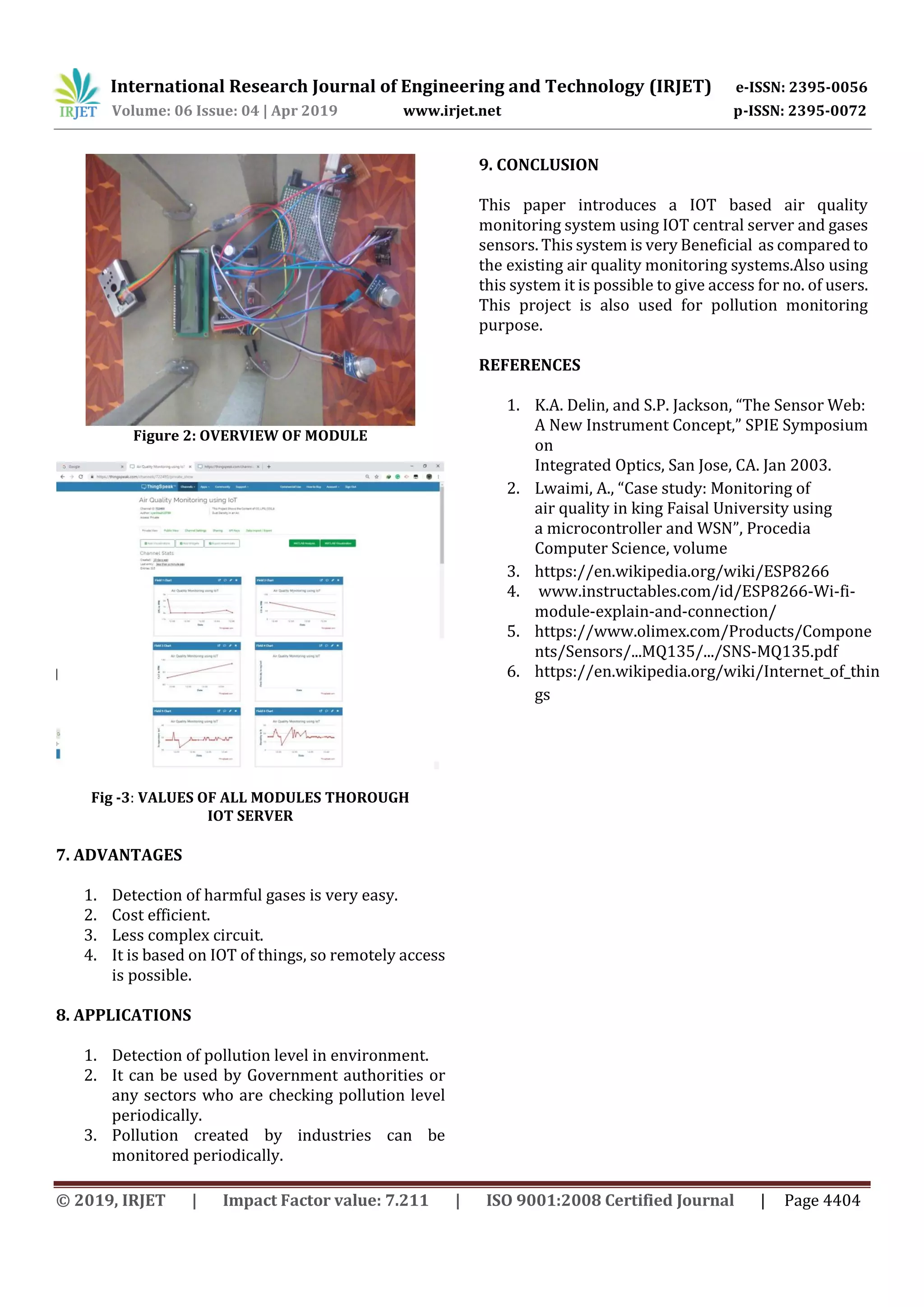 International Research Journal of Engineering and Technology (IRJET) e-ISSN: 2395-0056
Volume: 06 Issue: 04 | Apr 2019 www.irjet.net p-ISSN: 2395-0072
© 2019, IRJET | Impact Factor value: 7.211 | ISO 9001:2008 Certified Journal | Page 4404
Figure 2: OVERVIEW OF MODULE
Fig -3: VALUES OF ALL MODULES THOROUGH
IOT SERVER
7. ADVANTAGES
1. Detection of harmful gases is very easy.
2. Cost efficient.
3. Less complex circuit.
4. It is based on IOT of things, so remotely access
is possible.
8. APPLICATIONS
1. Detection of pollution level in environment.
2. It can be used by Government authorities or
any sectors who are checking pollution level
periodically.
3. Pollution created by industries can be
monitored periodically.
9. CONCLUSION
This paper introduces a IOT based air quality
monitoring system using IOT central server and gases
sensors. This system is very Beneficial as compared to
the existing air quality monitoring systems.Also using
this system it is possible to give access for no. of users.
This project is also used for pollution monitoring
purpose.
REFERENCES
1. K.A. Delin, and S.P. Jackson, “The Sensor Web:
A New Instrument Concept,” SPIE Symposium
on
Integrated Optics, San Jose, CA. Jan 2003.
2. Lwaimi, A., “Case study: Monitoring of
air quality in king Faisal University using
a microcontroller and WSN”, Procedia
Computer Science, volume
3. https://en.wikipedia.org/wiki/ESP8266
4. www.instructables.com/id/ESP8266-Wi-fi-
module-explain-and-connection/
5. https://www.olimex.com/Products/Compone
nts/Sensors/...MQ135/.../SNS-MQ135.pdf
6. https://en.wikipedia.org/wiki/Internet_of_thin
gs
 