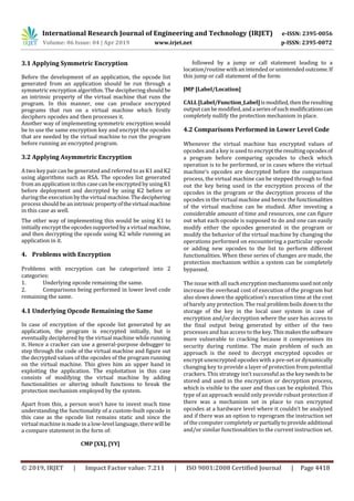 International Research Journal of Engineering and Technology (IRJET) e-ISSN: 2395-0056
Volume: 06 Issue: 04 | Apr 2019 www.irjet.net p-ISSN: 2395-0072
© 2019, IRJET | Impact Factor value: 7.211 | ISO 9001:2008 Certified Journal | Page 4418
3.1 Applying Symmetric Encryption
Before the development of an application, the opcode list
generated from an application should be run through a
symmetric encryption algorithm. The deciphering should be
an intrinsic property of the virtual machine that runs the
program. In this manner, one can produce encrypted
programs that run on a virtual machine which firstly
deciphers opcodes and then processes it.
Another way of implementing symmetric encryption would
be to use the same encryption key and encrypt the opcodes
that are needed by the virtual machine to run the program
before running an encrypted program.
3.2 Applying Asymmetric Encryption
A two key paircan be generated and referred to as K1 andK2
using algorithms such as RSA. The opcodes list generated
from an application in this case can be encrypted by usingK1
before deployment and decrypted by using K2 before or
during the execution by the virtual machine.Thedeciphering
process should be anintrinsicpropertyofthevirtualmachine
in this case as well.
The other way of implementing this would be using K1 to
initially encrypt the opcodessupported by a virtual machine,
and then decrypting the opcode using K2 while running an
application in it.
4. Problems with Encryption
Problems with encryption can be categorized into 2
categories:
1. Underlying opcode remaining the same.
2. Comparisons being performed in lower level code
remaining the same.
4.1 Underlying Opcode Remaining the Same
In case of encryption of the opcode list generated by an
application, the program is encrypted initially, but is
eventually deciphered by the virtual machine while running
it. Hence a cracker can use a general-purpose debugger to
step through the code of the virtual machine and figure out
the decrypted values of the opcodes of the program running
on the virtual machine. This gives him an upper hand in
exploiting the application. The exploitation in this case
consists of modifying the virtual machine by adding
functionalities or altering inbuilt functions to break the
protection mechanism employed by the system.
Apart from this, a person won’t have to invest much time
understanding the functionality of a custom-built opcode in
this case as the opcode list remains static and since the
virtual machineis made in a low-levellanguage, there willbe
a compare statement in the form of:
CMP [XX], [YY]
followed by a jump or call statement leading to a
location/routine with an intended or unintended outcome.If
this jump or call statement of the form:
JMP [Label/Location]
CALL[Label/Function_Label]ismodified,thentheresulting
outputcan be modified,andaseriesofsuchmodificationscan
completely nullify the protection mechanism in place.
4.2 Comparisons Performed in Lower Level Code
Whenever the virtual machine has encrypted values of
opcodes and a key is used to encrypttheresultingopcodesof
a program before comparing opcodes to check which
operation is to be performed, or in cases where the virtual
machine’s opcodes are decrypted before the comparison
process, the virtual machine can be stepped through to find
out the key being used in the encryption process of the
opcodes in the program or the decryption process of the
opcodes in the virtual machine and hence the functionalities
of the virtual machine can be studied. After investing a
considerable amount of time and resources, one can figure
out what each opcode is supposed to do and one can easily
modify either the opcodes generated in the program or
modify the behavior of the virtual machine by changing the
operations performed on encountering a particular opcode
or adding new opcodes to the list to perform different
functionalities. When these series of changes are made, the
protection mechanism within a system can be completely
bypassed.
The issue with all suchencryption mechanismsusednotonly
increase the overhead cost of execution of the program but
also slows down the application’s execution time at the cost
of barely any protection. The real problem boils down to the
storage of the key in the local user system in case of
encryption and/or decryption where the user has access to
the final output being generated by either of the two
processes and has access to the key. Thismakesthesoftware
more vulnerable to cracking because it compromises its
security during runtime. The main problem of such an
approach is the need to decrypt encrypted opcodes or
encrypt unencrypted opcodes with a pre-set or dynamically
changing key to provide a layer of protection from potential
crackers. This strategy isn’t successful as the keyneedsto be
stored and used in the encryption or decryption process,
which is visible to the user and thus can be exploited. This
type of an approach would only provide robust protection if
there was a mechanism set in place to run encrypted
opcodes at a hardware level where it couldn’t be analyzed
and if there was an option to reprogram the instruction set
of the computer completely orpartiallytoprovideadditional
and/or similar functionalities to the current instruction set.
 