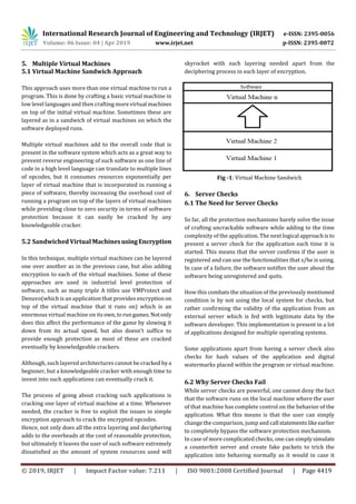 International Research Journal of Engineering and Technology (IRJET) e-ISSN: 2395-0056
Volume: 06 Issue: 04 | Apr 2019 www.irjet.net p-ISSN: 2395-0072
© 2019, IRJET | Impact Factor value: 7.211 | ISO 9001:2008 Certified Journal | Page 4419
5. Multiple Virtual Machines
5.1 Virtual Machine Sandwich Approach
This approach uses more than one virtual machine to run a
program. This is done by crafting a basic virtual machine in
low level languages and then crafting more virtual machines
on top of the initial virtual machine. Sometimes these are
layered as in a sandwich of virtual machines on which the
software deployed runs.
Multiple virtual machines add to the overall code that is
present in the software system which acts as a great way to
prevent reverse engineering of such software as one line of
code in a high level language can translate to multiple lines
of opcodes, but it consumes resources exponentially per
layer of virtual machine that is incorporated in running a
piece of software, thereby increasing the overhead cost of
running a program on top of the layers of virtual machines
while providing close to zero security in terms of software
protection because it can easily be cracked by any
knowledgeable cracker.
5.2 Sandwiched Virtual MachinesusingEncryption
In this technique, multiple virtual machines can be layered
one over another as in the previous case, but also adding
encryption to each of the virtual machines. Some of these
approaches are used in industrial level protection of
software, such as many triple A titles use VMProtect and
Denuvo(which is an application that provides encryption on
top of the virtual machine that it runs on) which is an
enormous virtual machine on its own,torungames.Notonly
does this affect the performance of the game by slowing it
down from its actual speed, but also doesn’t suffice to
provide enough protection as most of these are cracked
eventually by knowledgeable crackers.
Although, such layered architectures cannot be cracked bya
beginner, but a knowledgeable cracker with enough time to
invest into such applications can eventually crack it.
The process of going about cracking such applications is
cracking one layer of virtual machine at a time. Whenever
needed, the cracker is free to exploit the issues in simple
encryption approach to crack the encrypted opcodes.
Hence, not only does all the extra layering and deciphering
adds to the overheads at the cost of reasonable protection,
but ultimately it leaves the user of such software extremely
dissatisfied as the amount of system resources used will
skyrocket with each layering needed apart from the
deciphering process in each layer of encryption.
Fig -1: Virtual Machine Sandwich
6. Server Checks
6.1 The Need for Server Checks
So far, all the protection mechanisms barely solve the issue
of crafting uncrackable software while adding to the time
complexity of the application. The next logical approachisto
present a server check for the application each time it is
started. This means that the server confirms if the user is
registered and can use the functionalities that s/he is using.
In case of a failure, the software notifies the user about the
software being unregistered and quits.
How this combats the situation of the previously mentioned
condition is by not using the local system for checks, but
rather confirming the validity of the application from an
external server which is fed with legitimate data by the
software developer. This implementation is present in a lot
of applications designed for multiple operating systems.
Some applications apart from having a server check also
checks for hash values of the application and digital
watermarks placed within the program or virtual machine.
6.2 Why Server Checks Fail
While server checks are powerful, one cannot deny the fact
that the software runs on the local machine where the user
of that machine has complete control on the behavior of the
application. What this means is that the user can simply
change the comparison, jump and call statementslikeearlier
to completely bypass the software protection mechanism.
In case of more complicated checks, one can simplysimulate
a counterfeit server and create fake packets to trick the
application into behaving normally as it would in case it
 