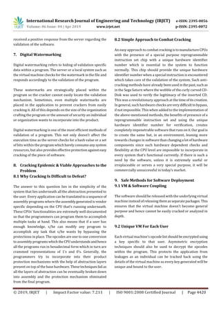 International Research Journal of Engineering and Technology (IRJET) e-ISSN: 2395-0056
Volume: 06 Issue: 04 | Apr 2019 www.irjet.net p-ISSN: 2395-0072
© 2019, IRJET | Impact Factor value: 7.211 | ISO 9001:2008 Certified Journal | Page 4420
received a positive response from the server regarding the
validation of the software.
7. Digital Watermarking
Digital watermarking refers to hiding of validation specific
data within a program. The server or a local system such as
the virtual machine checks for the watermark in the file and
responds accordingly to the validation of the program.
These watermarks are strategically placed within the
program so the cracker cannot easily locate the validation
mechanism. Sometimes, even multiple watermarks are
placed in the application to prevent crackers from easily
cracking it. All of this depends on the size of the organization
crafting the program or the amount of security an individual
or organization wants to incorporate into the product.
Digital watermarking is one of the most efficient methods of
validation of a program. This not only doesn’t affect the
execution time as the server checks for a hash value or a set
of bits within the program whichbarelyconsumeanysystem
resources, but also provideseffectiveprotectionagainsteasy
cracking of the piece of software.
8. Cracking Epidemic & Viable Approaches to the
Problem
8.1 Why Cracking Is Difficult to Defeat?
The answer to this question lies in the simplicity of the
system that lies underneath all the abstraction presented to
the user. Every application can betranslatedtoa sequenceof
assembly programs where theassemblygeneratedisvendor
specific depending on the CPU that’s running underneath.
These CPUs’ functionalities are extremely well documented
so that the programmers can program them to accomplish
multiple tasks at hand. This also means that if a user has
enough knowledge, s/he can modify any program to
accomplish any task that s/he wants by bypassing the
protections in place. The opcodes are one to one conversion
to assembly programswhich theCPUunderstandsandhence
all the programs run in hexadecimal form which in turn are
crammed representations of 1’s and 0’s. Generally, the
programmers try to incorporate into their product
protection mechanisms with the help of abstraction layers
present on top of the base hardware.Thesetechniquesfail as
all the layers of abstraction can be eventually broken down
into assembly and the protection mechanism eliminated
from the final program.
8.2 Simple Approach to Combat Cracking
An easy approach to combatcrackingistomanufactureCPUs
with the presence of a special purpose reprogrammable
instruction set chip with a unique hardware identifier
number which is essential to the system to function
normally. This chip should provide the unique hardware
identifier number when a special instruction is encountered
which takes care of the validation of the system. Such anti-
cracking methods have alreadybeenusedinthepast,suchas
in the Sega Saturn where the wobble of the curly carved CD-
Disk was used to verify the legitimacy of the inserted CD.
This was a revolutionary approach at the timeofitscreation.
In general, such hardware checksareverydifficulttobypass,
if not impossible. This when added to the implementation of
the above-mentioned methods, the benefits of presence of a
reprogrammable instruction set and using the unique
hardware identifier number for verification, creates
completely impenetrable software thatrunsonit.Ourgoal is
to create the same but, in an environment, leaning more
towards changes in softwarethanchanginga lotofhardware
components since such hardware dependent checks and
flexibility at the CPU level are impossible to incorporate in
every system that’s functional currently. If there is such a
need by the software, unless it is extremely useful or
irreplaceable or serves a very special purpose, it will be
commercially unsuccessful in today’s market.
9. Safe Methods for Software Deployment
9.1 VM & Software Coupling
The software should be released with the underlying virtual
machine insteadof releasing themasseparatepackages.This
ensures that the virtual machine doesn’t become general
purpose and hence cannot be easily cracked or analyzed in
depth.
9.2 Unique VM For Each User
Each virtual machine’s opcodelistshouldbe encryptedusing
a key specific to that user. Asymmetric encryption
techniques should also be used to decrypt the opcodes
within the program. This protects the application from
leakages as an individual can be tracked back using the
details of the virtual machine as every key generated will be
unique and bound to the user.
 