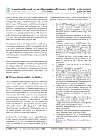 International Research Journal of Engineering and Technology (IRJET) e-ISSN: 2395-0056
Volume: 06 Issue: 04 | Apr 2019 www.irjet.net p-ISSN: 2395-0072
© 2019, IRJET | Impact Factor value: 7.211 | ISO 9001:2008 Certified Journal | Page 4422
license of the user while the virus technology implemented
can delete the files from the system. Performing thisillegally
is a huge task but it can easily be implemented in the form of
a driver in case of Windows, responsible for monitoring the
applications in question and performing ring 0 level
operations if needed to sanitize the program and the virtual
machine. The rootkit should then delete itself from the
system to avoid getting analyzed. This rootkit should be
updated regularly to avoid being detected by anti-malwares
or by other users interested to analyze the program who are
aware of the presence of the rootkit as well.
To implement this in an illegal manner would mean
exploiting operating system specific routines which in itself
is a reverse engineering challenge but is possible as
discussed in the previous sections as the operatingsystem is
just a piece of software running on the CPU which can be
analyzed in parts and the underlying meaning extractedand
evaluated together.
Some of the common steps of creating a rootkit includes, but
is not limited to infecting the bootloader, altering thesystem
call table, modifying the kernel. These acts are however
illegal and hence one should stick tolegitimatedriversigning
techniques whenever required to gain ring 0 access to a
windows machine.
11. A Unique Approach to Solve the Problem
Let PRs denote the server’s private key and PUs denote the
server’s public key for client C. Let K denote the key of the
hardware dongle which is essential for this approach. Let
O(X) denote the application of obfuscation operation on X
and ox1....oxn denote the unique obfuscated outputs resulting
from such an operation where ox is obfuscated versionofthe
software X. Let S denote the software and let V denote the
virtual machine that the software runs on. Let l1...ln be the
lines of code of the software S in opcode format. Let O(V)
produce p outputs in the form of ov1...ovp. Let YV denote the
number of obfuscations per operation executed in the
software. If p>n then we set YV = ⌊p/n⌋, else we set YV = 1. Let
V be initially in the form of ovd where d ≥ 1 and d ≤ p and ovd is
the longest possible code length of V amongst its p
obfuscated forms that are possible/present.
Constraints: The user U will have to own a copyofthedongle
in order to run the software S. Initially, the server’sdatabase
contains PRs, PUs, K, V and S. The user initially doesn’t have S,
V and PUs, however he has the dongle in which key K is
stored.
The following steps are performed in order to execute the
program securely and to prevent it from being cracked:
1. C sends K(HWIDdongle) to the server to match it with
the server’s entry of HWID where HWID refers to
the unique hardware identifier number and
K(HWIDdongle) denotes encryption of the unique
hardware identifier number of the dongle with
dongle key K.
2. The program continues execution if the HWID
matches with the server’s entry of HWID.Otherwise
the program execution stops and the license for C is
cancelled.
3. C receives V in the form of PRs(K(V)) where K(V)
represents the encryption of V’s opcodes using
dongle key K and PRs(K(V)) represents the
encryption of K(V) by private key of the server PRs.
4. C receives the PUs in the form of K(PUs) where
K(PUs) represents encryption of PUs using dongle
key K.
5. C forwards the K(PUs) to the dongle where the
operation K-1(K(PUs)) occurs and results in PUs
which is then stored by C for the next few
operations.
6. C receives l1 from the server in the form of
PRs(K(l1)).
7. C decrypts it using PUs to acquire K(l1).
8. C decrypts PRs(K(V)) using PUs to acquire K(V)
where K(V) is V in the obfuscated form ovd andcheck
for opcodes are encrypted in the form of K(Opcode).
9. The opcode for which K(V) matches with K(l1) is
executed and if there is any reply R for the server
for the same execution, it is encrypted with PUs(R)
and sent to the server where it is decrypted and the
next line of code l2 is evaluated based on R.
10. C sends K(HWIDdongle) to the server to match it with
the server’s entry of HWID where if it matches, the
program execution continues further, else the C’s
license is cancelled and program execution ends.
11. The server sends the new dongle key K1 in the form
of PRs(K(K1)).
12. This is decrypted by C to K(K1) and is forwarded to
the dongle where K-1(K(K1)) occurs and K’s
definition is updated using the rule K = K1.
13. Dongle sends a key successfully set message to C
which is then forwarded to the server.
14. The server then updates PRs, PUs and K to PRs1, PUs1
and K1 respectively.
15. The server then performs O(V) XV times and sends
new V definitions in the form of PRs1(K1(V)).
16. C updates the definitions of V by using a technique
called Self-modification of Code as explained in the
next section.
17. C receives new PUs1 from the server in the form of
K1(PUs1).
 