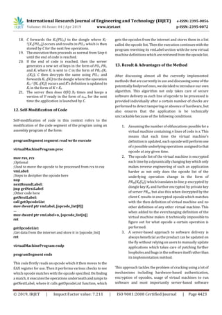 International Research Journal of Engineering and Technology (IRJET) e-ISSN: 2395-0056
Volume: 06 Issue: 04 | Apr 2019 www.irjet.net p-ISSN: 2395-0072
© 2019, IRJET | Impact Factor value: 7.211 | ISO 9001:2008 Certified Journal | Page 4423
18. C forwards the K1(PUs1) to the dongle where K1
-
1(K1(PUs1)) occurs and results in PUs1 which is then
stored by C for the next few operations.
19. The execution then proceeds as normal from Step 6
until the end of code is reached.
20. If the end of code is reached, then the server
generates a new set of keys in the form of PUi, PRi,
and Ki where Ki is sent to C in the form of PRi-1(Ki-
1(Ki)). C then decrypts the same using PUi-1 and
forwards Ki-1(Ki) to the dongle where the operation
Ki-1
-1(Ki-1(Ki)) occurs and K’s definition is updated to
Ki in the form of K = Ki.
21. The server then does O(V) XV times and keeps a
version of V ready in the form of ovm for the next
time the application is launched by C.
12. Self-Modification of Code
Self-modification of code in this context refers to the
modification of the code segment of the program using an
assembly program of the form:
programSegment segment read write execute
virtualMachineProgram proc
mov rax, rcx
;Optional
;Used to move the opcode to be processed from rcx to rax
vmLabel:
;Steps to decipher the opcode here
nop
nextRoundLabel:
jmp getNextLabel
;Other code here
getNextLabel:
call getOpcodeList
mov dword ptr vmLabel, [opcode_list[0]]
…
mov dword ptr vmLabel+n, [opcode_list[n]]
ret
getOpcodeList:
;Get data from the internet and store it in [opcode_list]
ret
virtualMachineProgram endp
programSegment ends
This code firstly reads an opcode which it then moves to the
EAX register for use. Then it performs various checks to see
which opcode matches with the opcode specified.Onfinding
a match, it executes the operations underneath andjumpsto
getNextLabel, where it calls getOpcodeList function, which
gets the opcodes from the internet and stores them in a list
called the opcode list. Then the execution continueswith the
program rewriting its vmLabel section with the new virtual
machine definitions whichareretrievedfromtheopcodelist.
13. Result & Advantages of the Method
After discussing almost all the currently implemented
methods that are currently in use and discussingsomeof the
potentially foolproof ones, we decided to introduce our own
algorithm. This algorithm not only takes care of secure
software delivery as each line of opcode to be processed is
provided individually after a certain number of checks are
performed to detect tampering or absence of hardware, but
also ensures that the application is be technically
uncrackable because of the following conditions:
1. Assuming the number of obfuscations possiblefora
virtual machine containing n lines of code is x. This
means that each time the virtual machine’s
definition is updated, each opcode will performone
of x possible underlying operations assigned tothat
opcode at any given time.
2. The opcode list of the virtual machine is encrypted
each time by a dynamicallychangingkey whichonly
makes reverse engineering of such an application
harder as not only does the opcode list of the
underlying operation change in the form of
PRsp(Kp(lp)) which translates to line p encrypted by
dongle key Kp and further encrypted by private key
of server PRsp, but also this when decrypted by the
client C results in encrypted opcode which matches
with the then definition of virtual machine and no
other definition of any other virtual machine. This
when added to the everchanging definition of the
virtual machine makes it technically impossible to
figure out for what opcode a certain operation is
performed.
3. A server-based approach to software delivery is
always beneficial as the product can be updated on
the fly without relying on users to manually update
applications which takes care of patching further
loopholes and bugs in the softwareitselfratherthan
its implementation method.
This approach tackles the problem of cracking using a lot of
mechanisms including hardware-based authentication,
encryption of opcodes, usage of virtual machines to run
software and most importantly server-based software
 