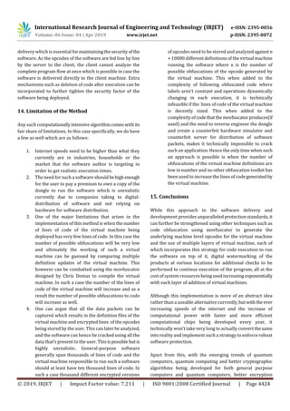 International Research Journal of Engineering and Technology (IRJET) e-ISSN: 2395-0056
Volume: 06 Issue: 04 | Apr 2019 www.irjet.net p-ISSN: 2395-0072
© 2019, IRJET | Impact Factor value: 7.211 | ISO 9001:2008 Certified Journal | Page 4424
delivery which is essential formaintainingthesecurityof the
software. As the opcodes of the software are fed line by line
by the server to the client, the client cannot analyze the
complete program flow at once which is possible in case the
software is delivered directly to the client machine. Extra
mechanisms such as deletion of code after execution can be
incorporated to further tighten the security factor of the
software being deployed.
14. Limitation of the Method
Any such computationallyintensivealgorithmcomeswithits
fair share of limitations. In this case specifically, we do have
a few as well which are as follows:
1. Internet speeds need to be higher than what they
currently are in industries, households or the
market that the software author is targeting in
order to get realistic execution times.
2. The need for such a software should behighenough
for the user to pay a premium to own a copy of the
dongle to run the software which is unrealistic
currently due to companies taking to digital-
distribution of software and not relying on
hardware for software distribution.
3. One of the major limitations that arises in the
implementation of this method is when the number
of lines of code of the virtual machine being
deployed has very few lines of code. In this case the
number of possible obfuscations will be very low
and ultimately the working of such a virtual
machine can be guessed by comparing multiple
definition updates of the virtual machine. This
however can be combatted using the movfuscator
designed by Chris Domas to compile the virtual
machine. In such a case the number of the lines of
code of the virtual machine will increase and as a
result the number of possible obfuscations to code
will increase as well.
4. One can argue that all the data packets can be
captured which results in the definition files of the
virtual machine and encrypted lines of the opcodes
being stored by the user. This can later be analyzed,
and the software can hence be cracked using all the
data that’s present to the user. Thisispossible butis
highly unrealistic. General-purpose software
generally span thousands of lines of code and the
virtual machine responsible to run such a software
should at least have ten thousand lines of code. In
such a case thousand different encrypted versions
of opcodes need to be stored and analyzedagainstn
× 10000 different definitions of the virtual machine
running the software where n is the number of
possible obfuscations of the opcode generated by
the virtual machine. This when added to the
complexity of following obfuscated code where
labels aren’t constant and operations dynamically
changing in each execution, it is technically
infeasible if the lines of code of the virtual machine
is decently sized. This when added to the
complexity ofcodethatthe movfuscatorproduces(if
used) and the need to reverse engineer the dongle
and create a counterfeit hardware simulator and
counterfeit server for distribution of software
packets, makes it technically impossible to crack
such an application. Hence the only time when such
an approach is possible is when the number of
obfuscations of the virtual machine definitions are
low in number and no other obfuscation toolkit has
been used to increase the lines of codegenerated by
the virtual machine.
While this approach to the software delivery and
development provides unparalleled protection standards, it
can further be strengthened using other techniques such as
code obfuscation using movfuscator to generate the
underlying machine level opcodes for the virtual machine
and the use of multiple layers of virtual machine, each of
which incorporates this strategy for code execution to run
the software on top of it, digital watermarking of the
products at various locations for additional checks to be
performed to continue execution of the program, all at the
cost of system resourcesbeingusedincreasingexponentially
with each layer of addition of virtual machines.
Although this implementation is more of an abstract idea
rather than a useable alternative currently,butwiththe ever
increasing speeds of the internet and the increase of
computational power with faster and more efficient
computational chips being developed every year, it
technically won’t take very long to actually convertthesame
into reality and implement such a strategy to enforce robust
software protection.
Apart from this, with the emerging trends of quantum
computers, quantum computing and better cryptographic
algorithms being developed for both general purpose
computers and quantum computers, better encryption
15. Conclusions
 