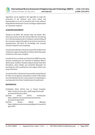 International Research Journal of Engineering and Technology (IRJET) e-ISSN: 2395-0056
Volume: 06 Issue: 04 | Apr 2019 www.irjet.net p-ISSN: 2395-0072
© 2019, IRJET | Impact Factor value: 7.211 | ISO 9001:2008 Certified Journal | Page 4425
algorithms can be applied to this algorithm to make the
protection of the software even more robust and
impenetrable at no cost of execution time of the software
being affected whatsoever if such a strategy is implemented
on a quantum computer.
ACKNOWLEDGEMENT
Thanks to my father, Mr. Soumya Laha, my mother, Mrs.
Sima Laha and my uncle, Mr. Soumya Mitra for introducing
me to the fascinating world of computers and providing all
the necessary support throughout my journey towards my
inquisitiveness and thirst for knowledge and curiosity
towards computers and computing.
I would especially like to thank mymentorMs.Surbhifor her
continuous support and guidance without which this paper
would never have been complete.
I would also love to thank my friends from SRM University,
Haryana including but not restricted to Shubham Mishra,
Akash James, Anubhav Chauhan, Rupesh Anand, Ishan Roy
Choudhury, Amrit Shukla and Archirekh Majumder for
providing me with unending love and support while I was
away from home.
I would also like to thank each of my teachersand professors
for their encouragement and guidance which really helped
me in diving deep into the various aspects of computing at a
much granular level than I initially knew of understood.
REFERENCES
[1] Stephen Dolan (2013) mov is Turing Complete.
https://www.cl.cam.ac.uk/~sd601/papers/mov.pdf.
Accessed 20 February 2019.
[2] Chris Domas (2015) movfuscator.
https://github.com/xoreaxeaxeax/movfuscator.
Accessed 18 April 2019.
[3] Chris Domas (2015) REpsych.
https://github.com/xoreaxeaxeax/REpsych.Accessed18
April 2019.
 