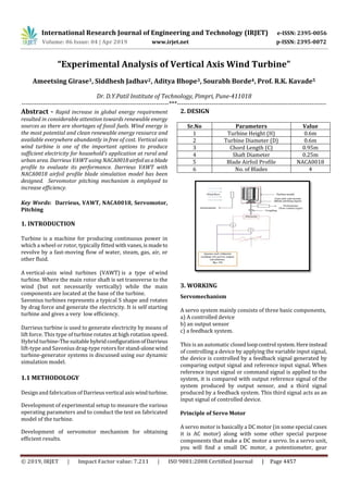 International Research Journal of Engineering and Technology (IRJET) e-ISSN: 2395-0056
Volume: 06 Issue: 04 | Apr 2019 www.irjet.net p-ISSN: 2395-0072
© 2019, IRJET | Impact Factor value: 7.211 | ISO 9001:2008 Certified Journal | Page 4457
“Experimental Analysis of Vertical Axis Wind Turbine”
Ameetsing Girase1, Siddhesh Jadhav2, Aditya Bhope3, Sourabh Borde4, Prof. R.K. Kavade5
Dr. D.Y.Patil Institute of Technology, Pimpri, Pune-411018
---------------------------------------------------------------------***----------------------------------------------------------------------
Abstract - Rapid increase in global energy requirement
resulted in considerable attention towards renewable energy
sources as there are shortages of fossil fuels. Wind energy is
the most potential and clean renewable energy resource and
available everywhere abundantly in free of cost. Vertical axis
wind turbine is one of the important options to produce
sufficient electricity for household’s application at rural and
urban area. Darrieus VAWT using NACA0018airfoilasablade
profile to evaluate its performance. Darrieus VAWT with
NACA0018 airfoil profile blade simulation model has been
designed. Servomotor pitching mechanism is employed to
increase efficiency.
Key Words: Darrieus, VAWT, NACA0018, Servomotor,
Pitching
1. INTRODUCTION
Turbine is a machine for producing continuous power in
which a wheel or rotor, typically fitted withvanes,ismadeto
revolve by a fast-moving flow of water, steam, gas, air, or
other fluid.
A vertical-axis wind turbines (VAWT) is a type of wind
turbine. Where the main rotor shaft is set transverse to the
wind (but not necessarily vertically) while the main
components are located at the base of the turbine.
Savonius turbines represents a typical S shape and rotates
by drag force and generate the electricity. It is self starting
turbine and gives a very low efficiency.
Darrieus turbine is used to generate electricity by means of
lift force. This type of turbine rotates at high rotation speed.
Hybrid turbine-Thesuitable hybridconfigurationofDarrieus
lift-type and Savonius drag-type rotors for stand-alone wind
turbine-generator systems is discussed using our dynamic
simulation model.
1.1 METHODOLOGY
Design and fabrication of Darrieusvertical axiswindturbine.
Development of experimental setup to measure the various
operating parameters and to conduct the test on fabricated
model of the turbine.
Development of servomotor mechanism for obtaining
efficient results.
2. DESIGN
Sr.No Parameters Value
1 Turbine Height (H) 0.6m
2 Turbine Diameter (D) 0.6m
3 Chord Length (C) 0.95m
4 Shaft Diameter 0.25m
5 Blade Airfoil Profile NACA0018
6 No. of Blades 4
3. WORKING
Servomechanism
A servo system mainly consists of three basic components,
a) A controlled device
b) an output sensor
c) a feedback system.
This is an automatic closedloopcontrol system.Hereinstead
of controlling a device by applying the variable input signal,
the device is controlled by a feedback signal generated by
comparing output signal and reference input signal. When
reference input signal or command signal is applied to the
system, it is compared with output reference signal of the
system produced by output sensor, and a third signal
produced by a feedback system. This third signal acts as an
input signal of controlled device.
Principle of Servo Motor
A servo motor is basically a DC motor (in some special cases
it is AC motor) along with some other special purpose
components that make a DC motor a servo. In a servo unit,
you will find a small DC motor, a potentiometer, gear
 