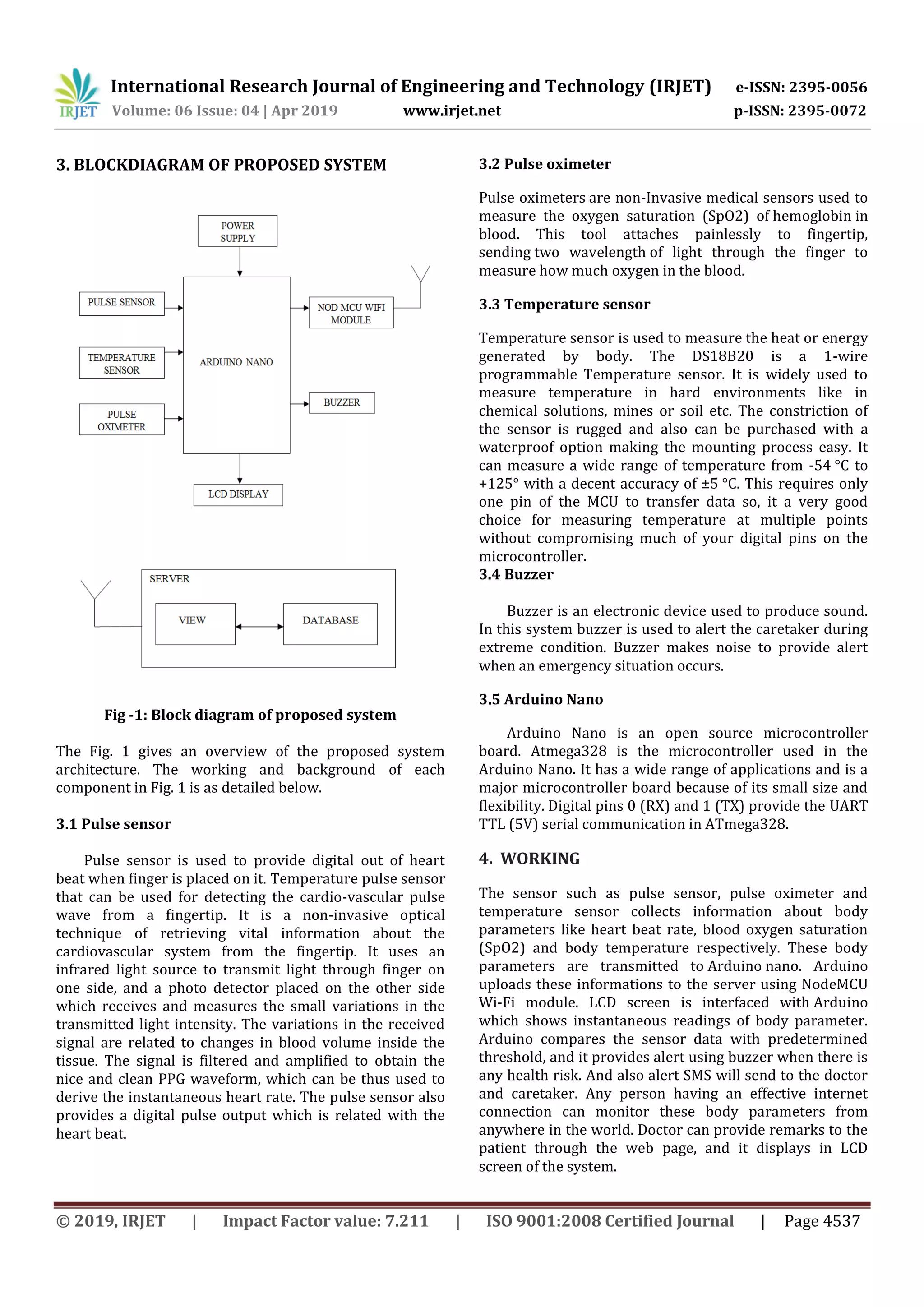 International Research Journal of Engineering and Technology (IRJET) e-ISSN: 2395-0056
Volume: 06 Issue: 04 | Apr 2019 www.irjet.net p-ISSN: 2395-0072
© 2019, IRJET | Impact Factor value: 7.211 | ISO 9001:2008 Certified Journal | Page 4537
3. BLOCKDIAGRAM OF PROPOSED SYSTEM
Fig -1: Block diagram of proposed system
The Fig. 1 gives an overview of the proposed system
architecture. The working and background of each
component in Fig. 1 is as detailed below.
3.1 Pulse sensor
Pulse sensor is used to provide digital out of heart
beat when finger is placed on it. Temperature pulse sensor
that can be used for detecting the cardio-vascular pulse
wave from a fingertip. It is a non-invasive optical
technique of retrieving vital information about the
cardiovascular system from the fingertip. It uses an
infrared light source to transmit light through finger on
one side, and a photo detector placed on the other side
which receives and measures the small variations in the
transmitted light intensity. The variations in the received
signal are related to changes in blood volume inside the
tissue. The signal is filtered and amplified to obtain the
nice and clean PPG waveform, which can be thus used to
derive the instantaneous heart rate. The pulse sensor also
provides a digital pulse output which is related with the
heart beat.
3.2 Pulse oximeter
Pulse oximeters are non-Invasive medical sensors used to
measure the oxygen saturation (SpO2) of hemoglobin in
blood. This tool attaches painlessly to fingertip,
sending two wavelength of light through the finger to
measure how much oxygen in the blood.
3.3 Temperature sensor
Temperature sensor is used to measure the heat or energy
generated by body. The DS18B20 is a 1-wire
programmable Temperature sensor. It is widely used to
measure temperature in hard environments like in
chemical solutions, mines or soil etc. The constriction of
the sensor is rugged and also can be purchased with a
waterproof option making the mounting process easy. It
can measure a wide range of temperature from -54 °C to
+125° with a decent accuracy of ±5 °C. This requires only
one pin of the MCU to transfer data so, it a very good
choice for measuring temperature at multiple points
without compromising much of your digital pins on the
microcontroller.
3.4 Buzzer
Buzzer is an electronic device used to produce sound.
In this system buzzer is used to alert the caretaker during
extreme condition. Buzzer makes noise to provide alert
when an emergency situation occurs.
3.5 Arduino Nano
Arduino Nano is an open source microcontroller
board. Atmega328 is the microcontroller used in the
Arduino Nano. It has a wide range of applications and is a
major microcontroller board because of its small size and
flexibility. Digital pins 0 (RX) and 1 (TX) provide the UART
TTL (5V) serial communication in ATmega328.
4. WORKING
The sensor such as pulse sensor, pulse oximeter and
temperature sensor collects information about body
parameters like heart beat rate, blood oxygen saturation
(SpO2) and body temperature respectively. These body
parameters are transmitted to Arduino nano. Arduino
uploads these informations to the server using NodeMCU
Wi-Fi module. LCD screen is interfaced with Arduino
which shows instantaneous readings of body parameter.
Arduino compares the sensor data with predetermined
threshold, and it provides alert using buzzer when there is
any health risk. And also alert SMS will send to the doctor
and caretaker. Any person having an effective internet
connection can monitor these body parameters from
anywhere in the world. Doctor can provide remarks to the
patient through the web page, and it displays in LCD
screen of the system.
 