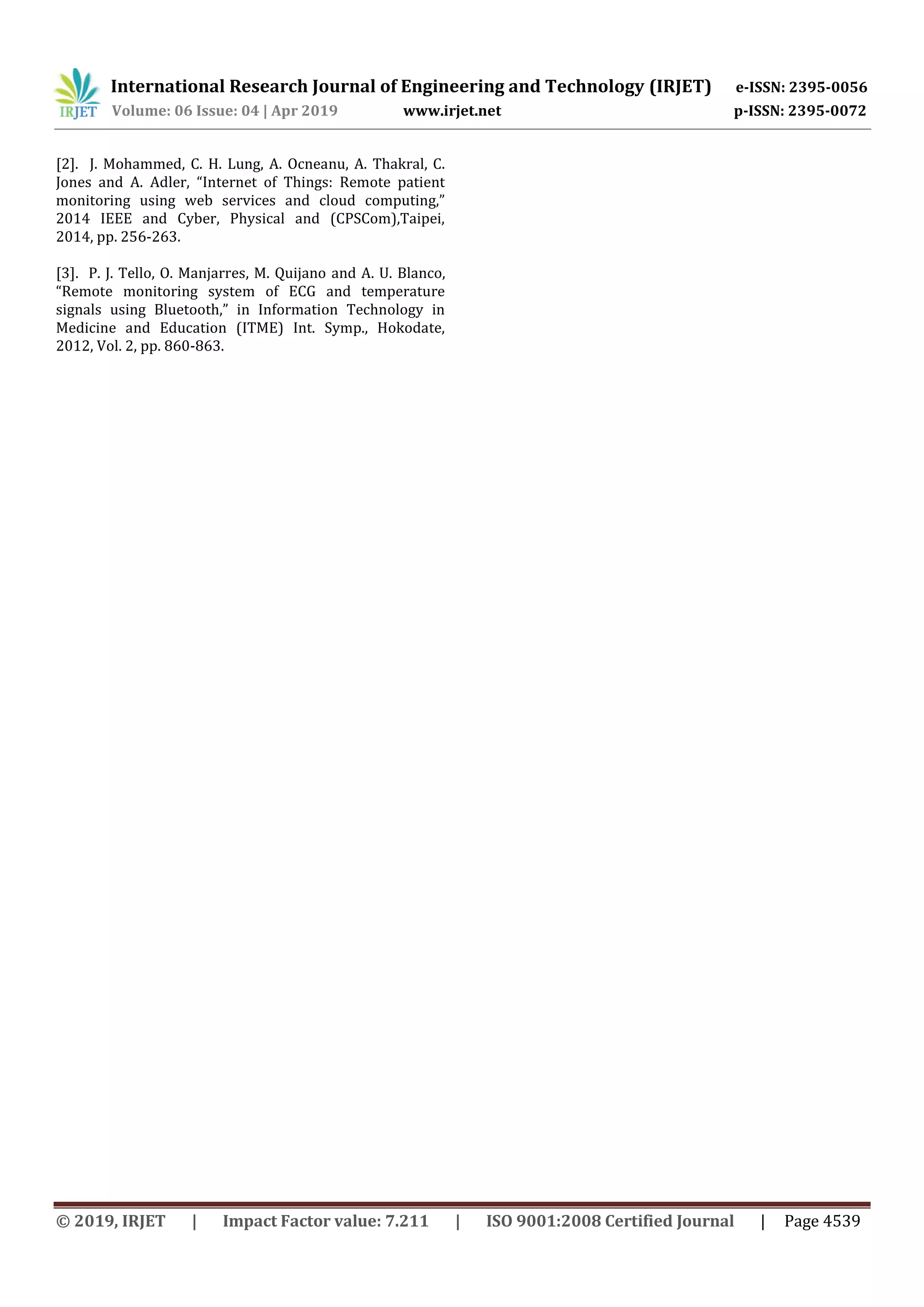 International Research Journal of Engineering and Technology (IRJET) e-ISSN: 2395-0056
Volume: 06 Issue: 04 | Apr 2019 www.irjet.net p-ISSN: 2395-0072
© 2019, IRJET | Impact Factor value: 7.211 | ISO 9001:2008 Certified Journal | Page 4539
[2]. J. Mohammed, C. H. Lung, A. Ocneanu, A. Thakral, C.
Jones and A. Adler, “Internet of Things: Remote patient
monitoring using web services and cloud computing,”
2014 IEEE and Cyber, Physical and (CPSCom),Taipei,
2014, pp. 256-263.
[3]. P. J. Tello, O. Manjarres, M. Quijano and A. U. Blanco,
“Remote monitoring system of ECG and temperature
signals using Bluetooth,” in Information Technology in
Medicine and Education (ITME) Int. Symp., Hokodate,
2012, Vol. 2, pp. 860-863.
 